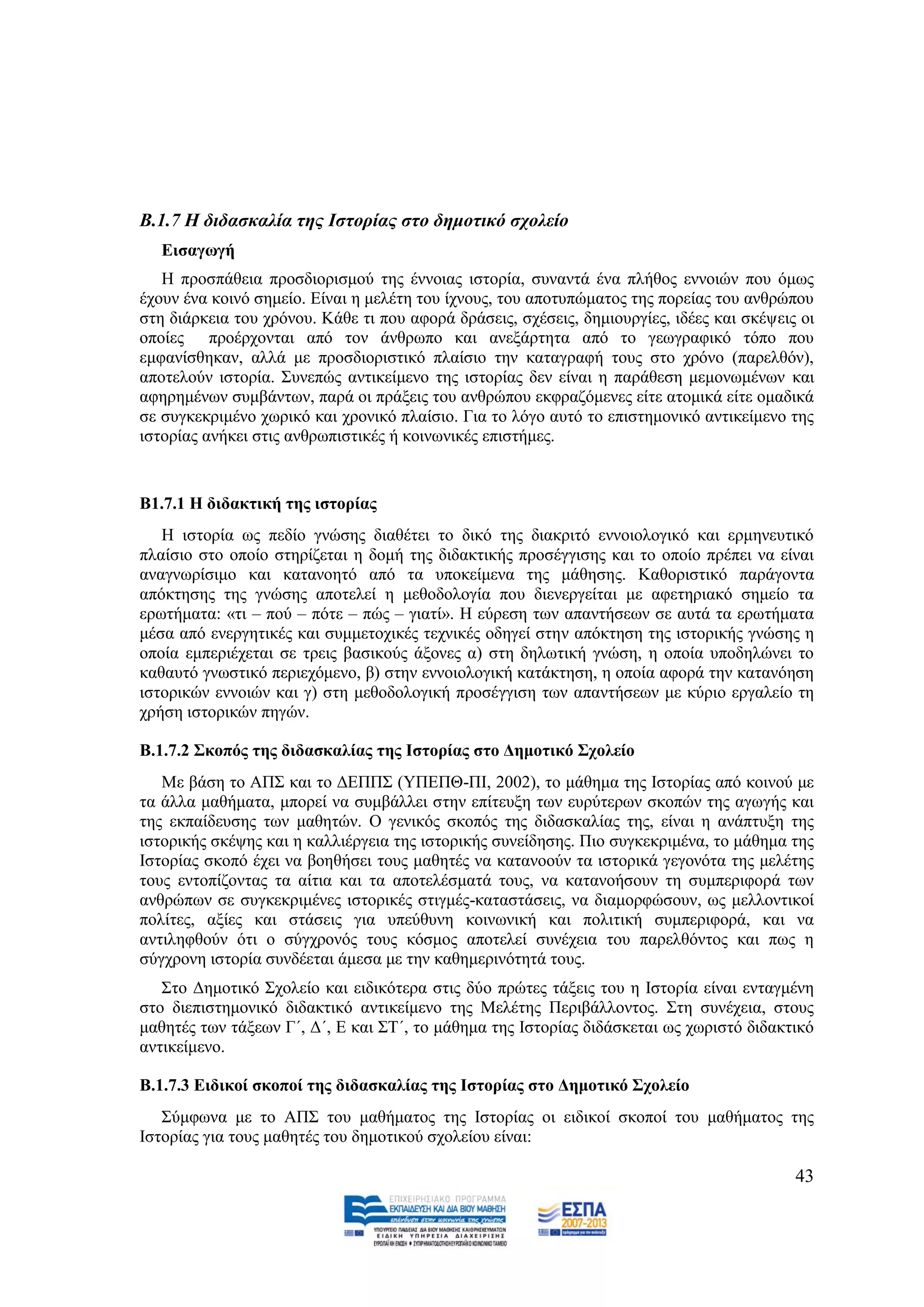 Β.1.7 Η δηδαζθαιία ηεο Ιζηνξίαο ζην δεκνηηθό ζρνιείν
   Δηζαγσγή
   Ζ πξνζπάζεηα πξνζδηνξηζκνχ ηεο έλλνηαο ηζηνξία, ζπλαληά έλα πιήζνο ελλνηψλ πνπ φκσο
έρνπλ έλα θνηλφ ζεκείν. Δίλαη ε κειέηε ηνπ ίρλνπο, ηνπ απνηππψκαηνο ηεο πνξείαο ηνπ αλζξψπνπ
ζηε δηάξθεηα ηνπ ρξφλνπ. Κάζε ηη πνπ αθνξά δξάζεηο, ζρέζεηο, δεκηνπξγίεο, ηδέεο θαη ζθέςεηο νη
νπνίεο πξνέξρνληαη απφ ηνλ άλζξσπν θαη αλεμάξηεηα απφ ην γεσγξαθηθφ ηφπν πνπ
εκθαλίζζεθαλ, αιιά κε πξνζδηνξηζηηθφ πιαίζην ηελ θαηαγξαθή ηνπο ζην ρξφλν (παξειζφλ),
απνηεινχλ ηζηνξία. ΢πλεπψο αληηθείκελν ηεο ηζηνξίαο δελ είλαη ε παξάζεζε κεκνλσκέλσλ θαη
αθεξεκέλσλ ζπκβάλησλ, παξά νη πξάμεηο ηνπ αλζξψπνπ εθθξαδφκελεο είηε αηνκηθά είηε νκαδηθά
ζε ζπγθεθξηκέλν ρσξηθφ θαη ρξνληθφ πιαίζην. Γηα ην ιφγν απηφ ην επηζηεκνληθφ αληηθείκελν ηεο
ηζηνξίαο αλήθεη ζηηο αλζξσπηζηηθέο ή θνηλσληθέο επηζηήκεο.


Β1.7.1 Η δηδαθηηθή ηεο ηζηνξίαο
   Ζ ηζηνξία σο πεδίν γλψζεο δηαζέηεη ην δηθφ ηεο δηαθξηηφ ελλνηνινγηθφ θαη εξκελεπηηθφ
πιαίζην ζην νπνίν ζηεξίδεηαη ε δνκή ηεο δηδαθηηθήο πξνζέγγηζεο θαη ην νπνίν πξέπεη λα είλαη
αλαγλσξίζηκν θαη θαηαλνεηφ απφ ηα ππνθείκελα ηεο κάζεζεο. Καζνξηζηηθφ παξάγνληα
απφθηεζεο ηεο γλψζεο απνηειεί ε κεζνδνινγία πνπ δηελεξγείηαη κε αθεηεξηαθφ ζεκείν ηα
εξσηήκαηα: «ηη – πνχ – πφηε – πψο – γηαηί». Ζ εχξεζε ησλ απαληήζεσλ ζε απηά ηα εξσηήκαηα
κέζα απφ ελεξγεηηθέο θαη ζπκκεηνρηθέο ηερληθέο νδεγεί ζηελ απφθηεζε ηεο ηζηνξηθήο γλψζεο ε
νπνία εκπεξηέρεηαη ζε ηξεηο βαζηθνχο άμνλεο α) ζηε δεισηηθή γλψζε, ε νπνία ππνδειψλεη ην
θαζαπηφ γλσζηηθφ πεξηερφκελν, β) ζηελ ελλνηνινγηθή θαηάθηεζε, ε νπνία αθνξά ηελ θαηαλφεζε
ηζηνξηθψλ ελλνηψλ θαη γ) ζηε κεζνδνινγηθή πξνζέγγηζε ησλ απαληήζεσλ κε θχξην εξγαιείν ηε
ρξήζε ηζηνξηθψλ πεγψλ.

Β.1.7.2 ΢θνπόο ηεο δηδαζθαιίαο ηεο Ιζηνξίαο ζην Γεκνηηθό ΢ρνιείν
   Με βάζε ην ΑΠ΢ θαη ην ΓΔΠΠ΢ (ΤΠΔΠΘ-ΠΗ, 2002), ην κάζεκα ηεο Ηζηνξίαο απφ θνηλνχ κε
ηα άιια καζήκαηα, κπνξεί λα ζπκβάιιεη ζηελ επίηεπμε ησλ επξχηεξσλ ζθνπψλ ηεο αγσγήο θαη
ηεο εθπαίδεπζεο ησλ καζεηψλ. Ο γεληθφο ζθνπφο ηεο δηδαζθαιίαο ηεο, είλαη ε αλάπηπμε ηεο
ηζηνξηθήο ζθέςεο θαη ε θαιιηέξγεηα ηεο ηζηνξηθήο ζπλείδεζεο. Πην ζπγθεθξηκέλα, ην κάζεκα ηεο
Ηζηνξίαο ζθνπφ έρεη λα βνεζήζεη ηνπο καζεηέο λα θαηαλννχλ ηα ηζηνξηθά γεγνλφηα ηεο κειέηεο
ηνπο εληνπίδνληαο ηα αίηηα θαη ηα απνηειέζκαηά ηνπο, λα θαηαλνήζνπλ ηε ζπκπεξηθνξά ησλ
αλζξψπσλ ζε ζπγθεθξηκέλεο ηζηνξηθέο ζηηγκέο-θαηαζηάζεηο, λα δηακνξθψζνπλ, σο κειινληηθνί
πνιίηεο, αμίεο θαη ζηάζεηο γηα ππεχζπλε θνηλσληθή θαη πνιηηηθή ζπκπεξηθνξά, θαη λα
αληηιεθζνχλ φηη ν ζχγρξνλφο ηνπο θφζκνο απνηειεί ζπλέρεηα ηνπ παξειζφληνο θαη πσο ε
ζχγρξνλε ηζηνξία ζπλδέεηαη άκεζα κε ηελ θαζεκεξηλφηεηά ηνπο.
   ΢ην Γεκνηηθφ ΢ρνιείν θαη εηδηθφηεξα ζηηο δχν πξψηεο ηάμεηο ηνπ ε Ηζηνξία είλαη εληαγκέλε
ζην δηεπηζηεκνληθφ δηδαθηηθφ αληηθείκελν ηεο Μειέηεο Πεξηβάιινληνο. ΢ηε ζπλέρεηα, ζηνπο
καζεηέο ησλ ηάμεσλ Γ΄, Γ΄, Δ θαη ΢Σ΄, ην κάζεκα ηεο Ηζηνξίαο δηδάζθεηαη σο ρσξηζηφ δηδαθηηθφ
αληηθείκελν.

Β.1.7.3 Δηδηθνί ζθνπνί ηεο δηδαζθαιίαο ηεο Ιζηνξίαο ζην Γεκνηηθό ΢ρνιείν
   ΢χκθσλα κε ην ΑΠ΢ ηνπ καζήκαηνο ηεο Ηζηνξίαο νη εηδηθνί ζθνπνί ηνπ καζήκαηνο ηεο
Ηζηνξίαο γηα ηνπο καζεηέο ηνπ δεκνηηθνχ ζρνιείνπ είλαη:

                                                                                           43
 