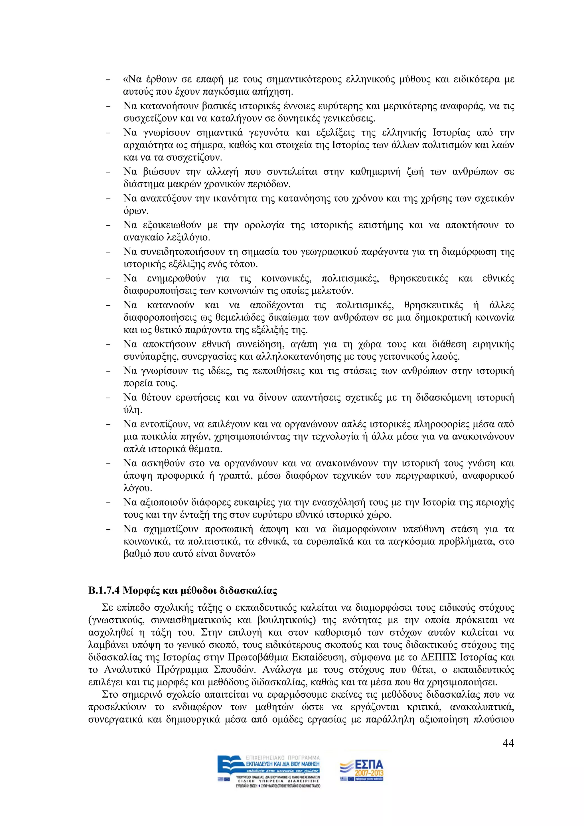 -   «Να έξζνπλ ζε επαθή κε ηνπο ζεκαληηθφηεξνπο ειιεληθνχο κχζνπο θαη εηδηθφηεξα κε
       απηνχο πνπ έρνπλ παγθφζκηα απήρεζε.
   -   Να θαηαλνήζνπλ βαζηθέο ηζηνξηθέο έλλνηεο επξχηεξεο θαη κεξηθφηεξεο αλαθνξάο, λα ηηο
       ζπζρεηίδνπλ θαη λα θαηαιήγνπλ ζε δπλεηηθέο γεληθεχζεηο.
   -   Να γλσξίζνπλ ζεκαληηθά γεγνλφηα θαη εμειίμεηο ηεο ειιεληθήο Ηζηνξίαο απφ ηελ
       αξραηφηεηα σο ζήκεξα, θαζψο θαη ζηνηρεία ηεο Ηζηνξίαο ησλ άιισλ πνιηηηζκψλ θαη ιαψλ
       θαη λα ηα ζπζρεηίδνπλ.
   -   Να βηψζνπλ ηελ αιιαγή πνπ ζπληειείηαη ζηελ θαζεκεξηλή δσή ησλ αλζξψπσλ ζε
       δηάζηεκα καθξψλ ρξνληθψλ πεξηφδσλ.
   -   Να αλαπηχμνπλ ηελ ηθαλφηεηα ηεο θαηαλφεζεο ηνπ ρξφλνπ θαη ηεο ρξήζεο ησλ ζρεηηθψλ
       φξσλ.
   -   Να εμνηθεησζνχλ κε ηελ νξνινγία ηεο ηζηνξηθήο επηζηήκεο θαη λα απνθηήζνπλ ην
       αλαγθαίν ιεμηιφγην.
   -   Να ζπλεηδεηνπνηήζνπλ ηε ζεκαζία ηνπ γεσγξαθηθνχ παξάγνληα γηα ηε δηακφξθσζε ηεο
       ηζηνξηθήο εμέιημεο ελφο ηφπνπ.
   -   Να ελεκεξσζνχλ γηα ηηο θνηλσληθέο, πνιηηηζκηθέο, ζξεζθεπηηθέο θαη εζληθέο
       δηαθνξνπνηήζεηο ησλ θνηλσληψλ ηηο νπνίεο κειεηνχλ.
   -   Να θαηαλννχλ θαη λα απνδέρνληαη ηηο πνιηηηζκηθέο, ζξεζθεπηηθέο ή άιιεο
       δηαθνξνπνηήζεηο σο ζεκειηψδεο δηθαίσκα ησλ αλζξψπσλ ζε κηα δεκνθξαηηθή θνηλσλία
       θαη σο ζεηηθφ παξάγνληα ηεο εμέιημήο ηεο.
   -   Να απνθηήζνπλ εζληθή ζπλείδεζε, αγάπε γηα ηε ρψξα ηνπο θαη δηάζεζε εηξεληθήο
       ζπλχπαξμεο, ζπλεξγαζίαο θαη αιιεινθαηαλφεζεο κε ηνπο γεηηνληθνχο ιανχο.
   -   Να γλσξίζνπλ ηηο ηδέεο, ηηο πεπνηζήζεηο θαη ηηο ζηάζεηο ησλ αλζξψπσλ ζηελ ηζηνξηθή
       πνξεία ηνπο.
   -   Να ζέηνπλ εξσηήζεηο θαη λα δίλνπλ απαληήζεηο ζρεηηθέο κε ηε δηδαζθφκελε ηζηνξηθή
       χιε.
   -   Να εληνπίδνπλ, λα επηιέγνπλ θαη λα νξγαλψλνπλ απιέο ηζηνξηθέο πιεξνθνξίεο κέζα απφ
       κηα πνηθηιία πεγψλ, ρξεζηκνπνηψληαο ηελ ηερλνινγία ή άιια κέζα γηα λα αλαθνηλψλνπλ
       απιά ηζηνξηθά ζέκαηα.
   -   Να αζθεζνχλ ζην λα νξγαλψλνπλ θαη λα αλαθνηλψλνπλ ηελ ηζηνξηθή ηνπο γλψζε θαη
       άπνςε πξνθνξηθά ή γξαπηά, κέζσ δηαθφξσλ ηερληθψλ ηνπ πεξηγξαθηθνχ, αλαθνξηθνχ
       ιφγνπ.
   -   Να αμηνπνηνχλ δηάθνξεο επθαηξίεο γηα ηελ ελαζρφιεζή ηνπο κε ηελ Ηζηνξία ηεο πεξηνρήο
       ηνπο θαη ηελ έληαμή ηεο ζηνλ επξχηεξν εζληθφ ηζηνξηθφ ρψξν.
   -   Να ζρεκαηίδνπλ πξνζσπηθή άπνςε θαη λα δηακνξθψλνπλ ππεχζπλε ζηάζε γηα ηα
       θνηλσληθά, ηα πνιηηηζηηθά, ηα εζληθά, ηα επξσπατθά θαη ηα παγθφζκηα πξνβιήκαηα, ζην
       βαζκφ πνπ απηφ είλαη δπλαηφ»


Β.1.7.4 Μνξθέο θαη κέζνδνη δηδαζθαιίαο
   ΢ε επίπεδν ζρνιηθήο ηάμεο ν εθπαηδεπηηθφο θαιείηαη λα δηακνξθψζεη ηνπο εηδηθνχο ζηφρνπο
(γλσζηηθνχο, ζπλαηζζεκαηηθνχο θαη βνπιεηηθνχο) ηεο ελφηεηαο κε ηελ νπνία πξφθεηηαη λα
αζρνιεζεί ε ηάμε ηνπ. ΢ηελ επηινγή θαη ζηνλ θαζνξηζκφ ησλ ζηφρσλ απηψλ θαιείηαη λα
ιακβάλεη ππφςε ην γεληθφ ζθνπφ, ηνπο εηδηθφηεξνπο ζθνπνχο θαη ηνπο δηδαθηηθνχο ζηφρνπο ηεο
δηδαζθαιίαο ηεο Ηζηνξίαο ζηελ Πξσηνβάζκηα Δθπαίδεπζε, ζχκθσλα κε ην ΓΔΠΠ΢ Ηζηνξίαο θαη
ην Αλαιπηηθφ Πξφγξακκα ΢πνπδψλ. Αλάινγα κε ηνπο ζηφρνπο πνπ ζέηεη, ν εθπαηδεπηηθφο
επηιέγεη θαη ηηο κνξθέο θαη κεζφδνπο δηδαζθαιίαο, θαζψο θαη ηα κέζα πνπ ζα ρξεζηκνπνηήζεη.
   ΢ην ζεκεξηλφ ζρνιείν απαηηείηαη λα εθαξκφζνπκε εθείλεο ηηο κεζφδνπο δηδαζθαιίαο πνπ λα
πξνζειθχνπλ ην ελδηαθέξνλ ησλ καζεηψλ ψζηε λα εξγάδνληαη θξηηηθά, αλαθαιππηηθά,
ζπλεξγαηηθά θαη δεκηνπξγηθά κέζα απφ νκάδεο εξγαζίαο κε παξάιιειε αμηνπνίεζε πινχζηνπ

                                                                                        44
 