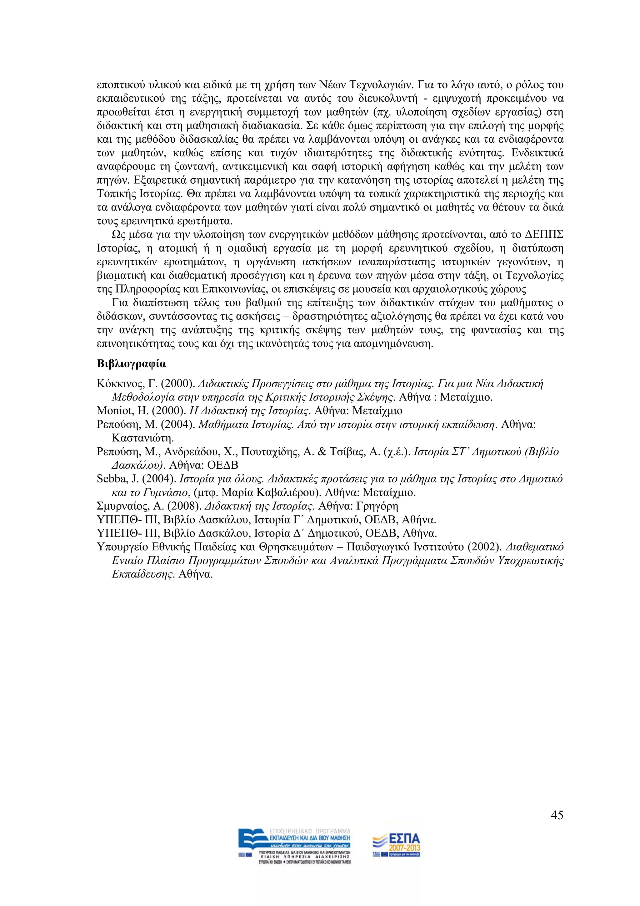 επνπηηθνχ πιηθνχ θαη εηδηθά κε ηε ρξήζε ησλ Νέσλ Σερλνινγηψλ. Γηα ην ιφγν απηφ, ν ξφινο ηνπ
εθπαηδεπηηθνχ ηεο ηάμεο, πξνηείλεηαη λα απηφο ηνπ δηεπθνιπληή - εκςπρσηή πξνθεηκέλνπ λα
πξνσζείηαη έηζη ε ελεξγεηηθή ζπκκεηνρή ησλ καζεηψλ (πρ. πινπνίεζε ζρεδίσλ εξγαζίαο) ζηε
δηδαθηηθή θαη ζηε καζεζηαθή δηαδηαθαζία. ΢ε θάζε φκσο πεξίπησζε γηα ηελ επηινγή ηεο κνξθήο
θαη ηεο κεζφδνπ δηδαζθαιίαο ζα πξέπεη λα ιακβάλνληαη ππφςε νη αλάγθεο θαη ηα ελδηαθέξνληα
ησλ καζεηψλ, θαζψο επίζεο θαη ηπρφλ ηδηαηηεξφηεηεο ηεο δηδαθηηθήο ελφηεηαο. Δλδεηθηηθά
αλαθέξνπκε ηε δσληαλή, αληηθεηκεληθή θαη ζαθή ηζηνξηθή αθήγεζε θαζψο θαη ηελ κειέηε ησλ
πεγψλ. Δμαηξεηηθά ζεκαληηθή παξάκεηξν γηα ηελ θαηαλφεζε ηεο ηζηνξίαο απνηειεί ε κειέηε ηεο
Σνπηθήο Ηζηνξίαο. Θα πξέπεη λα ιακβάλνληαη ππφςε ηα ηνπηθά ραξαθηεξηζηηθά ηεο πεξηνρήο θαη
ηα αλάινγα ελδηαθέξνληα ησλ καζεηψλ γηαηί είλαη πνιχ ζεκαληηθφ νη καζεηέο λα ζέηνπλ ηα δηθά
ηνπο εξεπλεηηθά εξσηήκαηα.
   Χο κέζα γηα ηελ πινπνίεζε ησλ ελεξγεηηθψλ κεζφδσλ κάζεζεο πξνηείλνληαη, απφ ην ΓΔΠΠ΢
Ηζηνξίαο, ε αηνκηθή ή ε νκαδηθή εξγαζία κε ηε κνξθή εξεπλεηηθνχ ζρεδίνπ, ε δηαηχπσζε
εξεπλεηηθψλ εξσηεκάησλ, ε νξγάλσζε αζθήζεσλ αλαπαξάζηαζεο ηζηνξηθψλ γεγνλφησλ, ε
βησκαηηθή θαη δηαζεκαηηθή πξνζέγγηζε θαη ε έξεπλα ησλ πεγψλ κέζα ζηελ ηάμε, νη Σερλνινγίεο
ηεο Πιεξνθνξίαο θαη Δπηθνηλσλίαο, νη επηζθέςεηο ζε κνπζεία θαη αξραηνινγηθνχο ρψξνπο
   Γηα δηαπίζησζε ηέινο ηνπ βαζκνχ ηεο επίηεπμεο ησλ δηδαθηηθψλ ζηφρσλ ηνπ καζήκαηνο ν
δηδάζθσλ, ζπληάζζνληαο ηηο αζθήζεηο – δξαζηεξηφηεηεο αμηνιφγεζεο ζα πξέπεη λα έρεη θαηά λνπ
ηελ αλάγθε ηεο αλάπηπμεο ηεο θξηηηθήο ζθέςεο ησλ καζεηψλ ηνπο, ηεο θαληαζίαο θαη ηεο
επηλνεηηθφηεηαο ηνπο θαη φρη ηεο ηθαλφηεηάο ηνπο γηα απνκλεκφλεπζε.
Βηβιηνγξαθία
Κφθθηλνο, Γ. (2000). Γηδαθηηθέο Πξνζεγγίζεηο ζην κάζεκα ηεο Ηζηνξίαο. Γηα κηα Νέα Γηδαθηηθή
   Μεζνδνινγία ζηελ ππεξεζία ηεο Κξηηηθήο Ηζηνξηθήο ΢θέςεο. Αζήλα : Μεηαίρκην.
Moniot, H. (2000). Ζ Γηδαθηηθή ηεο Ηζηνξίαο. Αζήλα: Μεηαίρκην
Ρεπνχζε, Μ. (2004). Μαζήκαηα Ηζηνξίαο. Απφ ηελ ηζηνξία ζηελ ηζηνξηθή εθπαίδεπζε. Αζήλα:
   Καζηαληψηε.
Ρεπνχζε, Μ., Αλδξεάδνπ, Υ., Πνπηαρίδεο, Α. & Σζίβαο, Α. (ρ.έ.). Ηζηνξία ΢Σ’ Γεκνηηθνχ (Βηβιίν
   Γαζθάινπ). Αζήλα: ΟΔΓΒ
Sebba, J. (2004). Ηζηνξία γηα φινπο. Γηδαθηηθέο πξνηάζεηο γηα ην κάζεκα ηεο Ηζηνξίαο ζην Γεκνηηθφ
   θαη ην Γπκλάζην, (κηθ. Μαξία Καβαιηέξνπ). Αζήλα: Μεηαίρκην.
΢κπξλαίνο, Α. (2008). Γηδαθηηθή ηεο Ηζηνξίαο. Αζήλα: Γξεγφξε
ΤΠΔΠΘ- ΠΗ, Βηβιίν Γαζθάινπ, Ηζηνξία Γ΄ Γεκνηηθνχ, ΟΔΓΒ, Αζήλα.
ΤΠΔΠΘ- ΠΗ, Βηβιίν Γαζθάινπ, Ηζηνξία Γ΄ Γεκνηηθνχ, ΟΔΓΒ, Αζήλα.
Τπνπξγείν Δζληθήο Παηδείαο θαη Θξεζθεπκάησλ – Παηδαγσγηθφ Ηλζηηηνχην (2002). Γηαζεκαηηθφ
   Δληαίν Πιαίζην Πξνγξακκάησλ ΢πνπδψλ θαη Αλαιπηηθά Πξνγξάκκαηα ΢πνπδψλ Τπνρξεσηηθήο
   Δθπαίδεπζεο. Αζήλα.




                                                                                              45
 