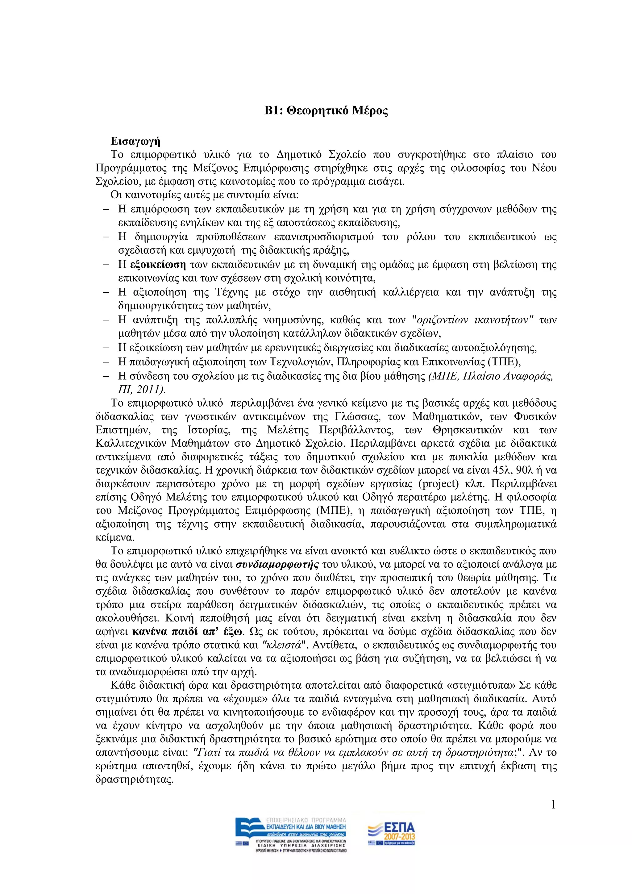 Β1: Θεσξεηηθό Μέξνο

    Δηζαγσγή
    Σν επηκνξθσηηθφ πιηθφ γηα ην Γεκνηηθφ ΢ρνιείν πνπ ζπγθξνηήζεθε ζην πιαίζην ηνπ
Πξνγξάκκαηνο ηεο Μείδνλνο Δπηκφξθσζεο ζηεξίρζεθε ζηηο αξρέο ηεο θηινζνθίαο ηνπ Νένπ
΢ρνιείνπ, κε έκθαζε ζηηο θαηλνηνκίεο πνπ ην πξφγξακκα εηζάγεη.
    Οη θαηλνηνκίεο απηέο κε ζπληνκία είλαη:
   Ζ επηκφξθσζε ησλ εθπαηδεπηηθψλ κε ηε ρξήζε θαη γηα ηε ρξήζε ζχγρξνλσλ κεζφδσλ ηεο
     εθπαίδεπζεο ελειίθσλ θαη ηεο εμ απνζηάζεσο εθπαίδεπζεο,
   Ζ δεκηνπξγία πξνυπνζέζεσλ επαλαπξνζδηνξηζκνχ ηνπ ξφινπ ηνπ εθπαηδεπηηθνχ σο
     ζρεδηαζηή θαη εκςπρσηή ηεο δηδαθηηθήο πξάμεο,
   Ζ εμνηθείσζε ησλ εθπαηδεπηηθψλ κε ηε δπλακηθή ηεο νκάδαο κε έκθαζε ζηε βειηίσζε ηεο
     επηθνηλσλίαο θαη ησλ ζρέζεσλ ζηε ζρνιηθή θνηλφηεηα,
   Ζ αμηνπνίεζε ηεο Σέρλεο κε ζηφρν ηελ αηζζεηηθή θαιιηέξγεηα θαη ηελ αλάπηπμε ηεο
     δεκηνπξγηθφηεηαο ησλ καζεηψλ,
   Ζ αλάπηπμε ηεο πνιιαπιήο λνεκνζχλεο, θαζψο θαη ησλ "νξηδνληίσλ ηθαλνηήησλ" ησλ
     καζεηψλ κέζα απφ ηελ πινπνίεζε θαηάιιεισλ δηδαθηηθψλ ζρεδίσλ,
   Ζ εμνηθείσζε ησλ καζεηψλ κε εξεπλεηηθέο δηεξγαζίεο θαη δηαδηθαζίεο απηναμηνιφγεζεο,
   Ζ παηδαγσγηθή αμηνπνίεζε ησλ Σερλνινγηψλ, Πιεξνθνξίαο θαη Δπηθνηλσλίαο (ΣΠΔ),
   Ζ ζχλδεζε ηνπ ζρνιείνπ κε ηηο δηαδηθαζίεο ηεο δηα βίνπ κάζεζεο (ΜΠΔ, Πιαίζην Αλαθνξάο,
     ΠΗ, 2011).
    Σν επηκνξθσηηθφ πιηθφ πεξηιακβάλεη έλα γεληθφ θείκελν κε ηηο βαζηθέο αξρέο θαη κεζφδνπο
δηδαζθαιίαο ησλ γλσζηηθψλ αληηθεηκέλσλ ηεο Γιψζζαο, ησλ Μαζεκαηηθψλ, ησλ Φπζηθψλ
Δπηζηεκψλ, ηεο Ηζηνξίαο, ηεο Μειέηεο Πεξηβάιινληνο, ησλ Θξεζθεπηηθψλ θαη ησλ
Καιιηηερληθψλ Μαζεκάησλ ζην Γεκνηηθφ ΢ρνιείν. Πεξηιακβάλεη αξθεηά ζρέδηα κε δηδαθηηθά
αληηθείκελα απφ δηαθνξεηηθέο ηάμεηο ηνπ δεκνηηθνχ ζρνιείνπ θαη κε πνηθηιία κεζφδσλ θαη
ηερληθψλ δηδαζθαιίαο. Ζ ρξνληθή δηάξθεηα ησλ δηδαθηηθψλ ζρεδίσλ κπνξεί λα είλαη 45ι, 90ι ή λα
δηαξθέζνπλ πεξηζζφηεξν ρξφλν κε ηε κνξθή ζρεδίσλ εξγαζίαο (project) θιπ. Πεξηιακβάλεη
επίζεο Οδεγφ Μειέηεο ηνπ επηκνξθσηηθνχ πιηθνχ θαη Οδεγφ πεξαηηέξσ κειέηεο. Ζ θηινζνθία
ηνπ Μείδνλνο Πξνγξάκκαηνο Δπηκφξθσζεο (ΜΠΔ), ε παηδαγσγηθή αμηνπνίεζε ησλ ΣΠΔ, ε
αμηνπνίεζε ηεο ηέρλεο ζηελ εθπαηδεπηηθή δηαδηθαζία, παξνπζηάδνληαη ζηα ζπκπιεξσκαηηθά
θείκελα.
    Σν επηκνξθσηηθφ πιηθφ επηρεηξήζεθε λα είλαη αλνηθηφ θαη επέιηθην ψζηε ν εθπαηδεπηηθφο πνπ
ζα δνπιέςεη κε απηφ λα είλαη ζπλδηακνξθωηήο ηνπ πιηθνχ, λα κπνξεί λα ην αμηνπνηεί αλάινγα κε
ηηο αλάγθεο ησλ καζεηψλ ηνπ, ην ρξφλν πνπ δηαζέηεη, ηελ πξνζσπηθή ηνπ ζεσξία κάζεζεο. Σα
ζρέδηα δηδαζθαιίαο πνπ ζπλζέηνπλ ην παξφλ επηκνξθσηηθφ πιηθφ δελ απνηεινχλ κε θαλέλα
ηξφπν κηα ζηείξα παξάζεζε δεηγκαηηθψλ δηδαζθαιηψλ, ηηο νπνίεο ν εθπαηδεπηηθφο πξέπεη λα
αθνινπζήζεη. Κνηλή πεπνίζεζή καο είλαη φηη δεηγκαηηθή είλαη εθείλε ε δηδαζθαιία πνπ δελ
αθήλεη θαλέλα παηδί απ’ έμσ. Χο εθ ηνχηνπ, πξφθεηηαη λα δνχκε ζρέδηα δηδαζθαιίαο πνπ δελ
είλαη κε θαλέλα ηξφπν ζηαηηθά θαη "θιεηζηά". Αληίζεηα, ν εθπαηδεπηηθφο σο ζπλδηακνξθσηήο ηνπ
επηκνξθσηηθνχ πιηθνχ θαιείηαη λα ηα αμηνπνηήζεη σο βάζε γηα ζπδήηεζε, λα ηα βειηηψζεη ή λα
ηα αλαδηακνξθψζεη απφ ηελ αξρή.
    Κάζε δηδαθηηθή ψξα θαη δξαζηεξηφηεηα απνηειείηαη απφ δηαθνξεηηθά «ζηηγκηφηππα» ΢ε θάζε
ζηηγκηφηππν ζα πξέπεη λα «έρνπκε» φια ηα παηδηά εληαγκέλα ζηε καζεζηαθή δηαδηθαζία. Απηφ
ζεκαίλεη φηη ζα πξέπεη λα θηλεηνπνηήζνπκε ην ελδηαθέξνλ θαη ηελ πξνζνρή ηνπο, άξα ηα παηδηά
λα έρνπλ θίλεηξν λα αζρνιεζνχλ κε ηελ φπνηα καζεζηαθή δξαζηεξηφηεηα. Κάζε θνξά πνπ
μεθηλάκε κηα δηδαθηηθή δξαζηεξηφηεηα ην βαζηθφ εξψηεκα ζην νπνίν ζα πξέπεη λα κπνξνχκε λα
απαληήζνπκε είλαη: "Γηαηί ηα παηδηά λα ζέινπλ λα εκπιαθνχλ ζε απηή ηε δξαζηεξηφηεηα;". Αλ ην
εξψηεκα απαληεζεί, έρνπκε ήδε θάλεη ην πξψην κεγάιν βήκα πξνο ηελ επηηπρή έθβαζε ηεο
δξαζηεξηφηεηαο.

                                                                                           1
 