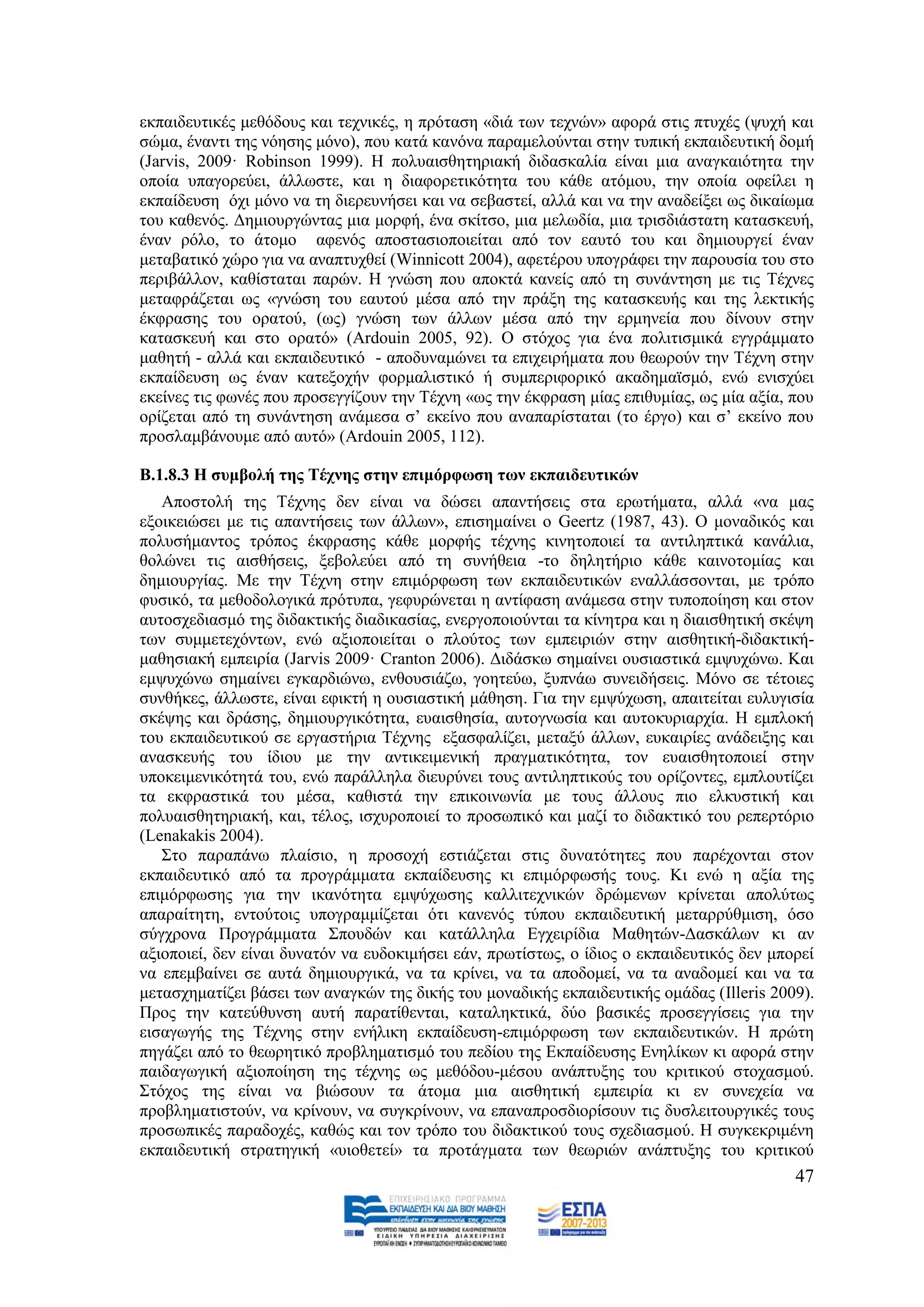εθπαηδεπηηθέο κεζφδνπο θαη ηερληθέο, ε πξφηαζε «δηά ησλ ηερλψλ» αθνξά ζηηο πηπρέο (ςπρή θαη
ζψκα, έλαληη ηεο λφεζεο κφλν), πνπ θαηά θαλφλα παξακεινχληαη ζηελ ηππηθή εθπαηδεπηηθή δνκή
(Jarvis, 2009· Robinson 1999). Ζ πνιπαηζζεηεξηαθή δηδαζθαιία είλαη κηα αλαγθαηφηεηα ηελ
νπνία ππαγνξεχεη, άιισζηε, θαη ε δηαθνξεηηθφηεηα ηνπ θάζε αηφκνπ, ηελ νπνία νθείιεη ε
εθπαίδεπζε φρη κφλν λα ηε δηεξεπλήζεη θαη λα ζεβαζηεί, αιιά θαη λα ηελ αλαδείμεη σο δηθαίσκα
ηνπ θαζελφο. Γεκηνπξγψληαο κηα κνξθή, έλα ζθίηζν, κηα κεισδία, κηα ηξηζδηάζηαηε θαηαζθεπή,
έλαλ ξφιν, ην άηνκν αθελφο απνζηαζηνπνηείηαη απφ ηνλ εαπηφ ηνπ θαη δεκηνπξγεί έλαλ
κεηαβαηηθφ ρψξν γηα λα αλαπηπρζεί (Winnicott 2004), αθεηέξνπ ππνγξάθεη ηελ παξνπζία ηνπ ζην
πεξηβάιινλ, θαζίζηαηαη παξψλ. Ζ γλψζε πνπ απνθηά θαλείο απφ ηε ζπλάληεζε κε ηηο Σέρλεο
κεηαθξάδεηαη σο «γλψζε ηνπ εαπηνχ κέζα απφ ηελ πξάμε ηεο θαηαζθεπήο θαη ηεο ιεθηηθήο
έθθξαζεο ηνπ νξαηνχ, (σο) γλψζε ησλ άιισλ κέζα απφ ηελ εξκελεία πνπ δίλνπλ ζηελ
θαηαζθεπή θαη ζην νξαηφ» (Ardouin 2005, 92). Ο ζηφρνο γηα έλα πνιηηηζκηθά εγγξάκκαην
καζεηή - αιιά θαη εθπαηδεπηηθφ - απνδπλακψλεη ηα επηρεηξήκαηα πνπ ζεσξνχλ ηελ Σέρλε ζηελ
εθπαίδεπζε σο έλαλ θαηεμνρήλ θνξκαιηζηηθφ ή ζπκπεξηθνξηθφ αθαδεκατζκφ, ελψ εληζρχεη
εθείλεο ηηο θσλέο πνπ πξνζεγγίδνπλ ηελ Σέρλε «σο ηελ έθθξαζε κίαο επηζπκίαο, σο κία αμία, πνπ
νξίδεηαη απφ ηε ζπλάληεζε αλάκεζα ζ’ εθείλν πνπ αλαπαξίζηαηαη (ην έξγν) θαη ζ’ εθείλν πνπ
πξνζιακβάλνπκε απφ απηφ» (Ardouin 2005, 112).

Β.1.8.3 Η ζπκβνιή ηεο Σέρλεο ζηελ επηκόξθσζε ησλ εθπαηδεπηηθώλ
   Απνζηνιή ηεο Σέρλεο δελ είλαη λα δψζεη απαληήζεηο ζηα εξσηήκαηα, αιιά «λα καο
εμνηθεηψζεη κε ηηο απαληήζεηο ησλ άιισλ», επηζεκαίλεη ν Geertz (1987, 43). Ο κνλαδηθφο θαη
πνιπζήκαληνο ηξφπνο έθθξαζεο θάζε κνξθήο ηέρλεο θηλεηνπνηεί ηα αληηιεπηηθά θαλάιηα,
ζνιψλεη ηηο αηζζήζεηο, μεβνιεχεη απφ ηε ζπλήζεηα -ην δειεηήξην θάζε θαηλνηνκίαο θαη
δεκηνπξγίαο. Με ηελ Σέρλε ζηελ επηκφξθσζε ησλ εθπαηδεπηηθψλ ελαιιάζζνληαη, κε ηξφπν
θπζηθφ, ηα κεζνδνινγηθά πξφηππα, γεθπξψλεηαη ε αληίθαζε αλάκεζα ζηελ ηππνπνίεζε θαη ζηνλ
απηνζρεδηαζκφ ηεο δηδαθηηθήο δηαδηθαζίαο, ελεξγνπνηνχληαη ηα θίλεηξα θαη ε δηαηζζεηηθή ζθέςε
ησλ ζπκκεηερφλησλ, ελψ αμηνπνηείηαη ν πινχηνο ησλ εκπεηξηψλ ζηελ αηζζεηηθή-δηδαθηηθή-
καζεζηαθή εκπεηξία (Jarvis 2009· Cranton 2006). Γηδάζθσ ζεκαίλεη νπζηαζηηθά εκςπρψλσ. Καη
εκςπρψλσ ζεκαίλεη εγθαξδηψλσ, ελζνπζηάδσ, γνεηεχσ, μππλάσ ζπλεηδήζεηο. Μφλν ζε ηέηνηεο
ζπλζήθεο, άιισζηε, είλαη εθηθηή ε νπζηαζηηθή κάζεζε. Γηα ηελ εκςχρσζε, απαηηείηαη επιπγηζία
ζθέςεο θαη δξάζεο, δεκηνπξγηθφηεηα, επαηζζεζία, απηνγλσζία θαη απηνθπξηαξρία. Ζ εκπινθή
ηνπ εθπαηδεπηηθνχ ζε εξγαζηήξηα Σέρλεο εμαζθαιίδεη, κεηαμχ άιισλ, επθαηξίεο αλάδεημεο θαη
αλαζθεπήο ηνπ ίδηνπ κε ηελ αληηθεηκεληθή πξαγκαηηθφηεηα, ηνλ επαηζζεηνπνηεί ζηελ
ππνθεηκεληθφηεηά ηνπ, ελψ παξάιιεια δηεπξχλεη ηνπο αληηιεπηηθνχο ηνπ νξίδνληεο, εκπινπηίδεη
ηα εθθξαζηηθά ηνπ κέζα, θαζηζηά ηελ επηθνηλσλία κε ηνπο άιινπο πην ειθπζηηθή θαη
πνιπαηζζεηεξηαθή, θαη, ηέινο, ηζρπξνπνηεί ην πξνζσπηθφ θαη καδί ην δηδαθηηθφ ηνπ ξεπεξηφξην
(Lenakakis 2004).
   ΢ην παξαπάλσ πιαίζην, ε πξνζνρή εζηηάδεηαη ζηηο δπλαηφηεηεο πνπ παξέρνληαη ζηνλ
εθπαηδεπηηθφ απφ ηα πξνγξάκκαηα εθπαίδεπζεο θη επηκφξθσζήο ηνπο. Κη ελψ ε αμία ηεο
επηκφξθσζεο γηα ηελ ηθαλφηεηα εκςχρσζεο θαιιηηερληθψλ δξψκελσλ θξίλεηαη απνιχησο
απαξαίηεηε, εληνχηνηο ππνγξακκίδεηαη φηη θαλελφο ηχπνπ εθπαηδεπηηθή κεηαξξχζκηζε, φζν
ζχγρξνλα Πξνγξάκκαηα ΢πνπδψλ θαη θαηάιιεια Δγρεηξίδηα Μαζεηψλ-Γαζθάισλ θη αλ
αμηνπνηεί, δελ είλαη δπλαηφλ λα επδνθηκήζεη εάλ, πξσηίζησο, ν ίδηνο ν εθπαηδεπηηθφο δελ κπνξεί
λα επεκβαίλεη ζε απηά δεκηνπξγηθά, λα ηα θξίλεη, λα ηα απνδνκεί, λα ηα αλαδνκεί θαη λα ηα
κεηαζρεκαηίδεη βάζεη ησλ αλαγθψλ ηεο δηθήο ηνπ κνλαδηθήο εθπαηδεπηηθήο νκάδαο (Illeris 2009).
Πξνο ηελ θαηεχζπλζε απηή παξαηίζεληαη, θαηαιεθηηθά, δχν βαζηθέο πξνζεγγίζεηο γηα ηελ
εηζαγσγήο ηεο Σέρλεο ζηελ ελήιηθε εθπαίδεπζε-επηκφξθσζε ησλ εθπαηδεπηηθψλ. Ζ πξψηε
πεγάδεη απφ ην ζεσξεηηθφ πξνβιεκαηηζκφ ηνπ πεδίνπ ηεο Δθπαίδεπζεο Δλειίθσλ θη αθνξά ζηελ
παηδαγσγηθή αμηνπνίεζε ηεο ηέρλεο σο κεζφδνπ-κέζνπ αλάπηπμεο ηνπ θξηηηθνχ ζηνραζκνχ.
΢ηφρνο ηεο είλαη λα βηψζνπλ ηα άηνκα κηα αηζζεηηθή εκπεηξία θη ελ ζπλερεία λα
πξνβιεκαηηζηνχλ, λα θξίλνπλ, λα ζπγθξίλνπλ, λα επαλαπξνζδηνξίζνπλ ηηο δπζιεηηνπξγηθέο ηνπο
πξνζσπηθέο παξαδνρέο, θαζψο θαη ηνλ ηξφπν ηνπ δηδαθηηθνχ ηνπο ζρεδηαζκνχ. Ζ ζπγθεθξηκέλε
εθπαηδεπηηθή ζηξαηεγηθή «πηνζεηεί» ηα πξνηάγκαηα ησλ ζεσξηψλ αλάπηπμεο ηνπ θξηηηθνχ
                                                                                           47
 