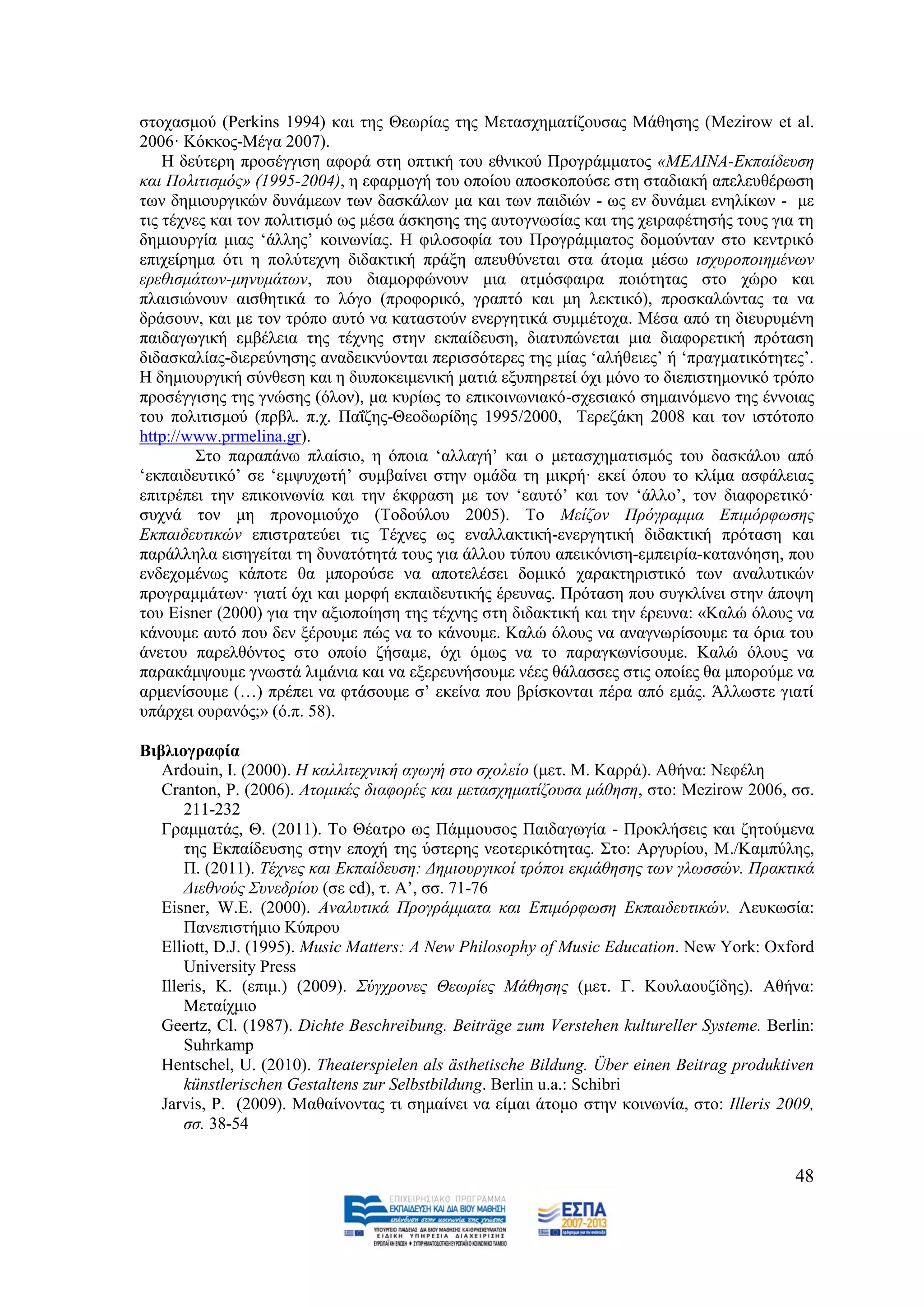 ζηνραζκνχ (Perkins 1994) θαη ηεο Θεσξίαο ηεο Μεηαζρεκαηίδνπζαο Μάζεζεο (Mezirow et al.
2006· Kφθθνο-Μέγα 2007).
    Ζ δεχηεξε πξνζέγγηζε αθνξά ζηε νπηηθή ηνπ εζληθνχ Πξνγξάκκαηνο «ΜΔΛΗΝΑ-Δθπαίδεπζε
θαη Πνιηηηζκφο» (1995-2004), ε εθαξκνγή ηνπ νπνίνπ απνζθνπνχζε ζηε ζηαδηαθή απειεπζέξσζε
ησλ δεκηνπξγηθψλ δπλάκεσλ ησλ δαζθάισλ κα θαη ησλ παηδηψλ - σο ελ δπλάκεη ελειίθσλ - κε
ηηο ηέρλεο θαη ηνλ πνιηηηζκφ σο κέζα άζθεζεο ηεο απηνγλσζίαο θαη ηεο ρεηξαθέηεζήο ηνπο γηα ηε
δεκηνπξγία κηαο ‘άιιεο’ θνηλσλίαο. Ζ θηινζνθία ηνπ Πξνγξάκκαηνο δνκνχληαλ ζην θεληξηθφ
επηρείξεκα φηη ε πνιχηερλε δηδαθηηθή πξάμε απεπζχλεηαη ζηα άηνκα κέζσ ηζρπξνπνηεκέλσλ
εξεζηζκάησλ-κελπκάησλ, πνπ δηακνξθψλνπλ κηα αηκφζθαηξα πνηφηεηαο ζην ρψξν θαη
πιαηζηψλνπλ αηζζεηηθά ην ιφγν (πξνθνξηθφ, γξαπηφ θαη κε ιεθηηθφ), πξνζθαιψληαο ηα λα
δξάζνπλ, θαη κε ηνλ ηξφπν απηφ λα θαηαζηνχλ ελεξγεηηθά ζπκκέηνρα. Μέζα απφ ηε δηεπξπκέλε
παηδαγσγηθή εκβέιεηα ηεο ηέρλεο ζηελ εθπαίδεπζε, δηαηππψλεηαη κηα δηαθνξεηηθή πξφηαζε
δηδαζθαιίαο-δηεξεχλεζεο αλαδεηθλχνληαη πεξηζζφηεξεο ηεο κίαο ‘αιήζεηεο’ ή ‘πξαγκαηηθφηεηεο’.
Ζ δεκηνπξγηθή ζχλζεζε θαη ε δηππνθεηκεληθή καηηά εμππεξεηεί φρη κφλν ην δηεπηζηεκνληθφ ηξφπν
πξνζέγγηζεο ηεο γλψζεο (φινλ), κα θπξίσο ην επηθνηλσληαθφ-ζρεζηαθφ ζεκαηλφκελν ηεο έλλνηαο
ηνπ πνιηηηζκνχ (πξβι. π.ρ. Παΐδεο-Θενδσξίδεο 1995/2000, Σεξεδάθε 2008 θαη ηνλ ηζηφηνπν
http://www.prmelina.gr).
         ΢ην παξαπάλσ πιαίζην, ε φπνηα ‘αιιαγή’ θαη ν κεηαζρεκαηηζκφο ηνπ δαζθάινπ απφ
‘εθπαηδεπηηθφ’ ζε ‘εκςπρσηή’ ζπκβαίλεη ζηελ νκάδα ηε κηθξή· εθεί φπνπ ην θιίκα αζθάιεηαο
επηηξέπεη ηελ επηθνηλσλία θαη ηελ έθθξαζε κε ηνλ ‘εαπηφ’ θαη ηνλ ‘άιιν’, ηνλ δηαθνξεηηθφ·
ζπρλά ηνλ κε πξνλνκηνχρν (Σνδνχινπ 2005). Σν Μείδνλ Πξφγξακκα Δπηκφξθσζεο
Δθπαηδεπηηθψλ επηζηξαηεχεη ηηο Σέρλεο σο ελαιιαθηηθή-ελεξγεηηθή δηδαθηηθή πξφηαζε θαη
παξάιιεια εηζεγείηαη ηε δπλαηφηεηά ηνπο γηα άιινπ ηχπνπ απεηθφληζε-εκπεηξία-θαηαλφεζε, πνπ
ελδερνκέλσο θάπνηε ζα κπνξνχζε λα απνηειέζεη δνκηθφ ραξαθηεξηζηηθφ ησλ αλαιπηηθψλ
πξνγξακκάησλ· γηαηί φρη θαη κνξθή εθπαηδεπηηθήο έξεπλαο. Πξφηαζε πνπ ζπγθιίλεη ζηελ άπνςε
ηνπ Eisner (2000) γηα ηελ αμηνπνίεζε ηεο ηέρλεο ζηε δηδαθηηθή θαη ηελ έξεπλα: «Καιψ φινπο λα
θάλνπκε απηφ πνπ δελ μέξνπκε πψο λα ην θάλνπκε. Καιψ φινπο λα αλαγλσξίζνπκε ηα φξηα ηνπ
άλεηνπ παξειζφληνο ζην νπνίν δήζακε, φρη φκσο λα ην παξαγθσλίζνπκε. Καιψ φινπο λα
παξαθάκςνπκε γλσζηά ιηκάληα θαη λα εμεξεπλήζνπκε λέεο ζάιαζζεο ζηηο νπνίεο ζα κπνξνχκε λα
αξκελίζνπκε (…) πξέπεη λα θηάζνπκε ζ’ εθείλα πνπ βξίζθνληαη πέξα απφ εκάο. Άιισζηε γηαηί
ππάξρεη νπξαλφο;» (φ.π. 58).

Βηβιηνγξαθία
   Ardouin, I. (2000). Ζ θαιιηηερληθή αγσγή ζην ζρνιείν (κεη. Μ. Καξξά). Αζήλα: Νεθέιε
   Cranton, P. (2006). Αηνκηθέο δηαθνξέο θαη κεηαζρεκαηίδνπζα κάζεζε, ζην: Mezirow 2006, ζζ.
       211-232
   Γξακκαηάο, Θ. (2011). Σν Θέαηξν σο Πάκκνπζνο Παηδαγσγία - Πξνθιήζεηο θαη δεηνχκελα
       ηεο Δθπαίδεπζεο ζηελ επνρή ηεο χζηεξεο λενηεξηθφηεηαο. ΢ην: Αξγπξίνπ, Μ./Κακπχιεο,
       Π. (2011). Σέρλεο θαη Δθπαίδεπζε: Γεκηνπξγηθνί ηξφπνη εθκάζεζεο ησλ γισζζψλ. Πξαθηηθά
       Γηεζλνχο ΢πλεδξίνπ (ζε cd), η. Α’, ζζ. 71-76
   Eisner, W.E. (2000). Αλαιπηηθά Πξνγξάκκαηα θαη Δπηκφξθσζε Δθπαηδεπηηθψλ. Λεπθσζία:
       Παλεπηζηήκην Κχπξνπ
   Elliott, D.J. (1995). Music Matters: A New Philosophy of Music Education. New York: Oxford
       University Press
   Illeris, K. (επηκ.) (2009). ΢χγρξνλεο Θεσξίεο Μάζεζεο (κεη. Γ. Κνπιανπδίδεο). Αζήλα:
       Μεηαίρκην
   Geertz, Cl. (1987). Dichte Beschreibung. Beiträge zum Verstehen kultureller Systeme. Berlin:
       Suhrkamp
   Hentschel, U. (2010). Theaterspielen als ästhetische Bildung. Über einen Beitrag produktiven
       künstlerischen Gestaltens zur Selbstbildung. Berlin u.a.: Schibri
   Jarvis, P. (2009). Μαζαίλνληαο ηη ζεκαίλεη λα είκαη άηνκν ζηελ θνηλσλία, ζην: Illeris 2009,
       ζζ. 38-54


                                                                                            48
 
