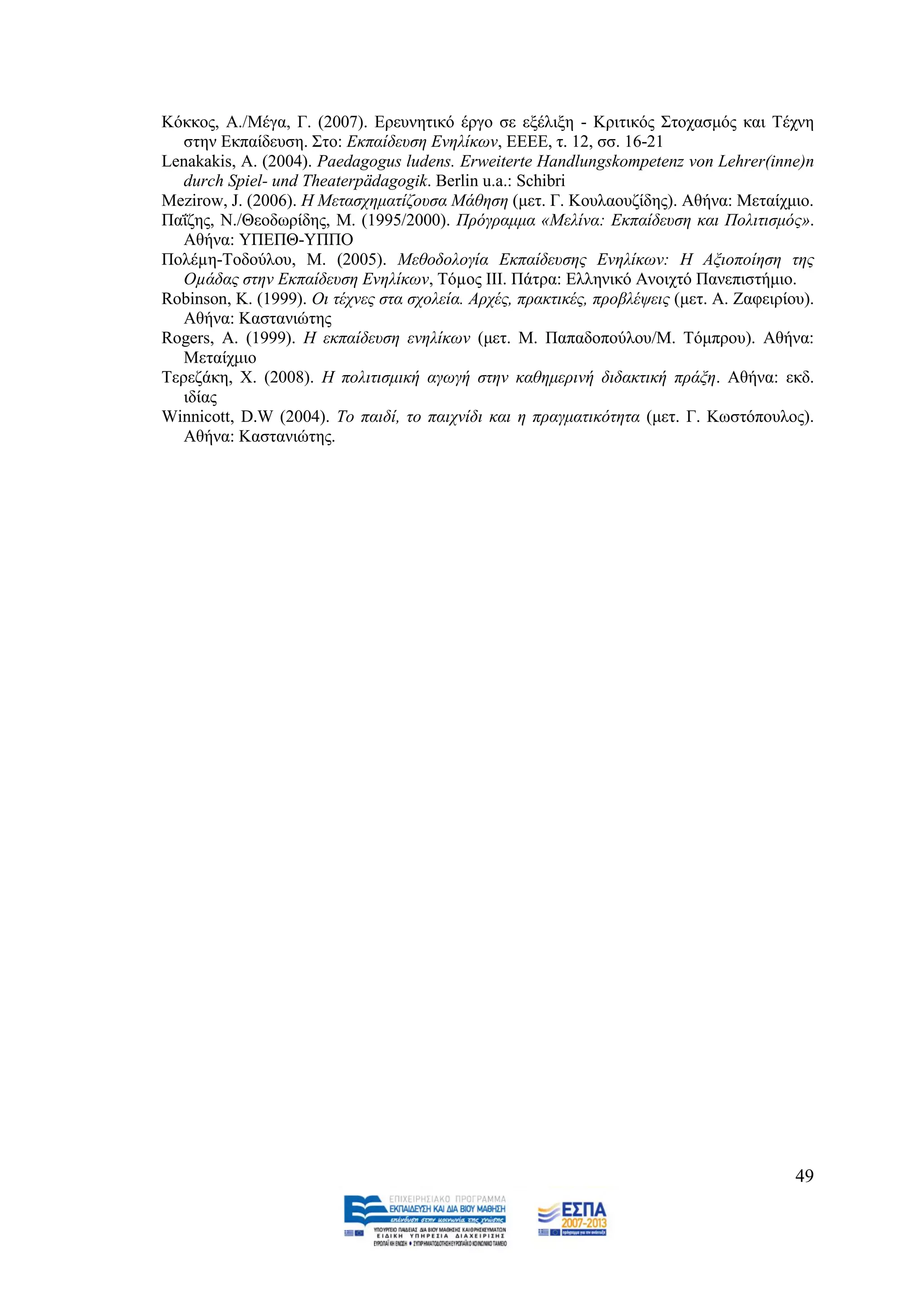 Κφθθνο, Α./Mέγα, Γ. (2007). Δξεπλεηηθφ έξγν ζε εμέιημε - Κξηηηθφο ΢ηνραζκφο θαη Σέρλε
   ζηελ Δθπαίδεπζε. ΢ην: Δθπαίδεπζε Δλειίθσλ, ΔΔΔΔ, η. 12, ζζ. 16-21
Lenakakis, A. (2004). Paedagogus ludens. Erweiterte Handlungskompetenz von Lehrer(inne)n
   durch Spiel- und Theaterpädagogik. Berlin u.a.: Schibri
Mezirow, J. (2006). Ζ Μεηαζρεκαηίδνπζα Μάζεζε (κεη. Γ. Κνπιανπδίδεο). Αζήλα: Μεηαίρκην.
Παΐδεο, N./Θενδσξίδεο, M. (1995/2000). Πξφγξακκα «Μειίλα: Δθπαίδεπζε θαη Πνιηηηζκφο».
   Αζήλα: ΤΠΔΠΘ-ΤΠΠΟ
Πνιέµε-Σνδνχινπ, Μ. (2005). Μεζνδνινγία Δθπαίδεπζεο Δλειίθσλ: Ζ Αμηνπνίεζε ηεο
   Οµάδαο ζηελ Δθπαίδεπζε Δλειίθσλ, Σφµνο ΗΗΗ. Πάηξα: Διιεληθφ Αλνηρηφ Παλεπηζηήκην.
Robinson, K. (1999). Οη ηέρλεο ζηα ζρνιεία. Αξρέο, πξαθηηθέο, πξνβιέςεηο (κεη. Α. Εαθεηξίνπ).
   Αζήλα: Καζηαληψηεο
Rogers, A. (1999). Ζ εθπαίδεπζε ελειίθσλ (κεη. Μ. Παπαδνπνχινπ/Μ. Σφκπξνπ). Αζήλα:
   Μεηαίρκην
Σεξεδάθε, Υ. (2008). Ζ πνιηηηζκηθή αγσγή ζηελ θαζεκεξηλή δηδαθηηθή πξάμε. Αζήλα: εθδ.
   ηδίαο
Winnicott, D.W (2004). Σν παηδί, ην παηρλίδη θαη ε πξαγκαηηθφηεηα (κεη. Γ. Κσζηφπνπινο).
   Αζήλα: Καζηαληψηεο.




                                                                                          49
 