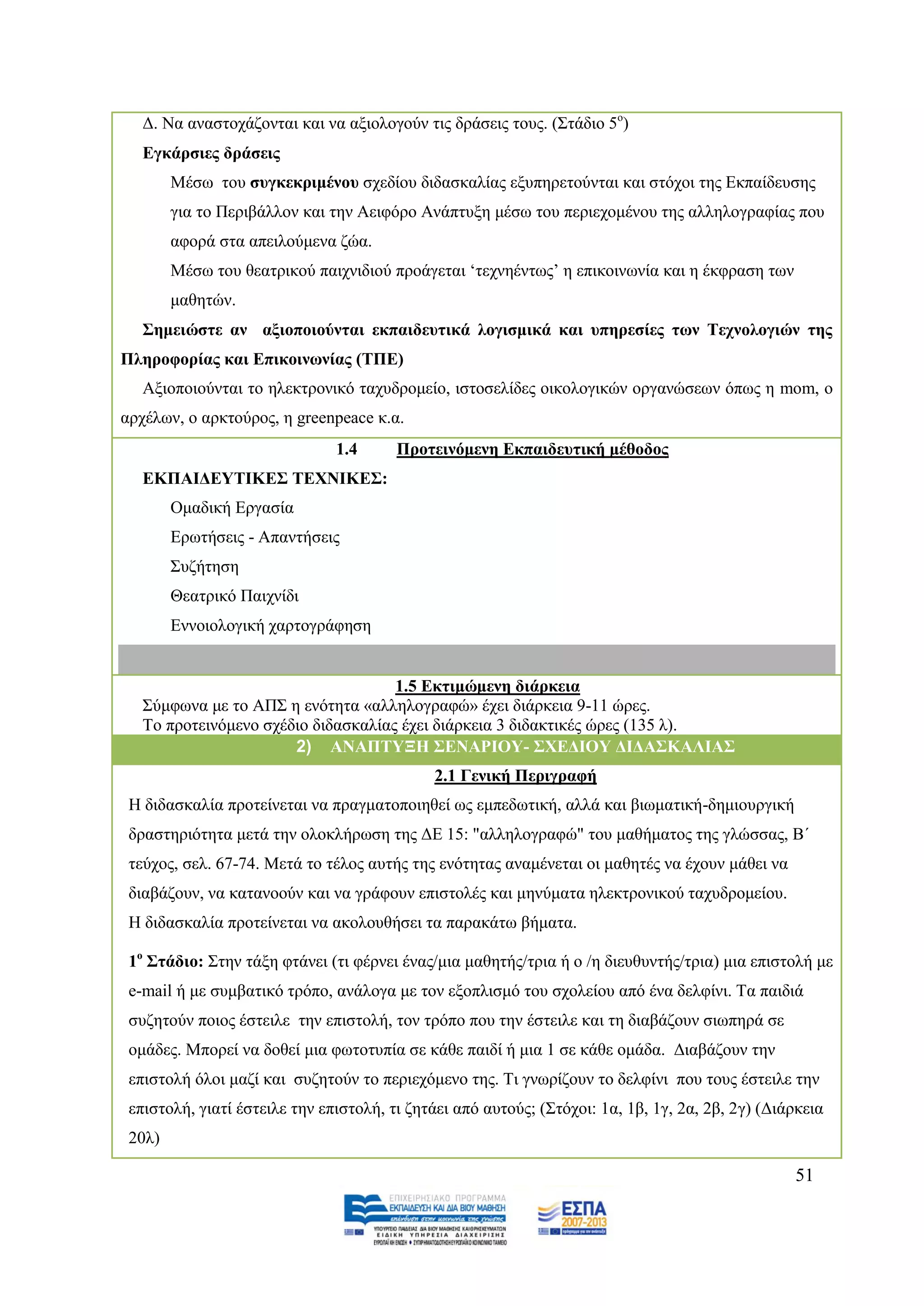 Γ. Να αλαζηνράδνληαη θαη λα αμηνινγνχλ ηηο δξάζεηο ηνπο. (΢ηάδην 5ν)
   Δγθάξζηεο δξάζεηο
        Μέζσ ηνπ ζπγθεθξηκέλνπ ζρεδίνπ δηδαζθαιίαο εμππεξεηνχληαη θαη ζηφρνη ηεο Δθπαίδεπζεο
        γηα ην Πεξηβάιινλ θαη ηελ Αεηθφξν Αλάπηπμε κέζσ ηνπ πεξηερνκέλνπ ηεο αιιεινγξαθίαο πνπ
        αθνξά ζηα απεηινχκελα δψα.
        Μέζσ ηνπ ζεαηξηθνχ παηρληδηνχ πξνάγεηαη ‘ηερλεέλησο’ ε επηθνηλσλία θαη ε έθθξαζε ησλ
        καζεηψλ.
   ΢εκεηώζηε αλ αμηνπνηνύληαη εθπαηδεπηηθά ινγηζκηθά θαη ππεξεζίεο ησλ Σερλνινγηώλ ηεο
Πιεξνθνξίαο θαη Δπηθνηλσλίαο (ΣΠΔ)
   Αμηνπνηνχληαη ην ειεθηξνληθφ ηαρπδξνκείν, ηζηνζειίδεο νηθνινγηθψλ νξγαλψζεσλ φπσο ε mom, o
αξρέισλ, ν αξθηνχξνο, ε greenpeace θ.α.
                               1.4      Πξνηεηλόκελε Δθπαηδεπηηθή κέζνδνο
   ΔΚΠΑΙΓΔΤΣΙΚΔ΢ ΣΔΥΝΙΚΔ΢:
        Οκαδηθή Δξγαζία
        Δξσηήζεηο - Απαληήζεηο
        ΢πδήηεζε
        Θεαηξηθφ Παηρλίδη
        Δλλνηνινγηθή ραξηνγξάθεζε


                                     1.5 Δθηηκώκελε δηάξθεηα
   ΢χκθσλα κε ην ΑΠ΢ ε ελφηεηα «αιιεινγξαθψ» έρεη δηάξθεηα 9-11 ψξεο.
   Σν πξνηεηλφκελν ζρέδην δηδαζθαιίαο έρεη δηάξθεηα 3 δηδαθηηθέο ψξεο (135 ι).
                       2) ΑΝΑΠΣΤΞΗ ΢ΔΝΑΡΙΟΤ- ΢ΥΔΓΙΟΤ ΓΙΓΑ΢ΚΑΛΙΑ΢
                                             2.1 Γεληθή Πεξηγξαθή
 Ζ δηδαζθαιία πξνηείλεηαη λα πξαγκαηνπνηεζεί σο εκπεδσηηθή, αιιά θαη βησκαηηθή-δεκηνπξγηθή
 δξαζηεξηφηεηα κεηά ηελ νινθιήξσζε ηεο ΓΔ 15: "αιιεινγξαθψ" ηνπ καζήκαηνο ηεο γιψζζαο, Β΄
 ηεχρνο, ζει. 67-74. Μεηά ην ηέινο απηήο ηεο ελφηεηαο αλακέλεηαη νη καζεηέο λα έρνπλ κάζεη λα
 δηαβάδνπλ, λα θαηαλννχλ θαη λα γξάθνπλ επηζηνιέο θαη κελχκαηα ειεθηξνληθνχ ηαρπδξνκείνπ.
 Ζ δηδαζθαιία πξνηείλεηαη λα αθνινπζήζεη ηα παξαθάησ βήκαηα.

 1ν ΢ηάδην: ΢ηελ ηάμε θηάλεη (ηη θέξλεη έλαο/κηα καζεηήο/ηξηα ή ν /ε δηεπζπληήο/ηξηα) κηα επηζηνιή κε
 e-mail ή κε ζπκβαηηθφ ηξφπν, αλάινγα κε ηνλ εμνπιηζκφ ηνπ ζρνιείνπ απφ έλα δειθίλη. Σα παηδηά
 ζπδεηνχλ πνηνο έζηεηιε ηελ επηζηνιή, ηνλ ηξφπν πνπ ηελ έζηεηιε θαη ηε δηαβάδνπλ ζησπεξά ζε
 νκάδεο. Μπνξεί λα δνζεί κηα θσηνηππία ζε θάζε παηδί ή κηα 1 ζε θάζε νκάδα. Γηαβάδνπλ ηελ
 επηζηνιή φινη καδί θαη ζπδεηνχλ ην πεξηερφκελν ηεο. Ση γλσξίδνπλ ην δειθίλη πνπ ηνπο έζηεηιε ηελ
 επηζηνιή, γηαηί έζηεηιε ηελ επηζηνιή, ηη δεηάεη απφ απηνχο; (΢ηφρνη: 1α, 1β, 1γ, 2α, 2β, 2γ) (Γηάξθεηα
 20ι)

                                                                                                  51
 