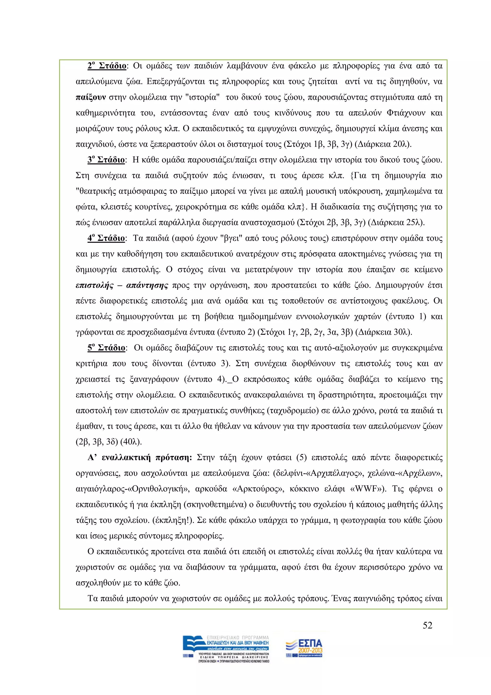 2ν ΢ηάδην: Οη νκάδεο ησλ παηδηψλ ιακβάλνπλ έλα θάθειν κε πιεξνθνξίεο γηα έλα απφ ηα
απεηινχκελα δψα. Δπεμεξγάδνληαη ηηο πιεξνθνξίεο θαη ηνπο δεηείηαη αληί λα ηηο δηεγεζνχλ, λα
παίμνπλ ζηελ νινκέιεηα ηελ "ηζηνξία" ηνπ δηθνχ ηνπο δψνπ, παξνπζηάδνληαο ζηηγκηφηππα απφ ηε
θαζεκεξηλφηεηα ηνπ, εληάζζνληαο έλαλ απφ ηνπο θηλδχλνπο πνπ ηα απεηινχλ Φηηάρλνπλ θαη
κνηξάδνπλ ηνπο ξφινπο θιπ. Ο εθπαηδεπηηθφο ηα εκςπρψλεη ζπλερψο, δεκηνπξγεί θιίκα άλεζεο θαη
παηρληδηνχ, ψζηε λα μεπεξαζηνχλ φινη νη δηζηαγκνί ηνπο (΢ηφρνη 1β, 3β, 3γ) (Γηάξθεηα 20ι).
   3ν ΢ηάδην: Ζ θάζε νκάδα παξνπζηάδεη/παίδεη ζηελ νινκέιεηα ηελ ηζηνξία ηνπ δηθνχ ηνπο δψνπ.
΢ηε ζπλέρεηα ηα παηδηά ζπδεηνχλ πψο έλησζαλ, ηη ηνπο άξεζε θιπ. {Γηα ηε δεκηνπξγία πην
"ζεαηξηθήο αηκφζθαηξαο ην παίμηκν κπνξεί λα γίλεη κε απαιή κνπζηθή ππφθξνπζε, ρακεισκέλα ηα
θψηα, θιεηζηέο θνπξηίλεο, ρεηξνθξφηεκα ζε θάζε νκάδα θιπ}. Ζ δηαδηθαζία ηεο ζπδήηεζεο γηα ην
πψο έλησζαλ απνηειεί παξάιιεια δηεξγαζία αλαζηνραζκνχ (΢ηφρνη 2β, 3β, 3γ) (Γηάξθεηα 25ι).
   4ν ΢ηάδην: Σα παηδηά (αθνχ έρνπλ "βγεη" απφ ηνπο ξφινπο ηνπο) επηζηξέθνπλ ζηελ νκάδα ηνπο
θαη κε ηελ θαζνδήγεζε ηνπ εθπαηδεπηηθνχ αλαηξέρνπλ ζηηο πξφζθαηα απνθηεκέλεο γλψζεηο γηα ηε
δεκηνπξγία επηζηνιήο. Ο ζηφρνο είλαη λα κεηαηξέςνπλ ηελ ηζηνξία πνπ έπαημαλ ζε θείκελν
επηζηνιήο – απάληεζεο πξνο ηελ νξγάλσζε, πνπ πξνζηαηεχεη ην θάζε δψν. Γεκηνπξγνχλ έηζη
πέληε δηαθνξεηηθέο επηζηνιέο κηα αλά νκάδα θαη ηηο ηνπνζεηνχλ ζε αληίζηνηρνπο θαθέινπο. Οη
επηζηνιέο δεκηνπξγνχληαη κε ηε βνήζεηα εκηδνκεκέλσλ ελλνηνινγηθψλ ραξηψλ (έληππν 1) θαη
γξάθνληαη ζε πξνζρεδηαζκέλα έληππα (έληππν 2) (΢ηφρνη 1γ, 2β, 2γ, 3α, 3β) (Γηάξθεηα 30ι).
   5ν ΢ηάδην: Οη νκάδεο δηαβάδνπλ ηηο επηζηνιέο ηνπο θαη ηηο απηφ-αμηνινγνχλ κε ζπγθεθξηκέλα
θξηηήξηα πνπ ηνπο δίλνληαη (έληππν 3). ΢ηε ζπλέρεηα δηνξζψλνπλ ηηο επηζηνιέο ηνπο θαη αλ
ρξεηαζηεί ηηο μαλαγξάθνπλ (έληππν 4). Ο εθπξφζσπνο θάζε νκάδαο δηαβάδεη ην θείκελν ηεο
επηζηνιήο ζηελ νινκέιεηα. Ο εθπαηδεπηηθφο αλαθεθαιαηψλεη ηε δξαζηεξηφηεηα, πξνεηνηκάδεη ηελ
απνζηνιή ησλ επηζηνιψλ ζε πξαγκαηηθέο ζπλζήθεο (ηαρπδξνκείν) ζε άιιν ρξφλν, ξσηά ηα παηδηά ηη
έκαζαλ, ηη ηνπο άξεζε, θαη ηη άιιν ζα ήζειαλ λα θάλνπλ γηα ηελ πξνζηαζία ησλ απεηινχκελσλ δψσλ
(2β, 3β, 3δ) (40ι).
   Α’ ελαιιαθηηθή πξόηαζε: ΢ηελ ηάμε έρνπλ θηάζεη (5) επηζηνιέο απφ πέληε δηαθνξεηηθέο
νξγαλψζεηο, πνπ αζρνινχληαη κε απεηινχκελα δψα: (δειθίλη-«Αξρηπέιαγνο», ρειψλα-«Αξρέισλ»,
αηγαηφγιαξνο-«Οξληζνινγηθή», αξθνχδα «Αξθηνχξνο», θφθθηλν ειάθη «WWF»). Σηο θέξλεη ν
εθπαηδεπηηθφο ή γηα έθπιεμε (ζθελνζεηεκέλα) ν δηεπζπληήο ηνπ ζρνιείνπ ή θάπνηνο καζεηήο άιιεο
ηάμεο ηνπ ζρνιείνπ. (έθπιεμε!). ΢ε θάζε θάθειν ππάξρεη ην γξάκκα, ε θσηνγξαθία ηνπ θάζε δψνπ
θαη ίζσο κεξηθέο ζχληνκεο πιεξνθνξίεο.
   Ο εθπαηδεπηηθφο πξνηείλεη ζηα παηδηά φηη επεηδή νη επηζηνιέο είλαη πνιιέο ζα ήηαλ θαιχηεξα λα
ρσξηζηνχλ ζε νκάδεο γηα λα δηαβάζνπλ ηα γξάκκαηα, αθνχ έηζη ζα έρνπλ πεξηζζφηεξν ρξφλν λα
αζρνιεζνχλ κε ην θάζε δψν.
   Σα παηδηά κπνξνχλ λα ρσξηζηνχλ ζε νκάδεο κε πνιινχο ηξφπνπο. Έλαο παηγληψδεο ηξφπνο είλαη


                                                                                             52
 