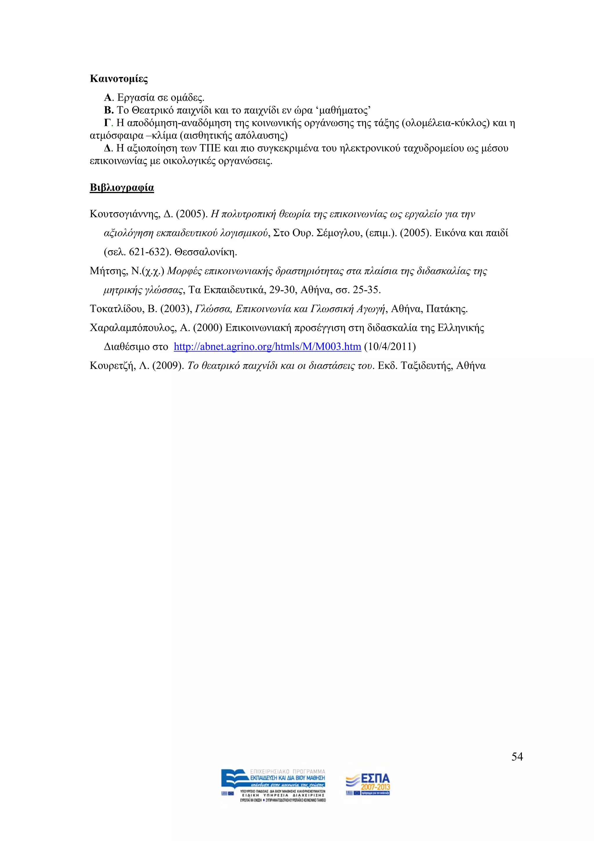 Καηλνηνκίεο
   Α. Δξγαζία ζε νκάδεο.
   B. Σν Θεαηξηθφ παηρλίδη θαη ην παηρλίδη ελ ψξα ‘καζήκαηνο’
   Γ. Ζ απνδφκεζε-αλαδφκεζε ηεο θνηλσληθήο νξγάλσζεο ηεο ηάμεο (νινκέιεηα-θχθινο) θαη ε
αηκφζθαηξα –θιίκα (αηζζεηηθήο απφιαπζεο)
   Γ. Ζ αμηνπνίεζε ησλ ΣΠΔ θαη πην ζπγθεθξηκέλα ηνπ ειεθηξνληθνχ ηαρπδξνκείνπ σο κέζνπ
επηθνηλσλίαο κε νηθνινγηθέο νξγαλψζεηο.

Βηβιηνγξαθία

Κνπηζνγηάλλεο, Γ. (2005). Ζ πνιπηξνπηθή ζεσξία ηεο επηθνηλσλίαο σο εξγαιείν γηα ηελ
   αμηνιφγεζε εθπαηδεπηηθνχ ινγηζκηθνχ, ΢ην Οπξ. ΢έκνγινπ, (επηκ.). (2005). Δηθφλα θαη παηδί
   (ζει. 621-632). Θεζζαινλίθε.
Μήηζεο, Ν.(ρ.ρ.) Μνξθέο επηθνηλσληαθήο δξαζηεξηφηεηαο ζηα πιαίζηα ηεο δηδαζθαιίαο ηεο
   κεηξηθήο γιψζζαο, Σα Δθπαηδεπηηθά, 29-30, Αζήλα, ζζ. 25-35.
Σνθαηιίδνπ, Β. (2003), Γιψζζα, Δπηθνηλσλία θαη Γισζζηθή Αγσγή, Αζήλα, Παηάθεο.
Υαξαιακπφπνπινο, Α. (2000) Δπηθνηλσληαθή πξνζέγγηζε ζηε δηδαζθαιία ηεο Διιεληθήο
   Γηαζέζηκν ζην http://abnet.agrino.org/htmls/M/M003.htm (10/4/2011)
Κνπξεηδή, Λ. (2009). Σν ζεαηξηθφ παηρλίδη θαη νη δηαζηάζεηο ηνπ. Δθδ. Σαμηδεπηήο, Αζήλα




                                                                                               54
 