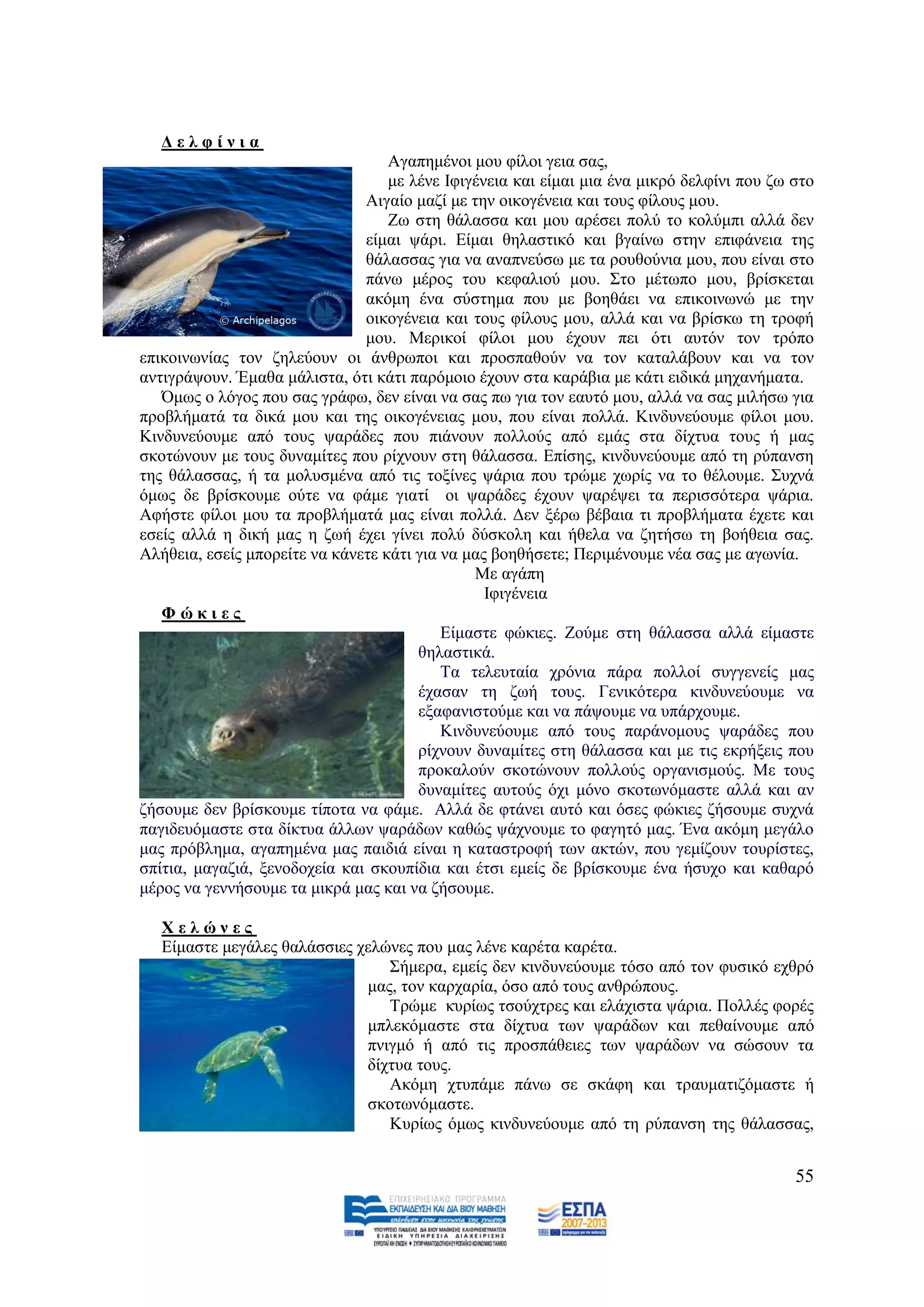 Γειθίληα
                                   Αγαπεκέλνη κνπ θίινη γεηα ζαο,
                                   κε ιέλε Ηθηγέλεηα θαη είκαη κηα έλα κηθξφ δειθίλη πνπ δσ ζην
                               Αηγαίν καδί κε ηελ νηθνγέλεηα θαη ηνπο θίινπο κνπ.
                                   Εσ ζηε ζάιαζζα θαη κνπ αξέζεη πνιχ ην θνιχκπη αιιά δελ
                               είκαη ςάξη. Δίκαη ζειαζηηθφ θαη βγαίλσ ζηελ επηθάλεηα ηεο
                               ζάιαζζαο γηα λα αλαπλεχζσ κε ηα ξνπζνχληα κνπ, πνπ είλαη ζην
                               πάλσ κέξνο ηνπ θεθαιηνχ κνπ. ΢ην κέησπν κνπ, βξίζθεηαη
                               αθφκε έλα ζχζηεκα πνπ κε βνεζάεη λα επηθνηλσλψ κε ηελ
                               νηθνγέλεηα θαη ηνπο θίινπο κνπ, αιιά θαη λα βξίζθσ ηε ηξνθή
                               κνπ. Μεξηθνί θίινη κνπ έρνπλ πεη φηη απηφλ ηνλ ηξφπν
επηθνηλσλίαο ηνλ δειεχνπλ νη άλζξσπνη θαη πξνζπαζνχλ λα ηνλ θαηαιάβνπλ θαη λα ηνλ
αληηγξάςνπλ. Έκαζα κάιηζηα, φηη θάηη παξφκνην έρνπλ ζηα θαξάβηα κε θάηη εηδηθά κεραλήκαηα.
   Όκσο ν ιφγνο πνπ ζαο γξάθσ, δελ είλαη λα ζαο πσ γηα ηνλ εαπηφ κνπ, αιιά λα ζαο κηιήζσ γηα
πξνβιήκαηά ηα δηθά κνπ θαη ηεο νηθνγέλεηαο κνπ, πνπ είλαη πνιιά. Κηλδπλεχνπκε θίινη κνπ.
Κηλδπλεχνπκε απφ ηνπο ςαξάδεο πνπ πηάλνπλ πνιινχο απφ εκάο ζηα δίρηπα ηνπο ή καο
ζθνηψλνπλ κε ηνπο δπλακίηεο πνπ ξίρλνπλ ζηε ζάιαζζα. Δπίζεο, θηλδπλεχνπκε απφ ηε ξχπαλζε
ηεο ζάιαζζαο, ή ηα κνιπζκέλα απφ ηηο ηνμίλεο ςάξηα πνπ ηξψκε ρσξίο λα ην ζέινπκε. ΢πρλά
φκσο δε βξίζθνπκε νχηε λα θάκε γηαηί νη ςαξάδεο έρνπλ ςαξέςεη ηα πεξηζζφηεξα ςάξηα.
Αθήζηε θίινη κνπ ηα πξνβιήκαηά καο είλαη πνιιά. Γελ μέξσ βέβαηα ηη πξνβιήκαηα έρεηε θαη
εζείο αιιά ε δηθή καο ε δσή έρεη γίλεη πνιχ δχζθνιε θαη ήζεια λα δεηήζσ ηε βνήζεηα ζαο.
Αιήζεηα, εζείο κπνξείηε λα θάλεηε θάηη γηα λα καο βνεζήζεηε; Πεξηκέλνπκε λέα ζαο κε αγσλία.
                                               Με αγάπε
                                                 Ηθηγέλεηα
   Φώθηεο
                                           Δίκαζηε θψθηεο. Ενχκε ζηε ζάιαζζα αιιά είκαζηε
                                       ζειαζηηθά.
                                           Σα ηειεπηαία ρξφληα πάξα πνιινί ζπγγελείο καο
                                       έραζαλ ηε δσή ηνπο. Γεληθφηεξα θηλδπλεχνπκε λα
                                       εμαθαληζηνχκε θαη λα πάςνπκε λα ππάξρνπκε.
                                           Κηλδπλεχνπκε απφ ηνπο παξάλνκνπο ςαξάδεο πνπ
                                       ξίρλνπλ δπλακίηεο ζηε ζάιαζζα θαη κε ηηο εθξήμεηο πνπ
                                       πξνθαινχλ ζθνηψλνπλ πνιινχο νξγαληζκνχο. Με ηνπο
                                       δπλακίηεο απηνχο φρη κφλν ζθνησλφκαζηε αιιά θαη αλ
δήζνπκε δελ βξίζθνπκε ηίπνηα λα θάκε. Αιιά δε θηάλεη απηφ θαη φζεο θψθηεο δήζνπκε ζπρλά
παγηδεπφκαζηε ζηα δίθηπα άιισλ ςαξάδσλ θαζψο ςάρλνπκε ην θαγεηφ καο. Έλα αθφκε κεγάιν
καο πξφβιεκα, αγαπεκέλα καο παηδηά είλαη ε θαηαζηξνθή ησλ αθηψλ, πνπ γεκίδνπλ ηνπξίζηεο,
ζπίηηα, καγαδηά, μελνδνρεία θαη ζθνππίδηα θαη έηζη εκείο δε βξίζθνπκε έλα ήζπρν θαη θαζαξφ
κέξνο λα γελλήζνπκε ηα κηθξά καο θαη λα δήζνπκε.

   Υειώλεο
   Δίκαζηε κεγάιεο ζαιάζζηεο ρειψλεο πνπ καο ιέλε θαξέηα θαξέηα.
                                 ΢ήκεξα, εκείο δελ θηλδπλεχνπκε ηφζν απφ ηνλ θπζηθφ ερζξφ
                              καο, ηνλ θαξραξία, φζν απφ ηνπο αλζξψπνπο.
                                 Σξψκε θπξίσο ηζνχρηξεο θαη ειάρηζηα ςάξηα. Πνιιέο θνξέο
                              κπιεθφκαζηε ζηα δίρηπα ησλ ςαξάδσλ θαη πεζαίλνπκε απφ
                              πληγκφ ή απφ ηηο πξνζπάζεηεο ησλ ςαξάδσλ λα ζψζνπλ ηα
                              δίρηπα ηνπο.
                                 Αθφκε ρηππάκε πάλσ ζε ζθάθε θαη ηξαπκαηηδφκαζηε ή
                              ζθνησλφκαζηε.
                                 Κπξίσο φκσο θηλδπλεχνπκε απφ ηε ξχπαλζε ηεο ζάιαζζαο,


                                                                                            55
 