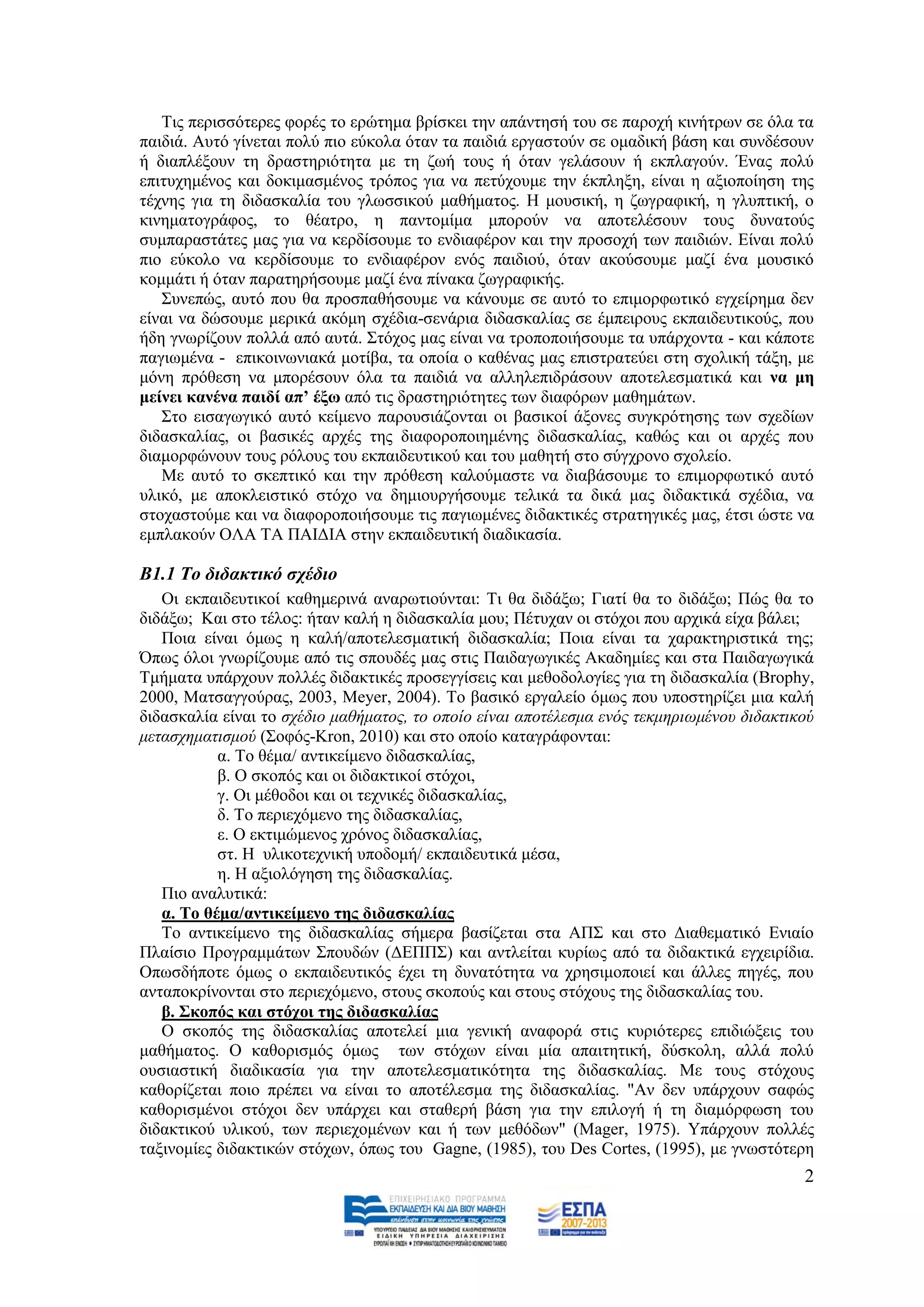 Σηο πεξηζζφηεξεο θνξέο ην εξψηεκα βξίζθεη ηελ απάληεζή ηνπ ζε παξνρή θηλήηξσλ ζε φια ηα
παηδηά. Απηφ γίλεηαη πνιχ πην εχθνια φηαλ ηα παηδηά εξγαζηνχλ ζε νκαδηθή βάζε θαη ζπλδέζνπλ
ή δηαπιέμνπλ ηε δξαζηεξηφηεηα κε ηε δσή ηνπο ή φηαλ γειάζνπλ ή εθπιαγνχλ. Έλαο πνιχ
επηηπρεκέλνο θαη δνθηκαζκέλνο ηξφπνο γηα λα πεηχρνπκε ηελ έθπιεμε, είλαη ε αμηνπνίεζε ηεο
ηέρλεο γηα ηε δηδαζθαιία ηνπ γισζζηθνχ καζήκαηνο. Ζ κνπζηθή, ε δσγξαθηθή, ε γιππηηθή, ν
θηλεκαηνγξάθνο, ην ζέαηξν, ε παληνκίκα κπνξνχλ λα απνηειέζνπλ ηνπο δπλαηνχο
ζπκπαξαζηάηεο καο γηα λα θεξδίζνπκε ην ελδηαθέξνλ θαη ηελ πξνζνρή ησλ παηδηψλ. Δίλαη πνιχ
πην εχθνιν λα θεξδίζνπκε ην ελδηαθέξνλ ελφο παηδηνχ, φηαλ αθνχζνπκε καδί έλα κνπζηθφ
θνκκάηη ή φηαλ παξαηεξήζνπκε καδί έλα πίλαθα δσγξαθηθήο.
   ΢πλεπψο, απηφ πνπ ζα πξνζπαζήζνπκε λα θάλνπκε ζε απηφ ην επηκνξθσηηθφ εγρείξεκα δελ
είλαη λα δψζνπκε κεξηθά αθφκε ζρέδηα-ζελάξηα δηδαζθαιίαο ζε έκπεηξνπο εθπαηδεπηηθνχο, πνπ
ήδε γλσξίδνπλ πνιιά απφ απηά. ΢ηφρνο καο είλαη λα ηξνπνπνηήζνπκε ηα ππάξρνληα - θαη θάπνηε
παγησκέλα - επηθνηλσληαθά κνηίβα, ηα νπνία ν θαζέλαο καο επηζηξαηεχεη ζηε ζρνιηθή ηάμε, κε
κφλε πξφζεζε λα κπνξέζνπλ φια ηα παηδηά λα αιιειεπηδξάζνπλ απνηειεζκαηηθά θαη λα κε
κείλεη θαλέλα παηδί απ’ έμσ απφ ηηο δξαζηεξηφηεηεο ησλ δηαθφξσλ καζεκάησλ.
   ΢ην εηζαγσγηθφ απηφ θείκελν παξνπζηάδνληαη νη βαζηθνί άμνλεο ζπγθξφηεζεο ησλ ζρεδίσλ
δηδαζθαιίαο, νη βαζηθέο αξρέο ηεο δηαθνξνπνηεκέλεο δηδαζθαιίαο, θαζψο θαη νη αξρέο πνπ
δηακνξθψλνπλ ηνπο ξφινπο ηνπ εθπαηδεπηηθνχ θαη ηνπ καζεηή ζην ζχγρξνλν ζρνιείν.
   Με απηφ ην ζθεπηηθφ θαη ηελ πξφζεζε θαινχκαζηε λα δηαβάζνπκε ην επηκνξθσηηθφ απηφ
πιηθφ, κε απνθιεηζηηθφ ζηφρν λα δεκηνπξγήζνπκε ηειηθά ηα δηθά καο δηδαθηηθά ζρέδηα, λα
ζηνραζηνχκε θαη λα δηαθνξνπνηήζνπκε ηηο παγησκέλεο δηδαθηηθέο ζηξαηεγηθέο καο, έηζη ψζηε λα
εκπιαθνχλ ΟΛΑ ΣΑ ΠΑΗΓΗΑ ζηελ εθπαηδεπηηθή δηαδηθαζία.

Β1.1 Σν δηδαθηηθό ζρέδην
   Οη εθπαηδεπηηθνί θαζεκεξηλά αλαξσηηνχληαη: Ση ζα δηδάμσ; Γηαηί ζα ην δηδάμσ; Πψο ζα ην
δηδάμσ; Καη ζην ηέινο: ήηαλ θαιή ε δηδαζθαιία κνπ; Πέηπραλ νη ζηφρνη πνπ αξρηθά είρα βάιεη;
   Πνηα είλαη φκσο ε θαιή/απνηειεζκαηηθή δηδαζθαιία; Πνηα είλαη ηα ραξαθηεξηζηηθά ηεο;
Όπσο φινη γλσξίδνπκε απφ ηηο ζπνπδέο καο ζηηο Παηδαγσγηθέο Αθαδεκίεο θαη ζηα Παηδαγσγηθά
Σκήκαηα ππάξρνπλ πνιιέο δηδαθηηθέο πξνζεγγίζεηο θαη κεζνδνινγίεο γηα ηε δηδαζθαιία (Brophy,
2000, Μαηζαγγνχξαο, 2003, Meyer, 2004). Σν βαζηθφ εξγαιείν φκσο πνπ ππνζηεξίδεη κηα θαιή
δηδαζθαιία είλαη ην ζρέδην καζήκαηνο, ην νπνίν είλαη απνηέιεζκα ελφο ηεθκεξησκέλνπ δηδαθηηθνχ
κεηαζρεκαηηζκνχ (΢νθφο-Kron, 2010) θαη ζην νπνίν θαηαγξάθνληαη:
           α. Σν ζέκα/ αληηθείκελν δηδαζθαιίαο,
           β. Ο ζθνπφο θαη νη δηδαθηηθνί ζηφρνη,
           γ. Οη κέζνδνη θαη νη ηερληθέο δηδαζθαιίαο,
           δ. Σν πεξηερφκελν ηεο δηδαζθαιίαο,
           ε. Ο εθηηκψκελνο ρξφλνο δηδαζθαιίαο,
           ζη. Ζ πιηθνηερληθή ππνδνκή/ εθπαηδεπηηθά κέζα,
           ε. Ζ αμηνιφγεζε ηεο δηδαζθαιίαο.
   Πην αλαιπηηθά:
   α. Σν ζέκα/αληηθείκελν ηεο δηδαζθαιίαο
   Σν αληηθείκελν ηεο δηδαζθαιίαο ζήκεξα βαζίδεηαη ζηα ΑΠ΢ θαη ζην Γηαζεκαηηθφ Δληαίν
Πιαίζην Πξνγξακκάησλ ΢πνπδψλ (ΓΔΠΠ΢) θαη αληιείηαη θπξίσο απφ ηα δηδαθηηθά εγρεηξίδηα.
Οπσζδήπνηε φκσο ν εθπαηδεπηηθφο έρεη ηε δπλαηφηεηα λα ρξεζηκνπνηεί θαη άιιεο πεγέο, πνπ
αληαπνθξίλνληαη ζην πεξηερφκελν, ζηνπο ζθνπνχο θαη ζηνπο ζηφρνπο ηεο δηδαζθαιίαο ηνπ.
   β. ΢θνπόο θαη ζηόρνη ηεο δηδαζθαιίαο
   Ο ζθνπφο ηεο δηδαζθαιίαο απνηειεί κηα γεληθή αλαθνξά ζηηο θπξηφηεξεο επηδηψμεηο ηνπ
καζήκαηνο. Ο θαζνξηζκφο φκσο ησλ ζηφρσλ είλαη κία απαηηεηηθή, δχζθνιε, αιιά πνιχ
νπζηαζηηθή δηαδηθαζία γηα ηελ απνηειεζκαηηθφηεηα ηεο δηδαζθαιίαο. Με ηνπο ζηφρνπο
θαζνξίδεηαη πνην πξέπεη λα είλαη ην απνηέιεζκα ηεο δηδαζθαιίαο. "Αλ δελ ππάξρνπλ ζαθψο
θαζνξηζκέλνη ζηφρνη δελ ππάξρεη θαη ζηαζεξή βάζε γηα ηελ επηινγή ή ηε δηακφξθσζε ηνπ
δηδαθηηθνχ πιηθνχ, ησλ πεξηερνκέλσλ θαη ή ησλ κεζφδσλ" (Μager, 1975). Τπάξρνπλ πνιιέο
ηαμηλνκίεο δηδαθηηθψλ ζηφρσλ, φπσο ηνπ Gagne, (1985), ηνπ Des Cortes, (1995), κε γλσζηφηεξε
                                                                                           2
 