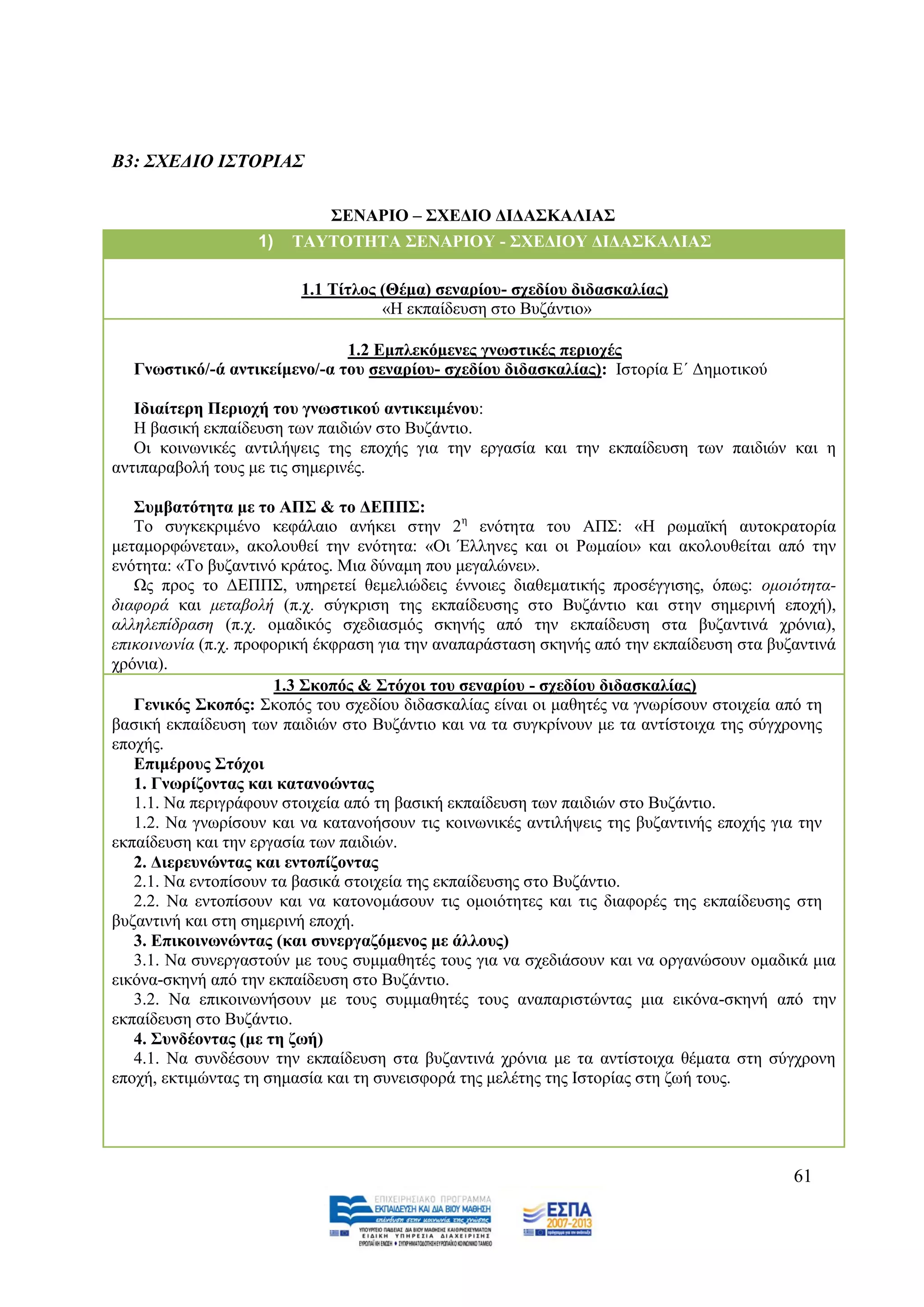 Β3: ΢ΥΔΓΙΟ Ι΢ΣΟΡΙΑ΢

                             ΢ΔΝΑΡΙΟ – ΢ΥΔΓΙΟ ΓΙΓΑ΢ΚΑΛΙΑ΢
                   1)   ΣΑΤΣΟΣΗΣΑ ΢ΔΝΑΡΙΟΤ - ΢ΥΔΓΙΟΤ ΓΙΓΑ΢ΚΑΛΙΑ΢

                         1.1 Σίηινο (Θέκα) ζελαξίνπ- ζρεδίνπ δηδαζθαιίαο)
                                    «Ζ εθπαίδεπζε ζην Βπδάληην»

                              1.2 Δκπιεθόκελεο γλσζηηθέο πεξηνρέο
  Γλσζηηθό/-ά αληηθείκελν/-α ηνπ ζελαξίνπ- ζρεδίνπ δηδαζθαιίαο): Ηζηνξία Δ΄ Γεκνηηθνχ

   Ιδηαίηεξε Πεξηνρή ηνπ γλσζηηθνύ αληηθεηκέλνπ:
   Ζ βαζηθή εθπαίδεπζε ησλ παηδηψλ ζην Βπδάληην.
   Οη θνηλσληθέο αληηιήςεηο ηεο επνρήο γηα ηελ εξγαζία θαη ηελ εθπαίδεπζε ησλ παηδηψλ θαη ε
αληηπαξαβνιή ηνπο κε ηηο ζεκεξηλέο.

   ΢πκβαηόηεηα κε ην ΑΠ΢ & ην ΓΔΠΠ΢:
   Σν ζπγθεθξηκέλν θεθάιαην αλήθεη ζηελ 2ε ελφηεηα ηνπ ΑΠ΢: «Ζ ξσκατθή απηνθξαηνξία
κεηακνξθψλεηαη», αθνινπζεί ηελ ελφηεηα: «Οη Έιιελεο θαη νη Ρσκαίνη» θαη αθνινπζείηαη απφ ηελ
ελφηεηα: «Σν βπδαληηλφ θξάηνο. Μηα δχλακε πνπ κεγαιψλεη».
   Χο πξνο ην ΓΔΠΠ΢, ππεξεηεί ζεκειηψδεηο έλλνηεο δηαζεκαηηθήο πξνζέγγηζεο, φπσο: νκνηφηεηα-
δηαθνξά θαη κεηαβνιή (π.ρ. ζχγθξηζε ηεο εθπαίδεπζεο ζην Βπδάληην θαη ζηελ ζεκεξηλή επνρή),
αιιειεπίδξαζε (π.ρ. νκαδηθφο ζρεδηαζκφο ζθελήο απφ ηελ εθπαίδεπζε ζηα βπδαληηλά ρξφληα),
επηθνηλσλία (π.ρ. πξνθνξηθή έθθξαζε γηα ηελ αλαπαξάζηαζε ζθελήο απφ ηελ εθπαίδεπζε ζηα βπδαληηλά
ρξφληα).
                       1.3 ΢θνπόο & ΢ηόρνη ηνπ ζελαξίνπ - ζρεδίνπ δηδαζθαιίαο)
   Γεληθόο ΢θνπόο: ΢θνπφο ηνπ ζρεδίνπ δηδαζθαιίαο είλαη νη καζεηέο λα γλσξίζνπλ ζηνηρεία απφ ηε
βαζηθή εθπαίδεπζε ησλ παηδηψλ ζην Βπδάληην θαη λα ηα ζπγθξίλνπλ κε ηα αληίζηνηρα ηεο ζχγρξνλεο
επνρήο.
   Δπηκέξνπο ΢ηόρνη
   1. Γλσξίδνληαο θαη θαηαλνώληαο
   1.1. Να πεξηγξάθνπλ ζηνηρεία απφ ηε βαζηθή εθπαίδεπζε ησλ παηδηψλ ζην Βπδάληην.
   1.2. Να γλσξίζνπλ θαη λα θαηαλνήζνπλ ηηο θνηλσληθέο αληηιήςεηο ηεο βπδαληηλήο επνρήο γηα ηελ
εθπαίδεπζε θαη ηελ εξγαζία ησλ παηδηψλ.
   2. Γηεξεπλώληαο θαη εληνπίδνληαο
   2.1. Να εληνπίζνπλ ηα βαζηθά ζηνηρεία ηεο εθπαίδεπζεο ζην Βπδάληην.
   2.2. Να εληνπίζνπλ θαη λα θαηνλνκάζνπλ ηηο νκνηφηεηεο θαη ηηο δηαθνξέο ηεο εθπαίδεπζεο ζηε
βπδαληηλή θαη ζηε ζεκεξηλή επνρή.
   3. Δπηθνηλσλώληαο (θαη ζπλεξγαδόκελνο κε άιινπο)
   3.1. Να ζπλεξγαζηνχλ κε ηνπο ζπκκαζεηέο ηνπο γηα λα ζρεδηάζνπλ θαη λα νξγαλψζνπλ νκαδηθά κηα
εηθφλα-ζθελή απφ ηελ εθπαίδεπζε ζην Βπδάληην.
   3.2. Να επηθνηλσλήζνπλ κε ηνπο ζπκκαζεηέο ηνπο αλαπαξηζηψληαο κηα εηθφλα-ζθελή απφ ηελ
εθπαίδεπζε ζην Βπδάληην.
   4. ΢πλδένληαο (κε ηε δσή)
   4.1. Να ζπλδέζνπλ ηελ εθπαίδεπζε ζηα βπδαληηλά ρξφληα κε ηα αληίζηνηρα ζέκαηα ζηε ζχγρξνλε
επνρή, εθηηκψληαο ηε ζεκαζία θαη ηε ζπλεηζθνξά ηεο κειέηεο ηεο Ηζηνξίαο ζηε δσή ηνπο.




                                                                                          61
 