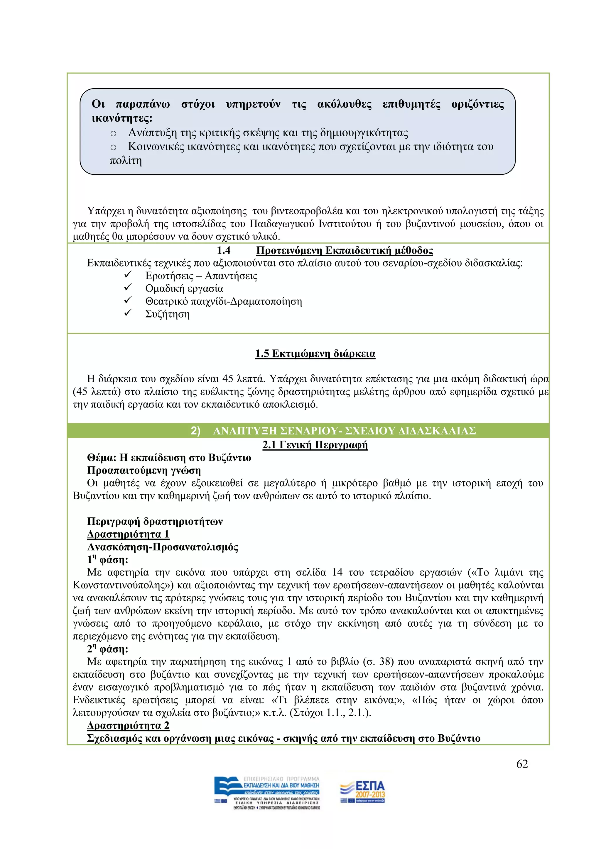 Οη παξαπάλσ ζηόρνη ππεξεηνύλ ηηο αθόινπζεο επηζπκεηέο νξηδόληηεο
   ηθαλόηεηεο:
      o Αλάπηπμε ηεο θξηηηθήο ζθέςεο θαη ηεο δεκηνπξγηθφηεηαο
      o Κνηλσληθέο ηθαλφηεηεο θαη ηθαλφηεηεο πνπ ζρεηίδνληαη κε ηελ ηδηφηεηα ηνπ
      πνιίηε



   Τπάξρεη ε δπλαηφηεηα αμηνπνίεζεο ηνπ βηληενπξνβνιέα θαη ηνπ ειεθηξνληθνχ ππνινγηζηή ηεο ηάμεο
γηα ηελ πξνβνιή ηεο ηζηνζειίδαο ηνπ Παηδαγσγηθνχ Ηλζηηηνχηνπ ή ηνπ βπδαληηλνχ κνπζείνπ, φπνπ νη
καζεηέο ζα κπνξέζνπλ λα δνπλ ζρεηηθφ πιηθφ.
                               1.4     Πξνηεηλόκελε Δθπαηδεπηηθή κέζνδνο
   Δθπαηδεπηηθέο ηερληθέο πνπ αμηνπνηνχληαη ζην πιαίζην απηνχ ηνπ ζελαξίνπ-ζρεδίνπ δηδαζθαιίαο:
           Δξσηήζεηο – Απαληήζεηο
           Οκαδηθή εξγαζία
           Θεαηξηθφ παηρλίδη-Γξακαηνπνίεζε
           ΢πδήηεζε


                                     1.5 Δθηηκώκελε δηάξθεηα

   Ζ δηάξθεηα ηνπ ζρεδίνπ είλαη 45 ιεπηά. Τπάξρεη δπλαηφηεηα επέθηαζεο γηα κηα αθφκε δηδαθηηθή ψξα
(45 ιεπηά) ζην πιαίζην ηεο επέιηθηεο δψλεο δξαζηεξηφηεηαο κειέηεο άξζξνπ απφ εθεκεξίδα ζρεηηθφ κε
ηελ παηδηθή εξγαζία θαη ηνλ εθπαηδεπηηθφ απνθιεηζκφ.

                        2)   ΑΝΑΠΣΤΞΗ ΢ΔΝΑΡΙΟΤ- ΢ΥΔΓΙΟΤ ΓΙΓΑ΢ΚΑΛΙΑ΢
                                       2.1 Γεληθή Πεξηγξαθή
  Θέκα: Η εθπαίδεπζε ζην Βπδάληην
  Πξναπαηηνύκελε γλώζε
  Οη καζεηέο λα έρνπλ εμνηθεησζεί ζε κεγαιχηεξν ή κηθξφηεξν βαζκφ κε ηελ ηζηνξηθή επνρή ηνπ
Βπδαληίνπ θαη ηελ θαζεκεξηλή δσή ησλ αλζξψπσλ ζε απηφ ην ηζηνξηθφ πιαίζην.

   Πεξηγξαθή δξαζηεξηνηήησλ
   Γξαζηεξηόηεηα 1
   Αλαζθόπεζε-Πξνζαλαηνιηζκόο
   1ε θάζε:
   Με αθεηεξία ηελ εηθφλα πνπ ππάξρεη ζηε ζειίδα 14 ηνπ ηεηξαδίνπ εξγαζηψλ («Σν ιηκάλη ηεο
Κσλζηαληηλνχπνιεο») θαη αμηνπνηψληαο ηελ ηερληθή ησλ εξσηήζεσλ-απαληήζεσλ νη καζεηέο θαινχληαη
λα αλαθαιέζνπλ ηηο πξφηεξεο γλψζεηο ηνπο γηα ηελ ηζηνξηθή πεξίνδν ηνπ Βπδαληίνπ θαη ηελ θαζεκεξηλή
δσή ησλ αλζξψπσλ εθείλε ηελ ηζηνξηθή πεξίνδν. Με απηφ ηνλ ηξφπν αλαθαινχληαη θαη νη απνθηεκέλεο
γλψζεηο απφ ην πξνεγνχκελν θεθάιαην, κε ζηφρν ηελ εθθίλεζε απφ απηέο γηα ηε ζχλδεζε κε ην
πεξηερφκελν ηεο ελφηεηαο γηα ηελ εθπαίδεπζε.
   2ε θάζε:
   Με αθεηεξία ηελ παξαηήξεζε ηεο εηθφλαο 1 απφ ην βηβιίν (ζ. 38) πνπ αλαπαξηζηά ζθελή απφ ηελ
εθπαίδεπζε ζην βπδάληην θαη ζπλερίδνληαο κε ηελ ηερληθή ησλ εξσηήζεσλ-απαληήζεσλ πξνθαινχκε
έλαλ εηζαγσγηθφ πξνβιεκαηηζκφ γηα ην πψο ήηαλ ε εθπαίδεπζε ησλ παηδηψλ ζηα βπδαληηλά ρξφληα.
Δλδεηθηηθέο εξσηήζεηο κπνξεί λα είλαη: «Ση βιέπεηε ζηελ εηθφλα;», «Πψο ήηαλ νη ρψξνη φπνπ
ιεηηνπξγνχζαλ ηα ζρνιεία ζην βπδάληην;» θ.η.ι. (΢ηφρνη 1.1., 2.1.).
   Γξαζηεξηόηεηα 2
   ΢ρεδηαζκόο θαη νξγάλσζε κηαο εηθόλαο - ζθελήο από ηελ εθπαίδεπζε ζην Βπδάληην

                                                                                            62
 