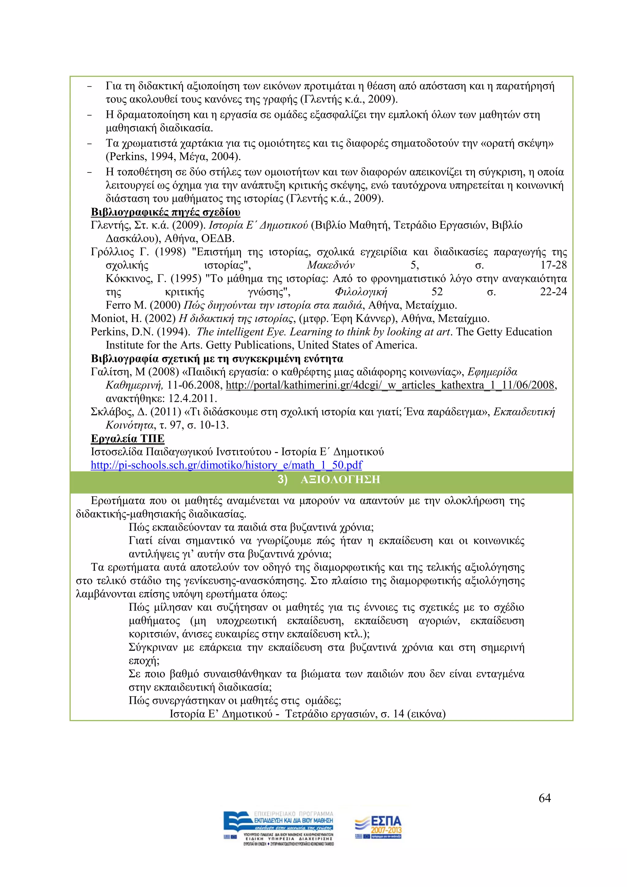 -   Γηα ηε δηδαθηηθή αμηνπνίεζε ησλ εηθφλσλ πξνηηκάηαη ε ζέαζε απφ απφζηαζε θαη ε παξαηήξεζή
      ηνπο αθνινπζεί ηνπο θαλφλεο ηεο γξαθήο (Γιεληήο θ.ά., 2009).
  - Ζ δξακαηνπνίεζε θαη ε εξγαζία ζε νκάδεο εμαζθαιίδεη ηελ εκπινθή φισλ ησλ καζεηψλ ζηε
      καζεζηαθή δηαδηθαζία.
  - Σα ρξσκαηηζηά ραξηάθηα γηα ηηο νκνηφηεηεο θαη ηηο δηαθνξέο ζεκαηνδνηνχλ ηελ «νξαηή ζθέςε»
      (Perkins, 1994, Μέγα, 2004).
  - Ζ ηνπνζέηεζε ζε δχν ζηήιεο ησλ νκνηνηήησλ θαη ησλ δηαθνξψλ απεηθνλίδεη ηε ζχγθξηζε, ε νπνία
      ιεηηνπξγεί σο φρεκα γηα ηελ αλάπηπμε θξηηηθήο ζθέςεο, ελψ ηαπηφρξνλα ππεξεηείηαη ε θνηλσληθή
      δηάζηαζε ηνπ καζήκαηνο ηεο ηζηνξίαο (Γιεληήο θ.ά., 2009).
   Βηβιηνγξαθηθέο πεγέο ζρεδίνπ
   Γιεληήο, ΢η. θ.ά. (2009). Ηζηνξία Δ΄ Γεκνηηθνχ (Βηβιίν Μαζεηή, Σεηξάδην Δξγαζηψλ, Βηβιίν
      Γαζθάινπ), Αζήλα, ΟΔΓΒ.
   Γξφιιηνο Γ. (1998) "Δπηζηήκε ηεο ηζηνξίαο, ζρνιηθά εγρεηξίδηα θαη δηαδηθαζίεο παξαγσγήο ηεο
      ζρνιηθήο                ηζηνξίαο",           Μαθεδλφλ              5,           ζ.            17-28
      Κφθθηλνο, Γ. (1995) "Σν κάζεκα ηεο ηζηνξίαο: Απφ ην θξνλεκαηηζηηθφ ιφγν ζηελ αλαγθαηφηεηα
      ηεο            θξηηηθήο          γλψζεο",          Φηινινγηθή         52           ζ.         22-24
      Ferro M. (2000) Πψο δηεγνχληαη ηελ ηζηνξία ζηα παηδηά, Αζήλα, Μεηαίρκην.
   Moniot, Ζ. (2002) H δηδαθηηθή ηεο ηζηνξίαο, (κηθξ. Έθε Κάλλεξ), Αζήλα, Μεηαίρκην.
   Perkins, D.N. (1994). The intelligent Eye. Learning to think by looking at art. The Getty Education
      Institute for the Arts. Getty Publications, United States of America.
   Βηβιηνγξαθία ζρεηηθή κε ηε ζπγθεθξηκέλε ελόηεηα
   Γαιίηζε, Μ (2008) «Παηδηθή εξγαζία: ν θαζξέθηεο κηαο αδηάθνξεο θνηλσλίαο», Δθεκεξίδα
      Καζεκεξηλή, 11-06.2008, http://portal/kathimerini.gr/4dcgi/_w_articles_kathextra_1_11/06/2008,
      αλαθηήζεθε: 12.4.2011.
   ΢θιάβνο, Γ. (2011) «Ση δηδάζθνπκε ζηε ζρνιηθή ηζηνξία θαη γηαηί; Έλα παξάδεηγκα», Δθπαηδεπηηθή
      Κνηλφηεηα, η. 97, ζ. 10-13.
   Δξγαιεία ΣΠΔ
   Ηζηνζειίδα Παηδαγσγηθνχ Ηλζηηηνχηνπ - Ηζηνξία Δ΄ Γεκνηηθνχ
   http://pi-schools.sch.gr/dimotiko/history_e/math_1_50.pdf
                                             3) ΑΞΙΟΛΟΓΗ΢Η
   Δξσηήκαηα πνπ νη καζεηέο αλακέλεηαη λα κπνξνχλ λα απαληνχλ κε ηελ νινθιήξσζε ηεο
δηδαθηηθήο-καζεζηαθήο δηαδηθαζίαο.
           Πψο εθπαηδεχνληαλ ηα παηδηά ζηα βπδαληηλά ρξφληα;
           Γηαηί είλαη ζεκαληηθφ λα γλσξίδνπκε πψο ήηαλ ε εθπαίδεπζε θαη νη θνηλσληθέο
           αληηιήςεηο γη’ απηήλ ζηα βπδαληηλά ρξφληα;
   Σα εξσηήκαηα απηά απνηεινχλ ηνλ νδεγφ ηεο δηακνξθσηηθήο θαη ηεο ηειηθήο αμηνιφγεζεο
ζην ηειηθφ ζηάδην ηεο γελίθεπζεο-αλαζθφπεζεο. ΢ην πιαίζην ηεο δηακνξθσηηθήο αμηνιφγεζεο
ιακβάλνληαη επίζεο ππφςε εξσηήκαηα φπσο:
           Πψο κίιεζαλ θαη ζπδήηεζαλ νη καζεηέο γηα ηηο έλλνηεο ηηο ζρεηηθέο κε ην ζρέδην
           καζήκαηνο (κε ππνρξεσηηθή εθπαίδεπζε, εθπαίδεπζε αγνξηψλ, εθπαίδεπζε
           θνξηηζηψλ, άληζεο επθαηξίεο ζηελ εθπαίδεπζε θηι.);
           ΢χγθξηλαλ κε επάξθεηα ηελ εθπαίδεπζε ζηα βπδαληηλά ρξφληα θαη ζηε ζεκεξηλή
           επνρή;
           ΢ε πνην βαζκφ ζπλαηζζάλζεθαλ ηα βηψκαηα ησλ παηδηψλ πνπ δελ είλαη εληαγκέλα
           ζηελ εθπαηδεπηηθή δηαδηθαζία;
           Πψο ζπλεξγάζηεθαλ νη καζεηέο ζηηο νκάδεο;
                    Ηζηνξία Δ’ Γεκνηηθνχ - Σεηξάδην εξγαζηψλ, ζ. 14 (εηθφλα)




                                                                                                  64
 