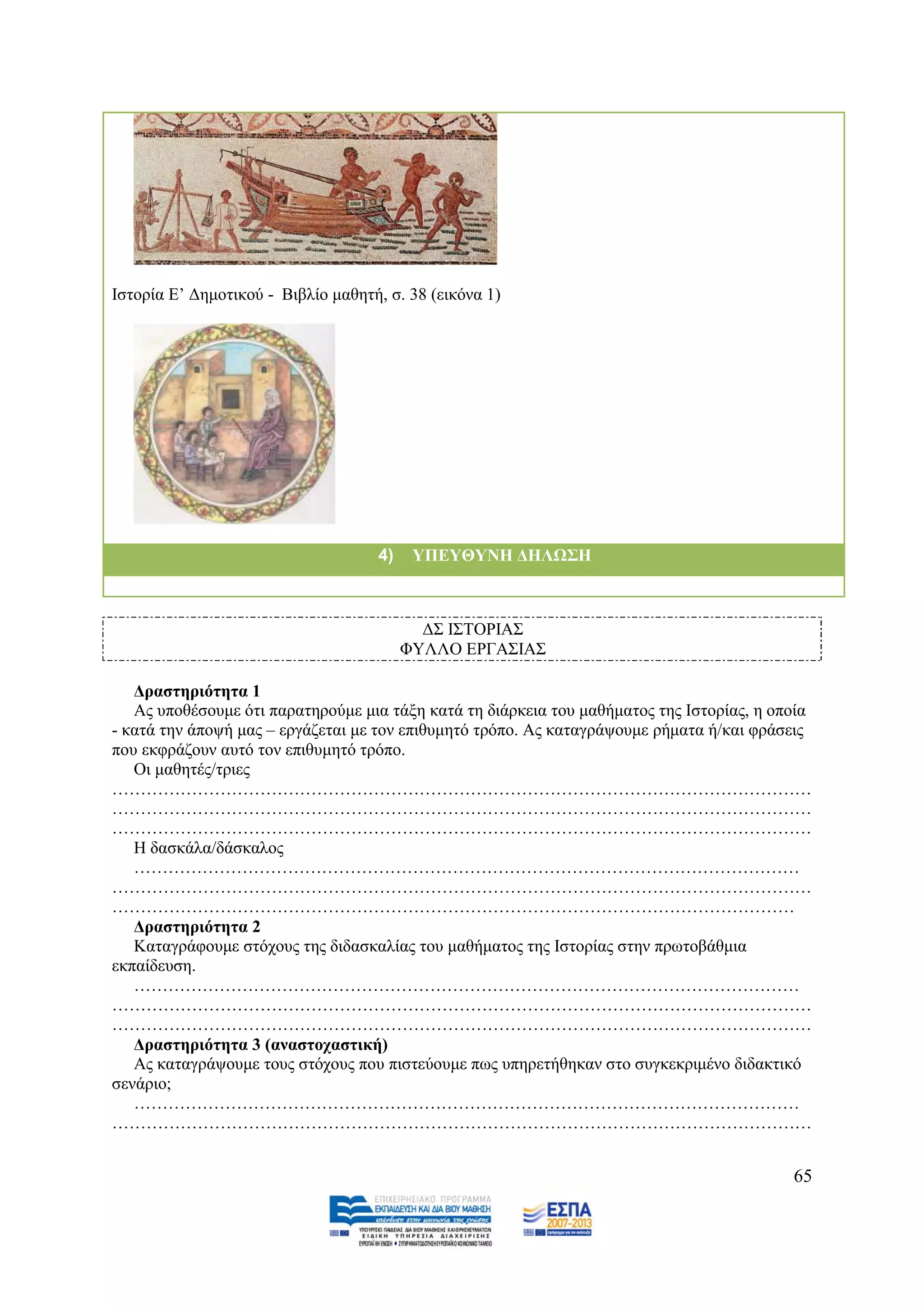 Ηζηνξία Δ’ Γεκνηηθνχ - Βηβιίν καζεηή, ζ. 38 (εηθφλα 1)




                                     4)    ΤΠΔΤΘΤΝΗ ΓΗΛΩ΢Η



                                            Γ΢ Η΢ΣΟΡΗΑ΢
                                          ΦΤΛΛΟ ΔΡΓΑ΢ΗΑ΢

   Γξαζηεξηόηεηα 1
   Αο ππνζέζνπκε φηη παξαηεξνχκε κηα ηάμε θαηά ηε δηάξθεηα ηνπ καζήκαηνο ηεο Ηζηνξίαο, ε νπνία
- θαηά ηελ άπνςή καο – εξγάδεηαη κε ηνλ επηζπκεηφ ηξφπν. Αο θαηαγξάςνπκε ξήκαηα ή/θαη θξάζεηο
πνπ εθθξάδνπλ απηφ ηνλ επηζπκεηφ ηξφπν.
   Οη καζεηέο/ηξηεο
……………………………………………………………………………………………………………
……………………………………………………………………………………………………………
……………………………………………………………………………………………………………
   Ζ δαζθάια/δάζθαινο
   ………………………………………………………………………………………………………
……………………………………………………………………………………………………………
…………………………………………………………………………………………………………
   Γξαζηεξηόηεηα 2
   Καηαγξάθνπκε ζηφρνπο ηεο δηδαζθαιίαο ηνπ καζήκαηνο ηεο Ηζηνξίαο ζηελ πξσηνβάζκηα
εθπαίδεπζε.
   ………………………………………………………………………………………………………
……………………………………………………………………………………………………………
……………………………………………………………………………………………………………
   Γξαζηεξηόηεηα 3 (αλαζηνραζηηθή)
   Αο θαηαγξάςνπκε ηνπο ζηφρνπο πνπ πηζηεχνπκε πσο ππεξεηήζεθαλ ζην ζπγθεθξηκέλν δηδαθηηθφ
ζελάξην;
   ………………………………………………………………………………………………………
……………………………………………………………………………………………………………


                                                                                           65
 