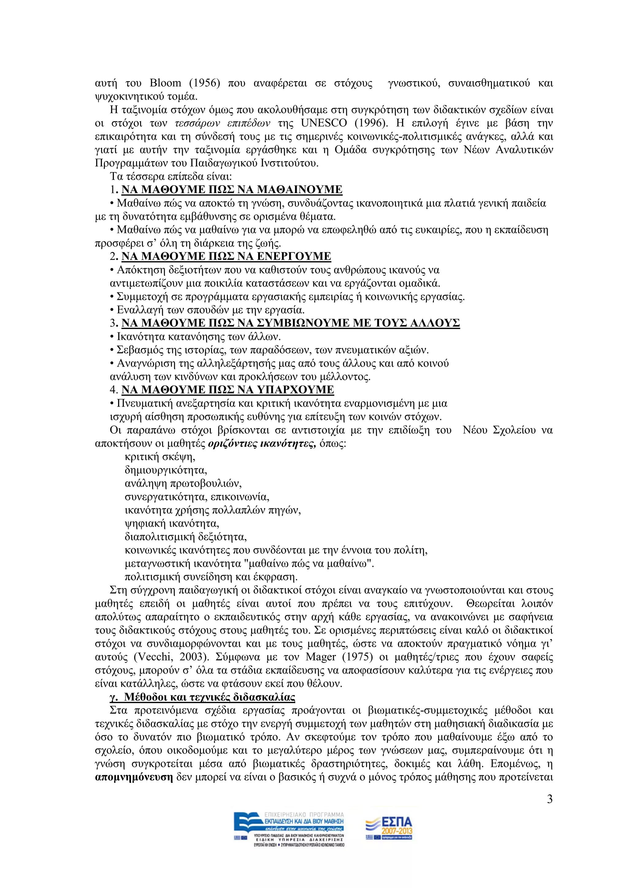απηή ηνπ Bloom (1956) πνπ αλαθέξεηαη ζε ζηφρνπο γλσζηηθνχ, ζπλαηζζεκαηηθνχ θαη
ςπρνθηλεηηθνχ ηνκέα.
   Ζ ηαμηλνκία ζηφρσλ φκσο πνπ αθνινπζήζακε ζηε ζπγθξφηεζε ησλ δηδαθηηθψλ ζρεδίσλ είλαη
νη ζηφρνη ησλ ηεζζάξσλ επηπέδσλ ηεο UNESCO (1996). Ζ επηινγή έγηλε κε βάζε ηελ
επηθαηξφηεηα θαη ηε ζχλδεζή ηνπο κε ηηο ζεκεξηλέο θνηλσληθέο-πνιηηηζκηθέο αλάγθεο, αιιά θαη
γηαηί κε απηήλ ηελ ηαμηλνκία εξγάζζεθε θαη ε Οκάδα ζπγθξφηεζεο ησλ Νέσλ Αλαιπηηθψλ
Πξνγξακκάησλ ηνπ Παηδαγσγηθνχ Ηλζηηηνχηνπ.
   Σα ηέζζεξα επίπεδα είλαη:
   1. ΝΑ ΜΑΘΟΤΜΔ ΠΩ΢ ΝΑ ΜΑΘΑΙΝΟΤΜΔ
   • Μαζαίλσ πψο λα απνθηψ ηε γλψζε, ζπλδπάδνληαο ηθαλνπνηεηηθά κηα πιαηηά γεληθή παηδεία
κε ηε δπλαηφηεηα εκβάζπλζεο ζε νξηζκέλα ζέκαηα.
   • Μαζαίλσ πψο λα καζαίλσ γηα λα κπνξψ λα επσθειεζψ απφ ηηο επθαηξίεο, πνπ ε εθπαίδεπζε
πξνζθέξεη ζ’ φιε ηε δηάξθεηα ηεο δσήο.
   2. ΝΑ ΜΑΘΟΤΜΔ ΠΩ΢ ΝΑ ΔΝΔΡΓΟΤΜΔ
   • Απφθηεζε δεμηνηήησλ πνπ λα θαζηζηνχλ ηνπο αλζξψπνπο ηθαλνχο λα
   αληηκεησπίδνπλ κηα πνηθηιία θαηαζηάζεσλ θαη λα εξγάδνληαη νκαδηθά.
   • ΢πκκεηνρή ζε πξνγξάκκαηα εξγαζηαθήο εκπεηξίαο ή θνηλσληθήο εξγαζίαο.
   • Δλαιιαγή ησλ ζπνπδψλ κε ηελ εξγαζία.
   3. ΝΑ ΜΑΘΟΤΜΔ ΠΩ΢ ΝΑ ΢ΤΜΒΙΩΝΟΤΜΔ ΜΔ ΣΟΤ΢ ΑΛΛΟΤ΢
   • Ηθαλφηεηα θαηαλφεζεο ησλ άιισλ.
   • ΢εβαζκφο ηεο ηζηνξίαο, ησλ παξαδφζεσλ, ησλ πλεπκαηηθψλ αμηψλ.
   • Αλαγλψξηζε ηεο αιιειεμάξηεζήο καο απφ ηνπο άιινπο θαη απφ θνηλνχ
   αλάιπζε ησλ θηλδχλσλ θαη πξνθιήζεσλ ηνπ κέιινληνο.
   4. ΝΑ ΜΑΘΟΤΜΔ ΠΩ΢ ΝΑ ΤΠΑΡΥΟΤΜΔ
   • Πλεπκαηηθή αλεμαξηεζία θαη θξηηηθή ηθαλφηεηα ελαξκνληζκέλε κε κηα
   ηζρπξή αίζζεζε πξνζσπηθήο επζχλεο γηα επίηεπμε ησλ θνηλψλ ζηφρσλ.
   Οη παξαπάλσ ζηφρνη βξίζθνληαη ζε αληηζηνηρία κε ηελ επηδίσμε ηνπ Νένπ ΢ρνιείνπ λα
απνθηήζνπλ νη καζεηέο νξηδόληηεο ηθαλόηεηεο, φπσο:
       θξηηηθή ζθέςε,
       δεκηνπξγηθφηεηα,
       αλάιεςε πξσηνβνπιηψλ,
       ζπλεξγαηηθφηεηα, επηθνηλσλία,
       ηθαλφηεηα ρξήζεο πνιιαπιψλ πεγψλ,
       ςεθηαθή ηθαλφηεηα,
       δηαπνιηηηζκηθή δεμηφηεηα,
       θνηλσληθέο ηθαλφηεηεο πνπ ζπλδένληαη κε ηελ έλλνηα ηνπ πνιίηε,
       κεηαγλσζηηθή ηθαλφηεηα "καζαίλσ πψο λα καζαίλσ".
       πνιηηηζκηθή ζπλείδεζε θαη έθθξαζε.
   ΢ηε ζχγρξνλε παηδαγσγηθή νη δηδαθηηθνί ζηφρνη είλαη αλαγθαίν λα γλσζηνπνηνχληαη θαη ζηνπο
καζεηέο επεηδή νη καζεηέο είλαη απηνί πνπ πξέπεη λα ηνπο επηηχρνπλ. Θεσξείηαη ινηπφλ
απνιχησο απαξαίηεην ν εθπαηδεπηηθφο ζηελ αξρή θάζε εξγαζίαο, λα αλαθνηλψλεη κε ζαθήλεηα
ηνπο δηδαθηηθνχο ζηφρνπο ζηνπο καζεηέο ηνπ. ΢ε νξηζκέλεο πεξηπηψζεηο είλαη θαιφ νη δηδαθηηθνί
ζηφρνη λα ζπλδηακνξθψλνληαη θαη κε ηνπο καζεηέο, ψζηε λα απνθηνχλ πξαγκαηηθφ λφεκα γη’
απηνχο (Vecchi, 2003). ΢χκθσλα κε ηνλ Mager (1975) νη καζεηέο/ηξηεο πνπ έρνπλ ζαθείο
ζηφρνπο, κπνξνχλ ζ’ φια ηα ζηάδηα εθπαίδεπζεο λα απνθαζίζνπλ θαιχηεξα γηα ηηο ελέξγεηεο πνπ
είλαη θαηάιιειεο, ψζηε λα θηάζνπλ εθεί πνπ ζέινπλ.
   γ. Μέζνδνη θαη ηερληθέο δηδαζθαιίαο
   ΢ηα πξνηεηλφκελα ζρέδηα εξγαζίαο πξνάγνληαη νη βησκαηηθέο-ζπκκεηνρηθέο κέζνδνη θαη
ηερληθέο δηδαζθαιίαο κε ζηφρν ηελ ελεξγή ζπκκεηνρή ησλ καζεηψλ ζηε καζεζηαθή δηαδηθαζία κε
φζν ην δπλαηφλ πην βησκαηηθφ ηξφπν. Αλ ζθεθηνχκε ηνλ ηξφπν πνπ καζαίλνπκε έμσ απφ ην
ζρνιείν, φπνπ νηθνδνκνχκε θαη ην κεγαιχηεξν κέξνο ησλ γλψζεσλ καο, ζπκπεξαίλνπκε φηη ε
γλψζε ζπγθξνηείηαη κέζα απφ βησκαηηθέο δξαζηεξηφηεηεο, δνθηκέο θαη ιάζε. Δπνκέλσο, ε
απνκλεκόλεπζε δελ κπνξεί λα είλαη ν βαζηθφο ή ζπρλά ν κφλνο ηξφπνο κάζεζεο πνπ πξνηείλεηαη
                                                                                           3
 