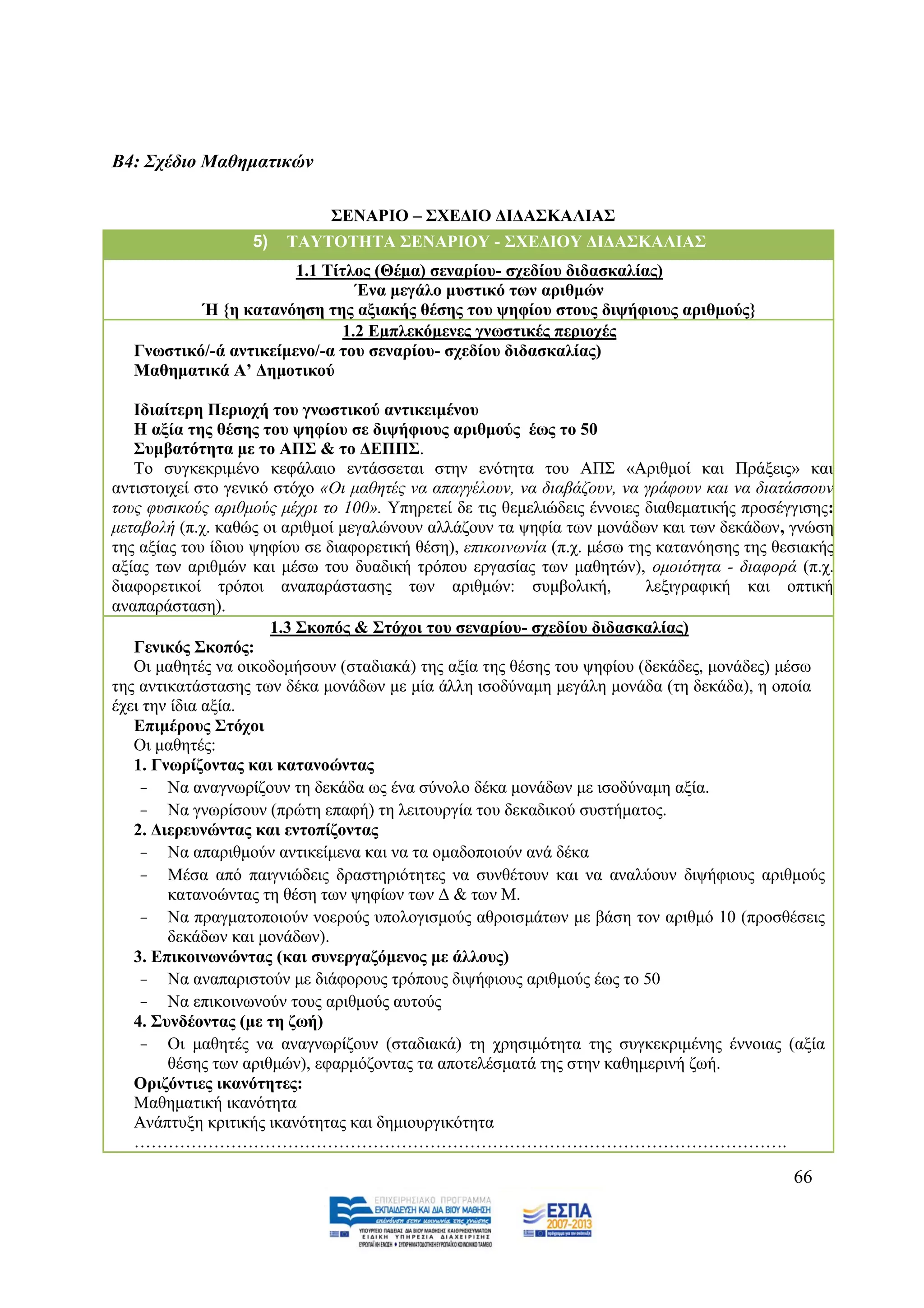 Β4: ΢ρέδην Μαζεκαηηθώλ

                              ΢ΔΝΑΡΙΟ – ΢ΥΔΓΙΟ ΓΙΓΑ΢ΚΑΛΙΑ΢
                   5)   ΣΑΤΣΟΣΗΣΑ ΢ΔΝΑΡΙΟΤ - ΢ΥΔΓΙΟΤ ΓΙΓΑ΢ΚΑΛΙΑ΢
                        1.1 Σίηινο (Θέκα) ζελαξίνπ- ζρεδίνπ δηδαζθαιίαο)
                                 Έλα κεγάιν κπζηηθό ησλ αξηζκώλ
           Ή {ε θαηαλόεζε ηεο αμηαθήο ζέζεο ηνπ ςεθίνπ ζηνπο δηςήθηνπο αξηζκνύο}
                               1.2 Δκπιεθόκελεο γλσζηηθέο πεξηνρέο
   Γλσζηηθό/-ά αληηθείκελν/-α ηνπ ζελαξίνπ- ζρεδίνπ δηδαζθαιίαο)
   Μαζεκαηηθά Α’ Γεκνηηθνύ

   Ιδηαίηεξε Πεξηνρή ηνπ γλσζηηθνύ αληηθεηκέλνπ
   Η αμία ηεο ζέζεο ηνπ ςεθίνπ ζε δηςήθηνπο αξηζκνύο έσο ην 50
   ΢πκβαηόηεηα κε ην ΑΠ΢ & ην ΓΔΠΠ΢.
   Σν ζπγθεθξηκέλν θεθάιαην εληάζζεηαη ζηελ ελφηεηα ηνπ ΑΠ΢ «Αξηζκνί θαη Πξάμεηο» θαη
αληηζηνηρεί ζην γεληθφ ζηφρν «Οη καζεηέο λα απαγγέινπλ, λα δηαβάδνπλ, λα γξάθνπλ θαη λα δηαηάζζνπλ
ηνπο θπζηθνχο αξηζκνχο κέρξη ην 100». Τπεξεηεί δε ηηο ζεκειηψδεηο έλλνηεο δηαζεκαηηθήο πξνζέγγηζεο:
κεηαβνιή (π.ρ. θαζψο νη αξηζκνί κεγαιψλνπλ αιιάδνπλ ηα ςεθία ησλ κνλάδσλ θαη ησλ δεθάδσλ, γλψζε
ηεο αμίαο ηνπ ίδηνπ ςεθίνπ ζε δηαθνξεηηθή ζέζε), επηθνηλσλία (π.ρ. κέζσ ηεο θαηαλφεζεο ηεο ζεζηαθήο
αμίαο ησλ αξηζκψλ θαη κέζσ ηνπ δπαδηθή ηξφπνπ εξγαζίαο ησλ καζεηψλ), νκνηφηεηα - δηαθνξά (π.ρ.
δηαθνξεηηθνί ηξφπνη αλαπαξάζηαζεο ησλ αξηζκψλ: ζπκβνιηθή,                 ιεμηγξαθηθή θαη νπηηθή
αλαπαξάζηαζε).
                      1.3 ΢θνπόο & ΢ηόρνη ηνπ ζελαξίνπ- ζρεδίνπ δηδαζθαιίαο)
   Γεληθόο ΢θνπόο:
   Οη καζεηέο λα νηθνδνκήζνπλ (ζηαδηαθά) ηεο αμία ηεο ζέζεο ηνπ ςεθίνπ (δεθάδεο, κνλάδεο) κέζσ
ηεο αληηθαηάζηαζεο ησλ δέθα κνλάδσλ κε κία άιιε ηζνδχλακε κεγάιε κνλάδα (ηε δεθάδα), ε νπνία
έρεη ηελ ίδηα αμία.
   Δπηκέξνπο ΢ηόρνη
   Οη καζεηέο:
   1. Γλσξίδνληαο θαη θαηαλνώληαο
    - Να αλαγλσξίδνπλ ηε δεθάδα σο έλα ζχλνιν δέθα κνλάδσλ κε ηζνδχλακε αμία.
    - Να γλσξίζνπλ (πξψηε επαθή) ηε ιεηηνπξγία ηνπ δεθαδηθνχ ζπζηήκαηνο.
   2. Γηεξεπλώληαο θαη εληνπίδνληαο
    - Να απαξηζκνχλ αληηθείκελα θαη λα ηα νκαδνπνηνχλ αλά δέθα
    - Μέζα απφ παηγληψδεηο δξαζηεξηφηεηεο λα ζπλζέηνπλ θαη λα αλαιχνπλ δηςήθηνπο αξηζκνχο
        θαηαλνψληαο ηε ζέζε ησλ ςεθίσλ ησλ Γ & ησλ Μ.
    - Να πξαγκαηνπνηνχλ λνεξνχο ππνινγηζκνχο αζξνηζκάησλ κε βάζε ηνλ αξηζκφ 10 (πξνζζέζεηο
        δεθάδσλ θαη κνλάδσλ).
   3. Δπηθνηλσλώληαο (θαη ζπλεξγαδόκελνο κε άιινπο)
    - Να αλαπαξηζηνχλ κε δηάθνξνπο ηξφπνπο δηςήθηνπο αξηζκνχο έσο ην 50
    - Να επηθνηλσλνχλ ηνπο αξηζκνχο απηνχο
   4. ΢πλδένληαο (κε ηε δσή)
    - Οη καζεηέο λα αλαγλσξίδνπλ (ζηαδηαθά) ηε ρξεζηκφηεηα ηεο ζπγθεθξηκέλεο έλλνηαο (αμία
        ζέζεο ησλ αξηζκψλ), εθαξκφδνληαο ηα απνηειέζκαηά ηεο ζηελ θαζεκεξηλή δσή.
   Οξηδόληηεο ηθαλόηεηεο:
   Μαζεκαηηθή ηθαλφηεηα
   Αλάπηπμε θξηηηθήο ηθαλφηεηαο θαη δεκηνπξγηθφηεηα
   …………………………………………………………………………………………………….

                                                                                             66
 
