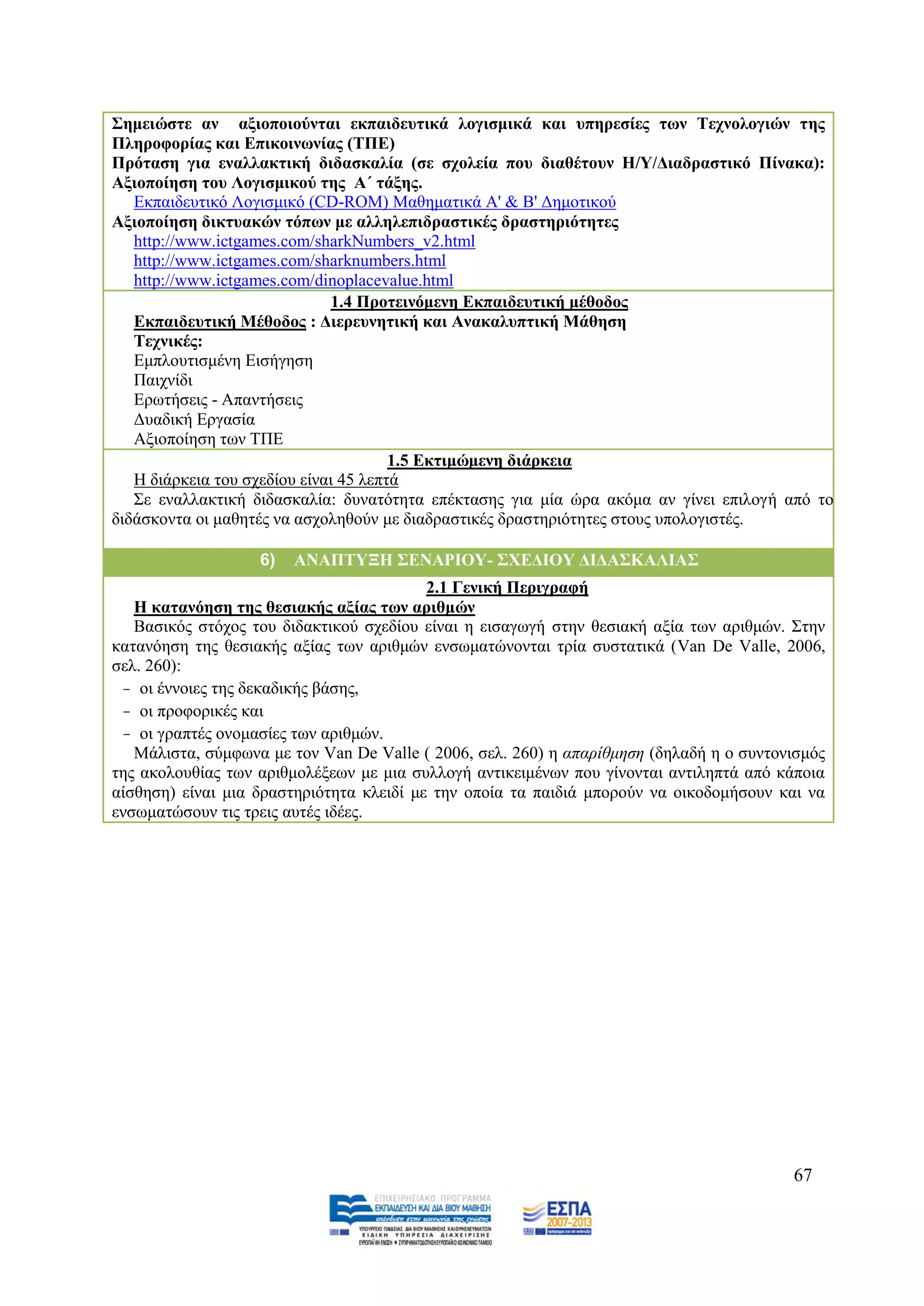 ΢εκεηώζηε αλ αμηνπνηνύληαη εθπαηδεπηηθά ινγηζκηθά θαη ππεξεζίεο ησλ Σερλνινγηώλ ηεο
Πιεξνθνξίαο θαη Δπηθνηλσλίαο (ΣΠΔ)
Πξόηαζε γηα ελαιιαθηηθή δηδαζθαιία (ζε ζρνιεία πνπ δηαζέηνπλ Η/Τ/Γηαδξαζηηθό Πίλαθα):
Αμηνπνίεζε ηνπ Λνγηζκηθνύ ηεο Α΄ ηάμεο.
   Δθπαηδεπηηθφ Λνγηζκηθφ (CD-ROM) Μαζεκαηηθά Α' & Β' Γεκνηηθνχ
Αμηνπνίεζε δηθηπαθώλ ηόπσλ κε αιιειεπηδξαζηηθέο δξαζηεξηόηεηεο
   http://www.ictgames.com/sharkNumbers_v2.html
   http://www.ictgames.com/sharknumbers.html
   http://www.ictgames.com/dinoplacevalue.html
                               1.4 Πξνηεηλόκελε Δθπαηδεπηηθή κέζνδνο
   Δθπαηδεπηηθή Μέζνδνο : Γηεξεπλεηηθή θαη Αλαθαιππηηθή Μάζεζε
   Σερληθέο:
   Δκπινπηηζκέλε Δηζήγεζε
   Παηρλίδη
   Δξσηήζεηο - Απαληήζεηο
   Γπαδηθή Δξγαζία
   Αμηνπνίεζε ησλ ΣΠΔ
                                       1.5 Δθηηκώκελε δηάξθεηα
   Ζ δηάξθεηα ηνπ ζρεδίνπ είλαη 45 ιεπηά
   ΢ε ελαιιαθηηθή δηδαζθαιία: δπλαηφηεηα επέθηαζεο γηα κία ψξα αθφκα αλ γίλεη επηινγή απφ ην
δηδάζθνληα νη καζεηέο λα αζρνιεζνχλ κε δηαδξαζηηθέο δξαζηεξηφηεηεο ζηνπο ππνινγηζηέο.

                   6)   ΑΝΑΠΣΤΞΗ ΢ΔΝΑΡΙΟΤ- ΢ΥΔΓΙΟΤ ΓΙΓΑ΢ΚΑΛΙΑ΢
                                          2.1 Γεληθή Πεξηγξαθή
   Η θαηαλόεζε ηεο ζεζηαθήο αμίαο ησλ αξηζκώλ
   Βαζηθφο ζηφρνο ηνπ δηδαθηηθνχ ζρεδίνπ είλαη ε εηζαγσγή ζηελ ζεζηαθή αμία ησλ αξηζκψλ. ΢ηελ
θαηαλφεζε ηεο ζεζηαθήο αμίαο ησλ αξηζκψλ ελζσκαηψλνληαη ηξία ζπζηαηηθά (Van De Valle, 2006,
ζει. 260):
 - νη έλλνηεο ηεο δεθαδηθήο βάζεο,
 - νη πξνθνξηθέο θαη
 - νη γξαπηέο νλνκαζίεο ησλ αξηζκψλ.
   Μάιηζηα, ζχκθσλα κε ηνλ Van De Valle ( 2006, ζει. 260) ε απαξίζκεζε (δειαδή ε ν ζπληνληζκφο
ηεο αθνινπζίαο ησλ αξηζκνιέμεσλ κε κηα ζπιινγή αληηθεηκέλσλ πνπ γίλνληαη αληηιεπηά απφ θάπνηα
αίζζεζε) είλαη κηα δξαζηεξηφηεηα θιεηδί κε ηελ νπνία ηα παηδηά κπνξνχλ λα νηθνδνκήζνπλ θαη λα
ελζσκαηψζνπλ ηηο ηξεηο απηέο ηδέεο.




                                                                                         67
 
