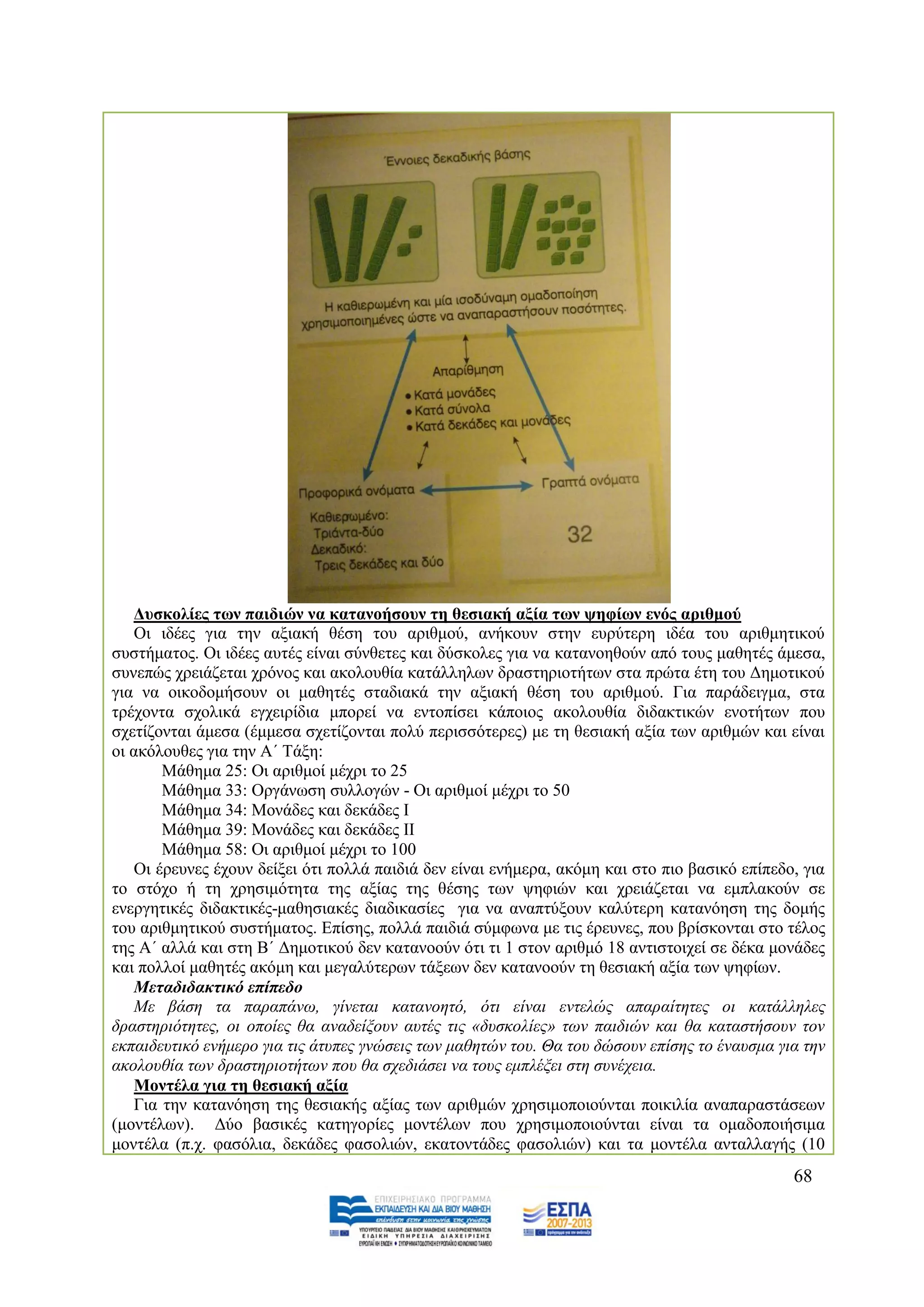 Γπζθνιίεο ησλ παηδηώλ λα θαηαλνήζνπλ ηε ζεζηαθή αμία ησλ ςεθίσλ ελόο αξηζκνύ
    Οη ηδέεο γηα ηελ αμηαθή ζέζε ηνπ αξηζκνχ, αλήθνπλ ζηελ επξχηεξε ηδέα ηνπ αξηζκεηηθνχ
ζπζηήκαηνο. Οη ηδέεο απηέο είλαη ζχλζεηεο θαη δχζθνιεο γηα λα θαηαλνεζνχλ απφ ηνπο καζεηέο άκεζα,
ζπλεπψο ρξεηάδεηαη ρξφλνο θαη αθνινπζία θαηάιιεισλ δξαζηεξηνηήησλ ζηα πξψηα έηε ηνπ Γεκνηηθνχ
γηα λα νηθνδνκήζνπλ νη καζεηέο ζηαδηαθά ηελ αμηαθή ζέζε ηνπ αξηζκνχ. Γηα παξάδεηγκα, ζηα
ηξέρνληα ζρνιηθά εγρεηξίδηα κπνξεί λα εληνπίζεη θάπνηνο αθνινπζία δηδαθηηθψλ ελνηήησλ πνπ
ζρεηίδνληαη άκεζα (έκκεζα ζρεηίδνληαη πνιχ πεξηζζφηεξεο) κε ηε ζεζηαθή αμία ησλ αξηζκψλ θαη είλαη
νη αθφινπζεο γηα ηελ Α΄ Σάμε:
        Μάζεκα 25: Οη αξηζκνί κέρξη ην 25
        Μάζεκα 33: Οξγάλσζε ζπιινγψλ - Οη αξηζκνί κέρξη ην 50
        Μάζεκα 34: Μνλάδεο θαη δεθάδεο Η
        Μάζεκα 39: Μνλάδεο θαη δεθάδεο ΗΗ
        Μάζεκα 58: Οη αξηζκνί κέρξη ην 100
    Οη έξεπλεο έρνπλ δείμεη φηη πνιιά παηδηά δελ είλαη ελήκεξα, αθφκε θαη ζην πην βαζηθφ επίπεδν, γηα
ην ζηφρν ή ηε ρξεζηκφηεηα ηεο αμίαο ηεο ζέζεο ησλ ςεθηψλ θαη ρξεηάδεηαη λα εκπιαθνχλ ζε
ελεξγεηηθέο δηδαθηηθέο-καζεζηαθέο δηαδηθαζίεο γηα λα αλαπηχμνπλ θαιχηεξε θαηαλφεζε ηεο δνκήο
ηνπ αξηζκεηηθνχ ζπζηήκαηνο. Δπίζεο, πνιιά παηδηά ζχκθσλα κε ηηο έξεπλεο, πνπ βξίζθνληαη ζην ηέινο
ηεο Α΄ αιιά θαη ζηε Β΄ Γεκνηηθνχ δελ θαηαλννχλ φηη ηη 1 ζηνλ αξηζκφ 18 αληηζηνηρεί ζε δέθα κνλάδεο
θαη πνιινί καζεηέο αθφκε θαη κεγαιχηεξσλ ηάμεσλ δελ θαηαλννχλ ηε ζεζηαθή αμία ησλ ςεθίσλ.
    Μεηαδηδαθηηθό επίπεδν
    Με βάζε ηα παξαπάλσ, γίλεηαη θαηαλνεηφ, φηη είλαη εληειψο απαξαίηεηεο νη θαηάιιειεο
δξαζηεξηφηεηεο, νη νπνίεο ζα αλαδείμνπλ απηέο ηηο «δπζθνιίεο» ησλ παηδηψλ θαη ζα θαηαζηήζνπλ ηνλ
εθπαηδεπηηθφ ελήκεξν γηα ηηο άηππεο γλψζεηο ησλ καζεηψλ ηνπ. Θα ηνπ δψζνπλ επίζεο ην έλαπζκα γηα ηελ
αθνινπζία ησλ δξαζηεξηνηήησλ πνπ ζα ζρεδηάζεη λα ηνπο εκπιέμεη ζηε ζπλέρεηα.
    Μνληέια γηα ηε ζεζηαθή αμία
    Γηα ηελ θαηαλφεζε ηεο ζεζηαθήο αμίαο ησλ αξηζκψλ ρξεζηκνπνηνχληαη πνηθηιία αλαπαξαζηάζεσλ
(κνληέισλ). Γχν βαζηθέο θαηεγνξίεο κνληέισλ πνπ ρξεζηκνπνηνχληαη είλαη ηα νκαδνπνηήζηκα
κνληέια (π.ρ. θαζφιηα, δεθάδεο θαζνιηψλ, εθαηνληάδεο θαζνιηψλ) θαη ηα κνληέια αληαιιαγήο (10
                                                                                                68
 