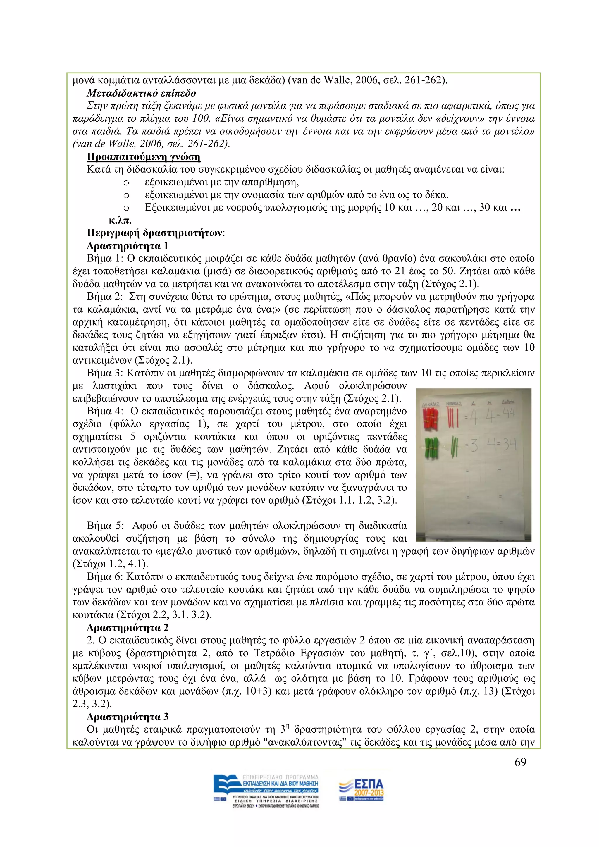 κνλά θνκκάηηα αληαιιάζζνληαη κε κηα δεθάδα) (van de Walle, 2006, ζει. 261-262).
   Μεηαδηδαθηηθό επίπεδν
   ΢ηελ πξψηε ηάμε μεθηλάκε κε θπζηθά κνληέια γηα λα πεξάζνπκε ζηαδηαθά ζε πην αθαηξεηηθά, φπσο γηα
παξάδεηγκα ην πιέγκα ηνπ 100. «Δίλαη ζεκαληηθφ λα ζπκάζηε φηη ηα κνληέια δελ «δείρλνπλ» ηελ έλλνηα
ζηα παηδηά. Σα παηδηά πξέπεη λα νηθνδνκήζνπλ ηελ έλλνηα θαη λα ηελ εθθξάζνπλ κέζα απφ ην κνληέιν»
(van de Walle, 2006, ζει. 261-262).
   Πξναπαηηνύκελε γλώζε
   Καηά ηε δηδαζθαιία ηνπ ζπγθεθξηκέλνπ ζρεδίνπ δηδαζθαιίαο νη καζεηέο αλακέλεηαη λα είλαη:
           o εμνηθεησκέλνη κε ηελ απαξίζκεζε,
           o εμνηθεησκέλνη κε ηελ νλνκαζία ησλ αξηζκψλ απφ ην έλα σο ην δέθα,
           o Δμνηθεησκέλνη κε λνεξνχο ππνινγηζκνχο ηεο κνξθήο 10 θαη …, 20 θαη …, 30 θαη …
        θ.ιπ.
   Πεξηγξαθή δξαζηεξηνηήησλ:
   Γξαζηεξηόηεηα 1
   Βήκα 1: Ο εθπαηδεπηηθφο κνηξάδεη ζε θάζε δπάδα καζεηψλ (αλά ζξαλίν) έλα ζαθνπιάθη ζην νπνίν
έρεη ηνπνζεηήζεη θαιακάθηα (κηζά) ζε δηαθνξεηηθνχο αξηζκνχο απφ ην 21 έσο ην 50. Εεηάεη απφ θάζε
δπάδα καζεηψλ λα ηα κεηξήζεη θαη λα αλαθνηλψζεη ην απνηέιεζκα ζηελ ηάμε (΢ηφρνο 2.1).
   Βήκα 2: ΢ηε ζπλέρεηα ζέηεη ην εξψηεκα, ζηνπο καζεηέο, «Πψο κπνξνχλ λα κεηξεζνχλ πην γξήγνξα
ηα θαιακάθηα, αληί λα ηα κεηξάκε έλα έλα;» (ζε πεξίπησζε πνπ ν δάζθαινο παξαηήξεζε θαηά ηελ
αξρηθή θαηακέηξεζε, φηη θάπνηνη καζεηέο ηα νκαδνπνίεζαλ είηε ζε δπάδεο είηε ζε πεληάδεο είηε ζε
δεθάδεο ηνπο δεηάεη λα εμεγήζνπλ γηαηί έπξαμαλ έηζη). Ζ ζπδήηεζε γηα ην πην γξήγνξν κέηξεκα ζα
θαηαιήμεη φηη είλαη πην αζθαιέο ζην κέηξεκα θαη πην γξήγνξν ην λα ζρεκαηίζνπκε νκάδεο ησλ 10
αληηθεηκέλσλ (΢ηφρνο 2.1).
   Βήκα 3: Καηφπηλ νη καζεηέο δηακνξθψλνπλ ηα θαιακάθηα ζε νκάδεο ησλ 10 ηηο νπνίεο πεξηθιείνπλ
κε ιαζηηράθη πνπ ηνπο δίλεη ν δάζθαινο. Αθνχ νινθιεξψζνπλ
επηβεβαηψλνπλ ην απνηέιεζκα ηεο ελέξγεηάο ηνπο ζηελ ηάμε (΢ηφρνο 2.1).
   Βήκα 4: Ο εθπαηδεπηηθφο παξνπζηάδεη ζηνπο καζεηέο έλα αλαξηεκέλν
ζρέδην (θχιιν εξγαζίαο 1), ζε ραξηί ηνπ κέηξνπ, ζην νπνίν έρεη
ζρεκαηίζεη 5 νξηδφληηα θνπηάθηα θαη φπνπ νη νξηδφληηεο πεληάδεο
αληηζηνηρνχλ κε ηηο δπάδεο ησλ καζεηψλ. Εεηάεη απφ θάζε δπάδα λα
θνιιήζεη ηηο δεθάδεο θαη ηηο κνλάδεο απφ ηα θαιακάθηα ζηα δχν πξψηα,
λα γξάςεη κεηά ην ίζνλ (=), λα γξάςεη ζην ηξίην θνπηί ησλ αξηζκφ ησλ
δεθάδσλ, ζην ηέηαξην ηνλ αξηζκφ ησλ κνλάδσλ θαηφπηλ λα μαλαγξάςεη ην
ίζνλ θαη ζην ηειεπηαίν θνπηί λα γξάςεη ηνλ αξηζκφ (΢ηφρνη 1.1, 1.2, 3.2).

   Βήκα 5: Αθνχ νη δπάδεο ησλ καζεηψλ νινθιεξψζνπλ ηε δηαδηθαζία
αθνινπζεί ζπδήηεζε κε βάζε ην ζχλνιν ηεο δεκηνπξγίαο ηνπο θαη
αλαθαιχπηεηαη ην «κεγάιν κπζηηθφ ησλ αξηζκψλ», δειαδή ηη ζεκαίλεη ε γξαθή ησλ δηςήθησλ αξηζκψλ
(΢ηφρνη 1.2, 4.1).
   Βήκα 6: Καηφπηλ ν εθπαηδεπηηθφο ηνπο δείρλεη έλα παξφκνην ζρέδην, ζε ραξηί ηνπ κέηξνπ, φπνπ έρεη
γξάςεη ηνλ αξηζκφ ζην ηειεπηαίν θνπηάθη θαη δεηάεη απφ ηελ θάζε δπάδα λα ζπκπιεξψζεη ην ςεθίν
ησλ δεθάδσλ θαη ησλ κνλάδσλ θαη λα ζρεκαηίζεη κε πιαίζηα θαη γξακκέο ηηο πνζφηεηεο ζηα δχν πξψηα
θνπηάθηα (΢ηφρνη 2.2, 3.1, 3.2).
   Γξαζηεξηόηεηα 2
   2. Ο εθπαηδεπηηθφο δίλεη ζηνπο καζεηέο ην θχιιν εξγαζηψλ 2 φπνπ ζε κία εηθνληθή αλαπαξάζηαζε
κε θχβνπο (δξαζηεξηφηεηα 2, απφ ην Σεηξάδην Δξγαζηψλ ηνπ καζεηή, η. γ΄, ζει.10), ζηελ νπνία
εκπιέθνληαη λνεξνί ππνινγηζκνί, νη καζεηέο θαινχληαη αηνκηθά λα ππνινγίζνπλ ην άζξνηζκα ησλ
θχβσλ κεηξψληαο ηνπο φρη έλα έλα, αιιά σο νιφηεηα κε βάζε ην 10. Γξάθνπλ ηνπο αξηζκνχο σο
άζξνηζκα δεθάδσλ θαη κνλάδσλ (π.ρ. 10+3) θαη κεηά γξάθνπλ νιφθιεξν ηνλ αξηζκφ (π.ρ. 13) (΢ηφρνη
2.3, 3.2).
   Γξαζηεξηόηεηα 3
   Οη καζεηέο εηαηξηθά πξαγκαηνπνηνχλ ηε 3ε δξαζηεξηφηεηα ηνπ θχιινπ εξγαζίαο 2, ζηελ νπνία
θαινχληαη λα γξάςνπλ ην δηςήθην αξηζκφ "αλαθαιχπηνληαο" ηηο δεθάδεο θαη ηηο κνλάδεο κέζα απφ ηελ
                                                                                              69
 