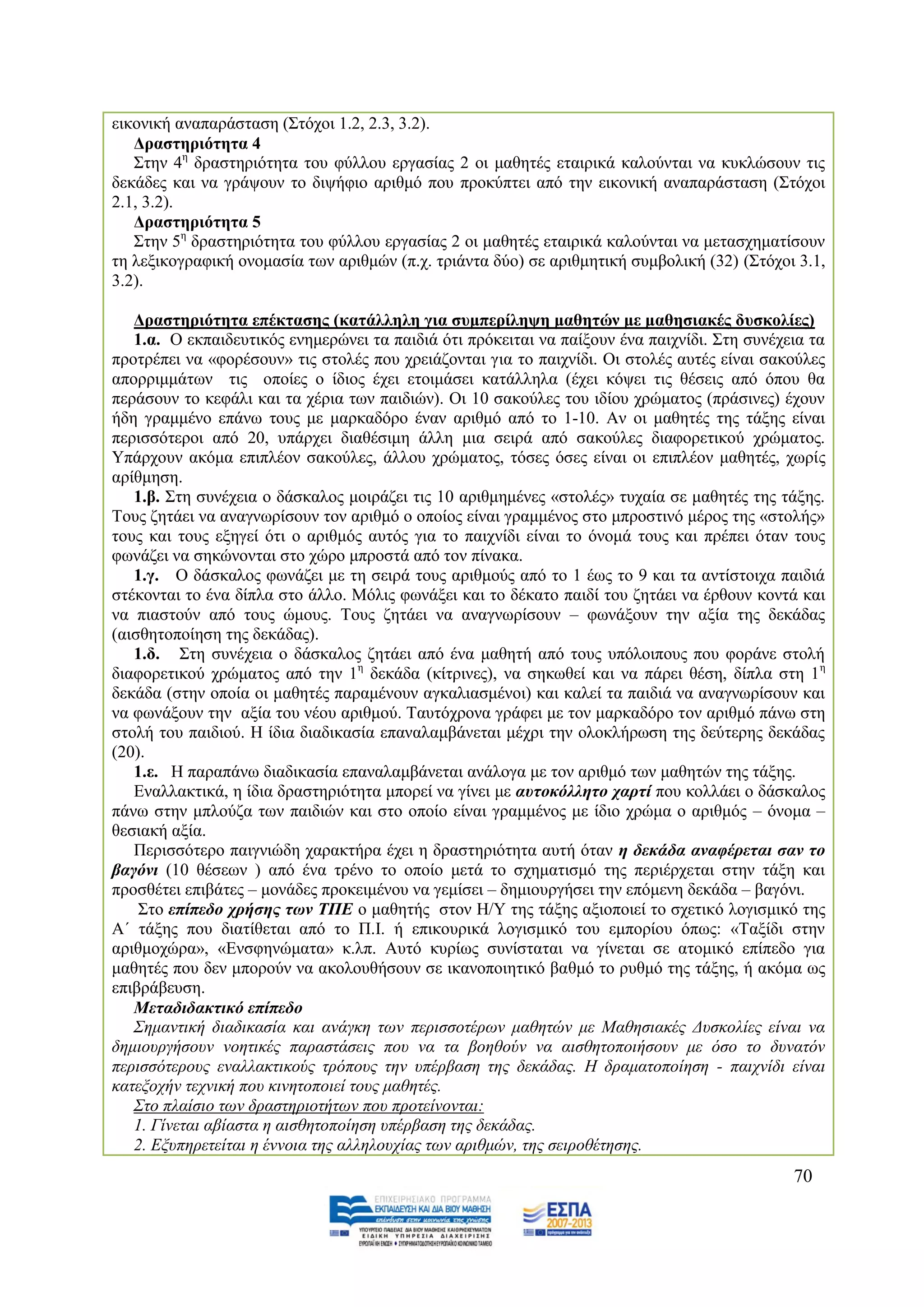 εηθνληθή αλαπαξάζηαζε (΢ηφρνη 1.2, 2.3, 3.2).
   Γξαζηεξηόηεηα 4
   ΢ηελ 4ε δξαζηεξηφηεηα ηνπ θχιινπ εξγαζίαο 2 νη καζεηέο εηαηξηθά θαινχληαη λα θπθιψζνπλ ηηο
δεθάδεο θαη λα γξάςνπλ ην δηςήθην αξηζκφ πνπ πξνθχπηεη απφ ηελ εηθνληθή αλαπαξάζηαζε (΢ηφρνη
2.1, 3.2).
   Γξαζηεξηόηεηα 5
   ΢ηελ 5ε δξαζηεξηφηεηα ηνπ θχιινπ εξγαζίαο 2 νη καζεηέο εηαηξηθά θαινχληαη λα κεηαζρεκαηίζνπλ
ηε ιεμηθνγξαθηθή νλνκαζία ησλ αξηζκψλ (π.ρ. ηξηάληα δχν) ζε αξηζκεηηθή ζπκβνιηθή (32) (΢ηφρνη 3.1,
3.2).

   Γξαζηεξηόηεηα επέθηαζεο (θαηάιιειε γηα ζπκπεξίιεςε καζεηώλ κε καζεζηαθέο δπζθνιίεο)
   1.α. Ο εθπαηδεπηηθφο ελεκεξψλεη ηα παηδηά φηη πξφθεηηαη λα παίμνπλ έλα παηρλίδη. ΢ηε ζπλέρεηα ηα
πξνηξέπεη λα «θνξέζνπλ» ηηο ζηνιέο πνπ ρξεηάδνληαη γηα ην παηρλίδη. Οη ζηνιέο απηέο είλαη ζαθνχιεο
απνξξηκκάησλ ηηο νπνίεο ν ίδηνο έρεη εηνηκάζεη θαηάιιεια (έρεη θφςεη ηηο ζέζεηο απφ φπνπ ζα
πεξάζνπλ ην θεθάιη θαη ηα ρέξηα ησλ παηδηψλ). Οη 10 ζαθνχιεο ηνπ ηδίνπ ρξψκαηνο (πξάζηλεο) έρνπλ
ήδε γξακκέλν επάλσ ηνπο κε καξθαδφξν έλαλ αξηζκφ απφ ην 1-10. Αλ νη καζεηέο ηεο ηάμεο είλαη
πεξηζζφηεξνη απφ 20, ππάξρεη δηαζέζηκε άιιε κηα ζεηξά απφ ζαθνχιεο δηαθνξεηηθνχ ρξψκαηνο.
Τπάξρνπλ αθφκα επηπιένλ ζαθνχιεο, άιινπ ρξψκαηνο, ηφζεο φζεο είλαη νη επηπιένλ καζεηέο, ρσξίο
αξίζκεζε.
   1.β. ΢ηε ζπλέρεηα ν δάζθαινο κνηξάδεη ηηο 10 αξηζκεκέλεο «ζηνιέο» ηπραία ζε καζεηέο ηεο ηάμεο.
Σνπο δεηάεη λα αλαγλσξίζνπλ ηνλ αξηζκφ ν νπνίνο είλαη γξακκέλνο ζην κπξνζηηλφ κέξνο ηεο «ζηνιήο»
ηνπο θαη ηνπο εμεγεί φηη ν αξηζκφο απηφο γηα ην παηρλίδη είλαη ην φλνκά ηνπο θαη πξέπεη φηαλ ηνπο
θσλάδεη λα ζεθψλνληαη ζην ρψξν κπξνζηά απφ ηνλ πίλαθα.
   1.γ. Ο δάζθαινο θσλάδεη κε ηε ζεηξά ηνπο αξηζκνχο απφ ην 1 έσο ην 9 θαη ηα αληίζηνηρα παηδηά
ζηέθνληαη ην έλα δίπια ζην άιιν. Μφιηο θσλάμεη θαη ην δέθαην παηδί ηνπ δεηάεη λα έξζνπλ θνληά θαη
λα πηαζηνχλ απφ ηνπο ψκνπο. Σνπο δεηάεη λα αλαγλσξίζνπλ – θσλάμνπλ ηελ αμία ηεο δεθάδαο
(αηζζεηνπνίεζε ηεο δεθάδαο).
   1.δ. ΢ηε ζπλέρεηα ν δάζθαινο δεηάεη απφ έλα καζεηή απφ ηνπο ππφινηπνπο πνπ θνξάλε ζηνιή
δηαθνξεηηθνχ ρξψκαηνο απφ ηελ 1ε δεθάδα (θίηξηλεο), λα ζεθσζεί θαη λα πάξεη ζέζε, δίπια ζηε 1ε
δεθάδα (ζηελ νπνία νη καζεηέο παξακέλνπλ αγθαιηαζκέλνη) θαη θαιεί ηα παηδηά λα αλαγλσξίζνπλ θαη
λα θσλάμνπλ ηελ αμία ηνπ λένπ αξηζκνχ. Σαπηφρξνλα γξάθεη κε ηνλ καξθαδφξν ηνλ αξηζκφ πάλσ ζηε
ζηνιή ηνπ παηδηνχ. Ζ ίδηα δηαδηθαζία επαλαιακβάλεηαη κέρξη ηελ νινθιήξσζε ηεο δεχηεξεο δεθάδαο
(20).
   1.ε. Ζ παξαπάλσ δηαδηθαζία επαλαιακβάλεηαη αλάινγα κε ηνλ αξηζκφ ησλ καζεηψλ ηεο ηάμεο.
   Δλαιιαθηηθά, ε ίδηα δξαζηεξηφηεηα κπνξεί λα γίλεη κε απηνθόιιεην ραξηί πνπ θνιιάεη ν δάζθαινο
πάλσ ζηελ κπινχδα ησλ παηδηψλ θαη ζην νπνίν είλαη γξακκέλνο κε ίδην ρξψκα ν αξηζκφο – φλνκα –
ζεζηαθή αμία.
   Πεξηζζφηεξν παηγληψδε ραξαθηήξα έρεη ε δξαζηεξηφηεηα απηή φηαλ ε δεθάδα αλαθέξεηαη ζαλ ην
βαγόλη (10 ζέζεσλ ) απφ έλα ηξέλν ην νπνίν κεηά ην ζρεκαηηζκφ ηεο πεξηέξρεηαη ζηελ ηάμε θαη
πξνζζέηεη επηβάηεο – κνλάδεο πξνθεηκέλνπ λα γεκίζεη – δεκηνπξγήζεη ηελ επφκελε δεθάδα – βαγφλη.
    ΢ην επίπεδν ρξήζεο ηωλ ΣΠΔ ν καζεηήο ζηνλ Ζ/Τ ηεο ηάμεο αμηνπνηεί ην ζρεηηθφ ινγηζκηθφ ηεο
Α΄ ηάμεο πνπ δηαηίζεηαη απφ ην Π.Η. ή επηθνπξηθά ινγηζκηθφ ηνπ εκπνξίνπ φπσο: «Σαμίδη ζηελ
αξηζκνρψξα», «Δλζθελψκαηα» θ.ιπ. Απηφ θπξίσο ζπλίζηαηαη λα γίλεηαη ζε αηνκηθφ επίπεδν γηα
καζεηέο πνπ δελ κπνξνχλ λα αθνινπζήζνπλ ζε ηθαλνπνηεηηθφ βαζκφ ην ξπζκφ ηεο ηάμεο, ή αθφκα σο
επηβξάβεπζε.
   Μεηαδηδαθηηθό επίπεδν
   ΢εκαληηθή δηαδηθαζία θαη αλάγθε ησλ πεξηζζνηέξσλ καζεηψλ κε Μαζεζηαθέο Γπζθνιίεο είλαη λα
δεκηνπξγήζνπλ λνεηηθέο παξαζηάζεηο πνπ λα ηα βνεζνχλ λα αηζζεηνπνηήζνπλ κε φζν ην δπλαηφλ
πεξηζζφηεξνπο ελαιιαθηηθνχο ηξφπνπο ηελ ππέξβαζε ηεο δεθάδαο. Ζ δξακαηνπνίεζε - παηρλίδη είλαη
θαηεμνρήλ ηερληθή πνπ θηλεηνπνηεί ηνπο καζεηέο.
   ΢ην πιαίζην ησλ δξαζηεξηνηήησλ πνπ πξνηείλνληαη:
   1. Γίλεηαη αβίαζηα ε αηζζεηνπνίεζε ππέξβαζε ηεο δεθάδαο.
   2. Δμππεξεηείηαη ε έλλνηα ηεο αιιεινπρίαο ησλ αξηζκψλ, ηεο ζεηξνζέηεζεο.
                                                                                              70
 