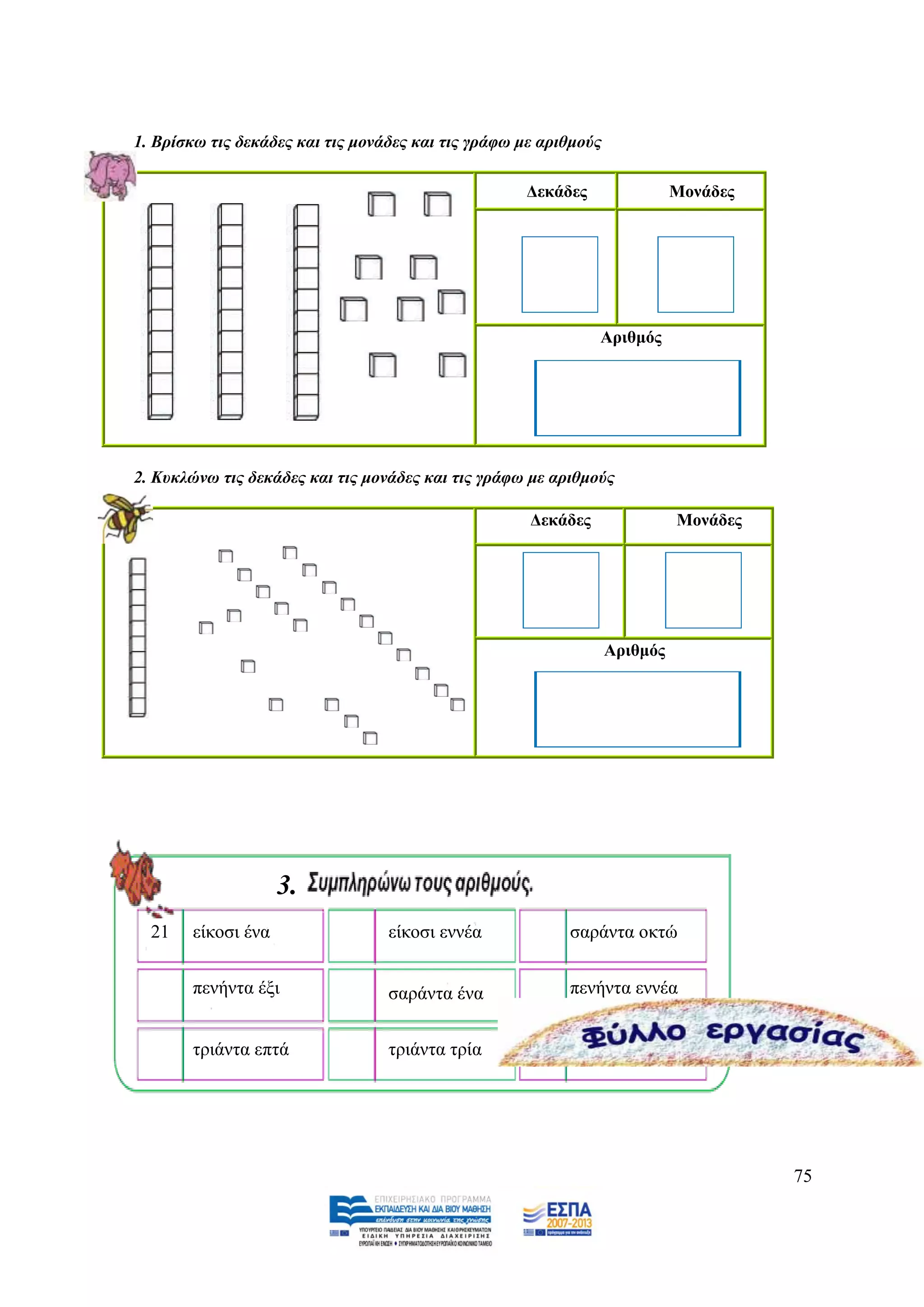 1. Βξίζθω ηηο δεθάδεο θαη ηηο κνλάδεο θαη ηηο γξάθω κε αξηζκνύο

                                                    Γεθάδεο                 Μνλάδεο




                                                               Αξηζκόο




2. Κπθιώλω ηηο δεθάδεο θαη ηηο κνλάδεο θαη ηηο γξάθω κε αξηζκνύο

                                                     Γεθάδεο                Μνλάδεο




                                                                  Αξηζκόο




                    3.
  21   είθνζη έλα                 είθνζη ελλέα            ζαξάληα νθηψ


       πελήληα έμη                ζαξάληα έλα             πελήληα ελλέα


       ηξηάληα επηά               ηξηάληα ηξία            ηξηάληα




                                                                                      75
 