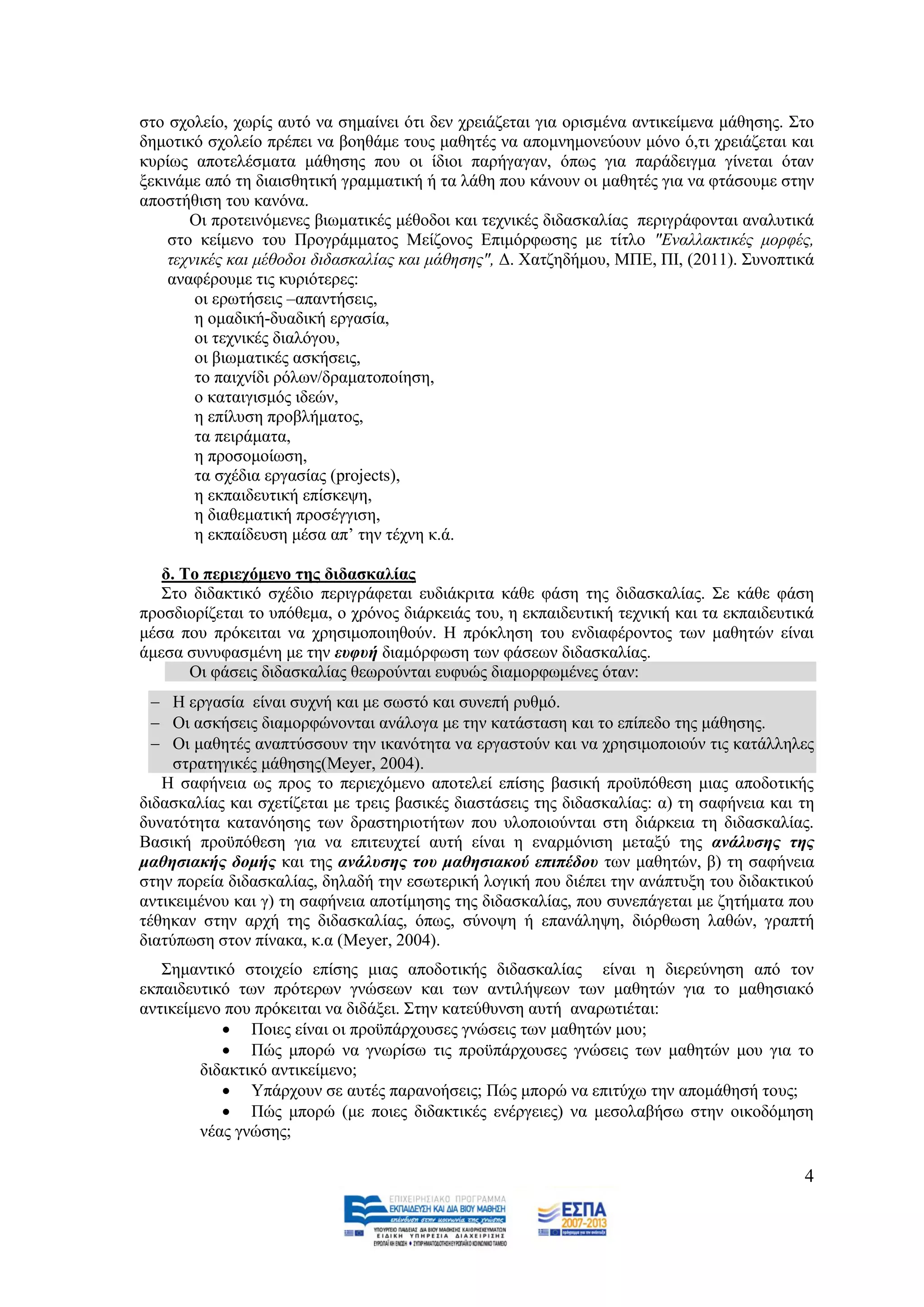 ζην ζρνιείν, ρσξίο απηφ λα ζεκαίλεη φηη δελ ρξεηάδεηαη γηα νξηζκέλα αληηθείκελα κάζεζεο. ΢ην
δεκνηηθφ ζρνιείν πξέπεη λα βνεζάκε ηνπο καζεηέο λα απνκλεκνλεχνπλ κφλν φ,ηη ρξεηάδεηαη θαη
θπξίσο απνηειέζκαηα κάζεζεο πνπ νη ίδηνη παξήγαγαλ, φπσο γηα παξάδεηγκα γίλεηαη φηαλ
μεθηλάκε απφ ηε δηαηζζεηηθή γξακκαηηθή ή ηα ιάζε πνπ θάλνπλ νη καζεηέο γηα λα θηάζνπκε ζηελ
απνζηήζηζε ηνπ θαλφλα.
       Οη πξνηεηλφκελεο βησκαηηθέο κέζνδνη θαη ηερληθέο δηδαζθαιίαο πεξηγξάθνληαη αλαιπηηθά
    ζην θείκελν ηνπ Πξνγξάκκαηνο Μείδνλνο Δπηκφξθσζεο κε ηίηιν "Δλαιιαθηηθέο κνξθέο,
    ηερληθέο θαη κέζνδνη δηδαζθαιίαο θαη κάζεζεο", Γ. Υαηδεδήκνπ, ΜΠΔ, ΠΗ, (2011). ΢πλνπηηθά
    αλαθέξνπκε ηηο θπξηφηεξεο:
        oη εξσηήζεηο –απαληήζεηο,
        ε νκαδηθή-δπαδηθή εξγαζία,
        νη ηερληθέο δηαιφγνπ,
        νη βησκαηηθέο αζθήζεηο,
        ην παηρλίδη ξφισλ/δξακαηνπνίεζε,
        ν θαηαηγηζκφο ηδεψλ,
        ε επίιπζε πξνβιήκαηνο,
        ηα πεηξάκαηα,
        ε πξνζνκνίσζε,
        ηα ζρέδηα εξγαζίαο (projects),
        ε εθπαηδεπηηθή επίζθεςε,
        ε δηαζεκαηηθή πξνζέγγηζε,
        ε εθπαίδεπζε κέζα απ’ ηελ ηέρλε θ.ά.

   δ. Σν πεξηερόκελν ηεο δηδαζθαιίαο
   ΢ην δηδαθηηθφ ζρέδην πεξηγξάθεηαη επδηάθξηηα θάζε θάζε ηεο δηδαζθαιίαο. ΢ε θάζε θάζε
πξνζδηνξίδεηαη ην ππφζεκα, ν ρξφλνο δηάξθεηάο ηνπ, ε εθπαηδεπηηθή ηερληθή θαη ηα εθπαηδεπηηθά
κέζα πνπ πξφθεηηαη λα ρξεζηκνπνηεζνχλ. Ζ πξφθιεζε ηνπ ελδηαθέξνληνο ησλ καζεηψλ είλαη
άκεζα ζπλπθαζκέλε κε ηελ επθπή δηακφξθσζε ησλ θάζεσλ δηδαζθαιίαο.
       Οη θάζεηο δηδαζθαιίαο ζεσξνχληαη επθπψο δηακνξθσκέλεο φηαλ:
   Ζ εξγαζία είλαη ζπρλή θαη κε ζσζηφ θαη ζπλεπή ξπζκφ.
   Οη αζθήζεηο δηακνξθψλνληαη αλάινγα κε ηελ θαηάζηαζε θαη ην επίπεδν ηεο κάζεζεο.
   Οη καζεηέο αλαπηχζζνπλ ηελ ηθαλφηεηα λα εξγαζηνχλ θαη λα ρξεζηκνπνηνχλ ηηο θαηάιιειεο
     ζηξαηεγηθέο κάζεζεο(Meyer, 2004).
   Ζ ζαθήλεηα σο πξνο ην πεξηερφκελν απνηειεί επίζεο βαζηθή πξνυπφζεζε κηαο απνδνηηθήο
δηδαζθαιίαο θαη ζρεηίδεηαη κε ηξεηο βαζηθέο δηαζηάζεηο ηεο δηδαζθαιίαο: α) ηε ζαθήλεηα θαη ηε
δπλαηφηεηα θαηαλφεζεο ησλ δξαζηεξηνηήησλ πνπ πινπνηνχληαη ζηε δηάξθεηα ηε δηδαζθαιίαο.
Βαζηθή πξνυπφζεζε γηα λα επηηεπρηεί απηή είλαη ε ελαξκφληζε κεηαμχ ηεο αλάιπζεο ηεο
καζεζηαθήο δνκήο θαη ηεο αλάιπζεο ηνπ καζεζηαθνύ επηπέδνπ ησλ καζεηψλ, β) ηε ζαθήλεηα
ζηελ πνξεία δηδαζθαιίαο, δειαδή ηελ εζσηεξηθή ινγηθή πνπ δηέπεη ηελ αλάπηπμε ηνπ δηδαθηηθνχ
αληηθεηκέλνπ θαη γ) ηε ζαθήλεηα απνηίκεζεο ηεο δηδαζθαιίαο, πνπ ζπλεπάγεηαη κε δεηήκαηα πνπ
ηέζεθαλ ζηελ αξρή ηεο δηδαζθαιίαο, φπσο, ζχλνςε ή επαλάιεςε, δηφξζσζε ιαζψλ, γξαπηή
δηαηχπσζε ζηνλ πίλαθα, θ.α (Meyer, 2004).
   ΢εκαληηθφ ζηνηρείν επίζεο κηαο απνδνηηθήο δηδαζθαιίαο είλαη ε δηεξεχλεζε απφ ηνλ
εθπαηδεπηηθφ ησλ πξφηεξσλ γλψζεσλ θαη ησλ αληηιήςεσλ ησλ καζεηψλ γηα ην καζεζηαθφ
αληηθείκελν πνπ πξφθεηηαη λα δηδάμεη. ΢ηελ θαηεχζπλζε απηή αλαξσηηέηαη:
            Πνηεο είλαη νη πξνυπάξρνπζεο γλψζεηο ησλ καζεηψλ κνπ;
            Πψο κπνξψ λα γλσξίζσ ηηο πξνυπάξρνπζεο γλψζεηο ησλ καζεηψλ κνπ γηα ην
        δηδαθηηθφ αληηθείκελν;
            Τπάξρνπλ ζε απηέο παξαλνήζεηο; Πψο κπνξψ λα επηηχρσ ηελ απνκάζεζή ηνπο;
            Πψο κπνξψ (κε πνηεο δηδαθηηθέο ελέξγεηεο) λα κεζνιαβήζσ ζηελ νηθνδφκεζε
        λέαο γλψζεο;

                                                                                           4
 