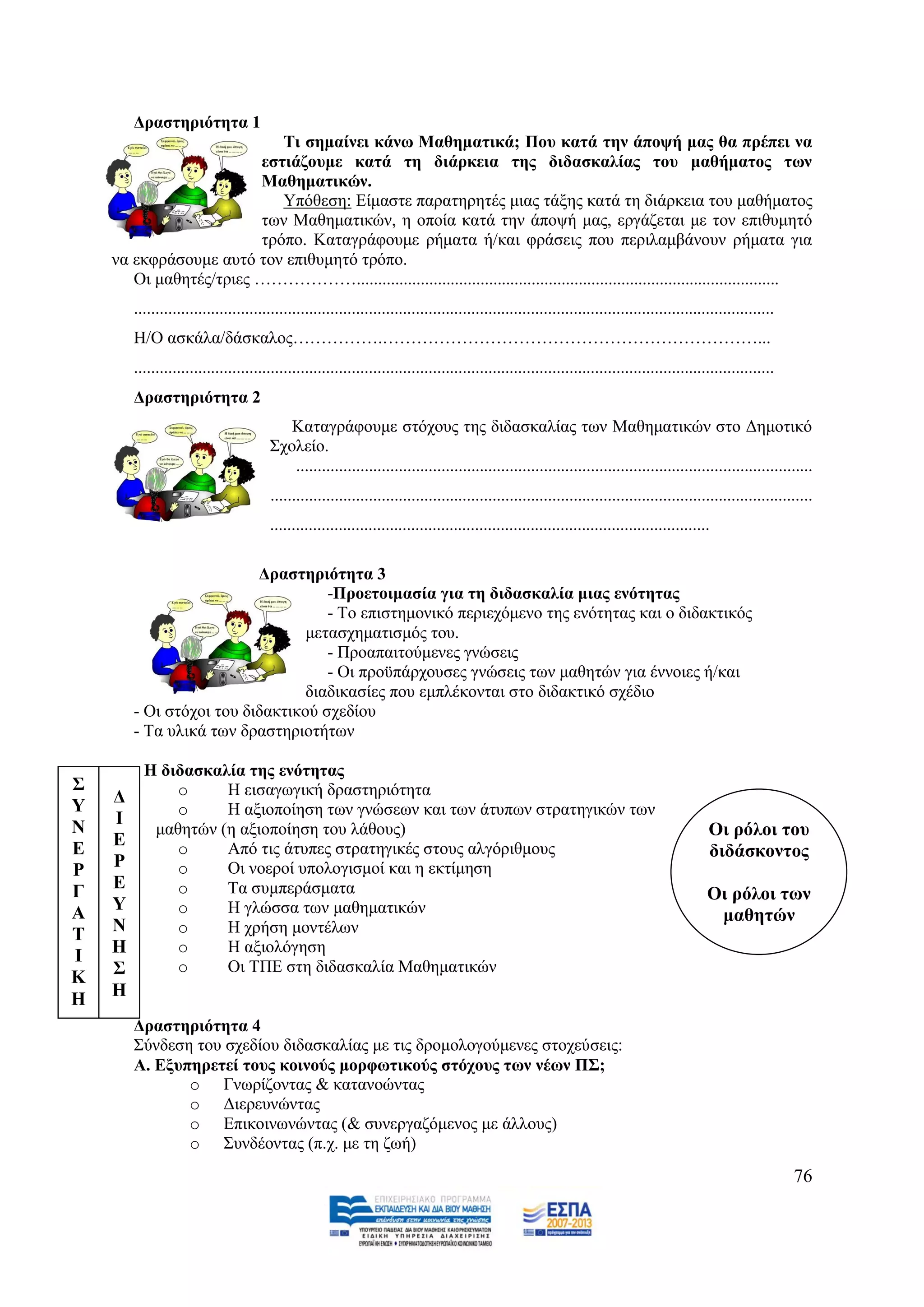 Γξαζηεξηόηεηα 1
                           Ση ζεκαίλεη θάλσ Μαζεκαηηθά; Πνπ θαηά ηελ άπνςή καο ζα πξέπεη λα
                        εζηηάδνπκε θαηά ηε δηάξθεηα ηεο δηδαζθαιίαο ηνπ καζήκαηνο ησλ
                        Μαζεκαηηθώλ.
                           Τπφζεζε: Δίκαζηε παξαηεξεηέο κηαο ηάμεο θαηά ηε δηάξθεηα ηνπ καζήκαηνο
                        ησλ Μαζεκαηηθψλ, ε νπνία θαηά ηελ άπνςή καο, εξγάδεηαη κε ηνλ επηζπκεηφ
                        ηξφπν. Καηαγξάθνπκε ξήκαηα ή/θαη θξάζεηο πνπ πεξηιακβάλνπλ ξήκαηα γηα
    λα εθθξάζνπκε απηφ ηνλ επηζπκεηφ ηξφπν.
       Οη καζεηέο/ηξηεο ………………...................................................................................................
        ......................................................................................................................................................
        Ζ/Ο αζθάια/δάζθαινο…………….…………………………………………………………...
        ......................................................................................................................................................
        Γξαζηεξηόηεηα 2
                                          Καηαγξάθνπκε ζηφρνπο ηεο δηδαζθαιίαο ησλ Μαζεκαηηθψλ ζην Γεκνηηθφ
                                       ΢ρνιείν.
                                          .........................................................................................................................
                                       ...............................................................................................................................
                                       .......................................................................................................

                          Γξαζηεξηόηεηα 3
                                    -Πξνεηνηκαζία γηα ηε δηδαζθαιία κηαο ελόηεηαο
                                    - Σν επηζηεκνληθφ πεξηερφκελν ηεο ελφηεηαο θαη ν δηδαθηηθφο
                                 κεηαζρεκαηηζκφο ηνπ.
                                    - Πξναπαηηνχκελεο γλψζεηο
                                    - Οη πξνυπάξρνπζεο γλψζεηο ησλ καζεηψλ γηα έλλνηεο ή/θαη
                                 δηαδηθαζίεο πνπ εκπιέθνληαη ζην δηδαθηηθφ ζρέδην
        - Οη ζηφρνη ηνπ δηδαθηηθνχ ζρεδίνπ
        - Σα πιηθά ησλ δξαζηεξηνηήησλ

        - Η δηδαζθαιία ηεο ελόηεηαο
΢             o     Ζ εηζαγσγηθή δξαζηεξηφηεηα
Τ   Γ
              o     Ζ αμηνπνίεζε ησλ γλψζεσλ θαη ησλ άηππσλ ζηξαηεγηθψλ ησλ
Ν   Ι
           καζεηψλ (ε αμηνπνίεζε ηνπ ιάζνπο)                                                                                                  Οη ξόινη ηνπ
Δ   Δ         o     Απφ ηηο άηππεο ζηξαηεγηθέο ζηνπο αιγφξηζκνπο                                                                              δηδάζθνληνο
Ρ   Ρ         o     Οη λνεξνί ππνινγηζκνί θαη ε εθηίκεζε
Γ   Δ         o     Σα ζπκπεξάζκαηα                                                                                                           Οη ξόινη ησλ
Α   Τ         o     Ζ γιψζζα ησλ καζεκαηηθψλ                                                                                                   καζεηώλ
Σ   Ν         o     Ζ ρξήζε κνληέισλ
Ι   Η         o     Ζ αμηνιφγεζε
    ΢         o     Οη ΣΠΔ ζηε δηδαζθαιία Μαζεκαηηθψλ
Κ
Η   Η
        Γξαζηεξηόηεηα 4
        ΢χλδεζε ηνπ ζρεδίνπ δηδαζθαιίαο κε ηηο δξνκνινγνχκελεο ζηνρεχζεηο:
        Α. Δμππεξεηεί ηνπο θνηλνύο κνξθσηηθνύο ζηόρνπο ησλ λέσλ Π΢;
               o Γλσξίδνληαο & θαηαλνψληαο
               o Γηεξεπλψληαο
               o Δπηθνηλσλψληαο (& ζπλεξγαδφκελνο κε άιινπο)
               o ΢πλδένληαο (π.ρ. κε ηε δσή)
                                                                                                                                                                 76
 