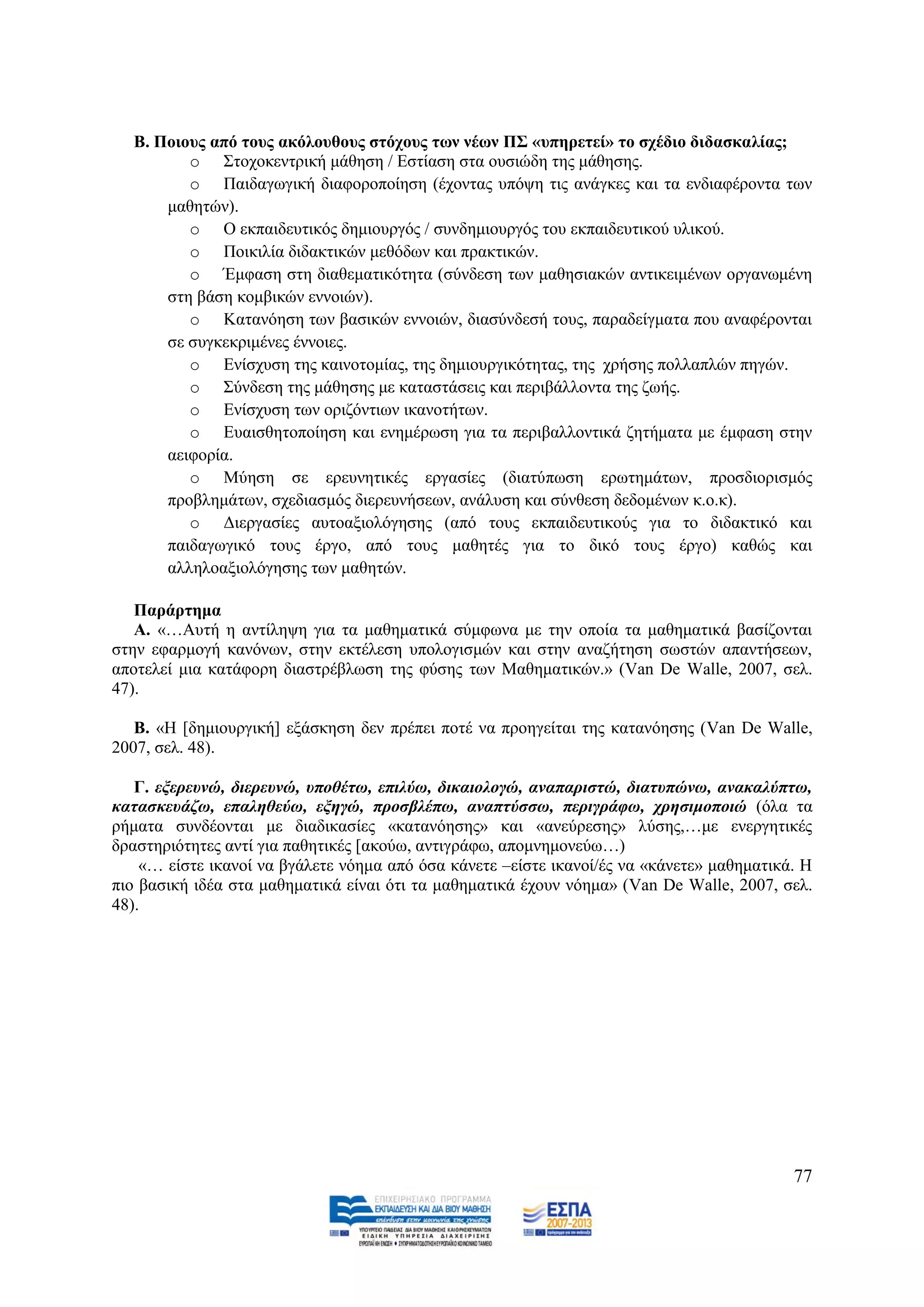 Β. Πνηνπο από ηνπο αθόινπζνπο ζηόρνπο ησλ λέσλ Π΢ «ππεξεηεί» ην ζρέδην δηδαζθαιίαο;
         o ΢ηνρνθεληξηθή κάζεζε / Δζηίαζε ζηα νπζηψδε ηεο κάζεζεο.
         o Παηδαγσγηθή δηαθνξνπνίεζε (έρνληαο ππφςε ηηο αλάγθεο θαη ηα ελδηαθέξνληα ησλ
      καζεηψλ).
         o Ο εθπαηδεπηηθφο δεκηνπξγφο / ζπλδεκηνπξγφο ηνπ εθπαηδεπηηθνχ πιηθνχ.
         o Πνηθηιία δηδαθηηθψλ κεζφδσλ θαη πξαθηηθψλ.
         o Έκθαζε ζηε δηαζεκαηηθφηεηα (ζχλδεζε ησλ καζεζηαθψλ αληηθεηκέλσλ νξγαλσκέλε
      ζηε βάζε θνκβηθψλ ελλνηψλ).
         o Καηαλφεζε ησλ βαζηθψλ ελλνηψλ, δηαζχλδεζή ηνπο, παξαδείγκαηα πνπ αλαθέξνληαη
      ζε ζπγθεθξηκέλεο έλλνηεο.
         o Δλίζρπζε ηεο θαηλνηνκίαο, ηεο δεκηνπξγηθφηεηαο, ηεο ρξήζεο πνιιαπιψλ πεγψλ.
         o ΢χλδεζε ηεο κάζεζεο κε θαηαζηάζεηο θαη πεξηβάιινληα ηεο δσήο.
         o Δλίζρπζε ησλ νξηδφληησλ ηθαλνηήησλ.
         o Δπαηζζεηνπνίεζε θαη ελεκέξσζε γηα ηα πεξηβαιινληηθά δεηήκαηα κε έκθαζε ζηελ
      αεηθνξία.
         o Μχεζε ζε εξεπλεηηθέο εξγαζίεο (δηαηχπσζε εξσηεκάησλ, πξνζδηνξηζκφο
      πξνβιεκάησλ, ζρεδηαζκφο δηεξεπλήζεσλ, αλάιπζε θαη ζχλζεζε δεδνκέλσλ θ.ν.θ).
         o Γηεξγαζίεο απηναμηνιφγεζεο (απφ ηνπο εθπαηδεπηηθνχο γηα ην δηδαθηηθφ θαη
      παηδαγσγηθφ ηνπο έξγν, απφ ηνπο καζεηέο γηα ην δηθφ ηνπο έξγν) θαζψο θαη
      αιιειναμηνιφγεζεο ησλ καζεηψλ.

   Παξάξηεκα
   Α. «…Απηή ε αληίιεςε γηα ηα καζεκαηηθά ζχκθσλα κε ηελ νπνία ηα καζεκαηηθά βαζίδνληαη
ζηελ εθαξκνγή θαλφλσλ, ζηελ εθηέιεζε ππνινγηζκψλ θαη ζηελ αλαδήηεζε ζσζηψλ απαληήζεσλ,
απνηειεί κηα θαηάθνξε δηαζηξέβισζε ηεο θχζεο ησλ Μαζεκαηηθψλ.» (Van De Walle, 2007, ζει.
47).

   Β. «Ζ [δεκηνπξγηθή] εμάζθεζε δελ πξέπεη πνηέ λα πξνεγείηαη ηεο θαηαλφεζεο (Van De Walle,
2007, ζει. 48).

   Γ. εμεξεπλώ, δηεξεπλώ, ππνζέηω, επηιύω, δηθαηνινγώ, αλαπαξηζηώ, δηαηππώλω, αλαθαιύπηω,
θαηαζθεπάδω, επαιεζεύω, εμεγώ, πξνζβιέπω, αλαπηύζζω, πεξηγξάθω, ρξεζηκνπνηώ (φια ηα
ξήκαηα ζπλδένληαη κε δηαδηθαζίεο «θαηαλφεζεο» θαη «αλεχξεζεο» ιχζεο,…κε ελεξγεηηθέο
δξαζηεξηφηεηεο αληί γηα παζεηηθέο [αθνχσ, αληηγξάθσ, απνκλεκνλεχσ…)
    «… είζηε ηθαλνί λα βγάιεηε λφεκα απφ φζα θάλεηε –είζηε ηθαλνί/έο λα «θάλεηε» καζεκαηηθά. Ζ
πην βαζηθή ηδέα ζηα καζεκαηηθά είλαη φηη ηα καζεκαηηθά έρνπλ λφεκα» (Van De Walle, 2007, ζει.
48).




                                                                                           77
 