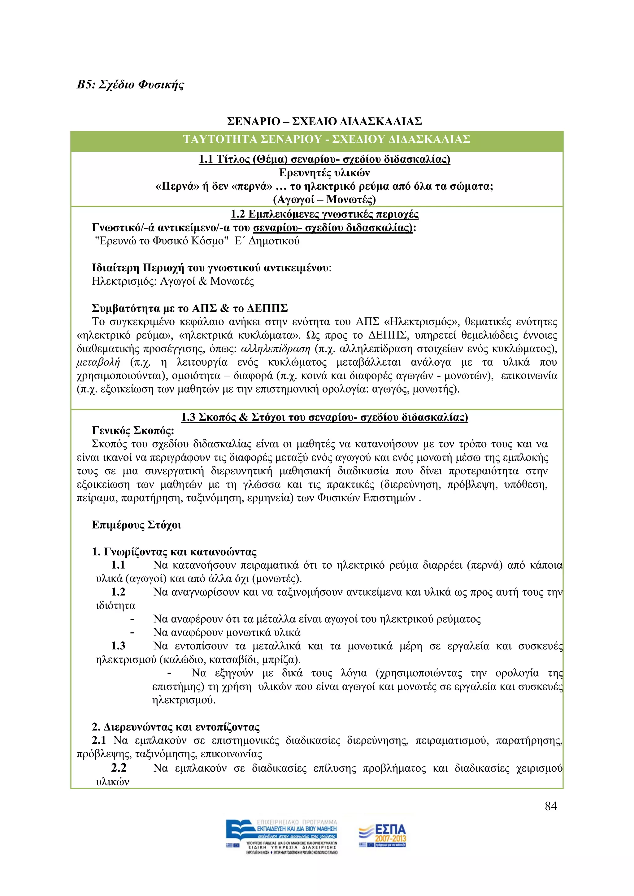 Β5: ΢ρέδην Φπζηθήο

                             ΢ΔΝΑΡΙΟ – ΢ΥΔΓΙΟ ΓΙΓΑ΢ΚΑΛΙΑ΢
                     ΣΑΤΣΟΣΗΣΑ ΢ΔΝΑΡΙΟΤ - ΢ΥΔΓΙΟΤ ΓΙΓΑ΢ΚΑΛΙΑ΢
                      1.1 Σίηινο (Θέκα) ζελαξίνπ- ζρεδίνπ δηδαζθαιίαο)
                                      Δξεπλεηέο πιηθώλ
             «Πεξλά» ή δελ «πεξλά» … ην ειεθηξηθό ξεύκα από όια ηα ζώκαηα;
                                     (Αγσγνί – Μνλσηέο)
                             1.2 Δκπιεθόκελεο γλσζηηθέο πεξηνρέο
  Γλσζηηθό/-ά αληηθείκελν/-α ηνπ ζελαξίνπ- ζρεδίνπ δηδαζθαιίαο):
  "Δξεπλψ ην Φπζηθφ Κφζκν" Δ΄ Γεκνηηθνχ

  Ιδηαίηεξε Πεξηνρή ηνπ γλσζηηθνύ αληηθεηκέλνπ:
  Ζιεθηξηζκφο: Αγσγνί & Μνλσηέο

   ΢πκβαηόηεηα κε ην ΑΠ΢ & ην ΓΔΠΠ΢
   Σν ζπγθεθξηκέλν θεθάιαην αλήθεη ζηελ ελφηεηα ηνπ ΑΠ΢ «Ζιεθηξηζκφο», ζεκαηηθέο ελφηεηεο
«ειεθηξηθφ ξεχκα», «ειεθηξηθά θπθιψκαηα». Χο πξνο ην ΓΔΠΠ΢, ππεξεηεί ζεκειηψδεηο έλλνηεο
δηαζεκαηηθήο πξνζέγγηζεο, φπσο: αιιειεπίδξαζε (π.ρ. αιιειεπίδξαζε ζηνηρείσλ ελφο θπθιψκαηνο),
κεηαβνιή (π.ρ. ε ιεηηνπξγία ελφο θπθιψκαηνο κεηαβάιιεηαη αλάινγα κε ηα πιηθά πνπ
ρξεζηκνπνηνχληαη), νκνηφηεηα – δηαθνξά (π.ρ. θνηλά θαη δηαθνξέο αγσγψλ - κνλσηψλ), επηθνηλσλία
(π.ρ. εμνηθείσζε ησλ καζεηψλ κε ηελ επηζηεκνληθή νξνινγία: αγσγφο, κνλσηήο).

                      1.3 ΢θνπόο & ΢ηόρνη ηνπ ζελαξίνπ- ζρεδίνπ δηδαζθαιίαο)
   Γεληθόο ΢θνπόο:
   ΢θνπφο ηνπ ζρεδίνπ δηδαζθαιίαο είλαη νη καζεηέο λα θαηαλνήζνπλ κε ηνλ ηξφπν ηνπο θαη λα
είλαη ηθαλνί λα πεξηγξάθνπλ ηηο δηαθνξέο κεηαμχ ελφο αγσγνχ θαη ελφο κνλσηή κέζσ ηεο εκπινθήο
ηνπο ζε κηα ζπλεξγαηηθή δηεξεπλεηηθή καζεζηαθή δηαδηθαζία πνπ δίλεη πξνηεξαηφηεηα ζηελ
εμνηθείσζε ησλ καζεηψλ κε ηε γιψζζα θαη ηηο πξαθηηθέο (δηεξεχλεζε, πξφβιεςε, ππφζεζε,
πείξακα, παξαηήξεζε, ηαμηλφκεζε, εξκελεία) ησλ Φπζηθψλ Δπηζηεκψλ .

  Δπηκέξνπο ΢ηόρνη

  1. Γλσξίδνληαο θαη θαηαλνώληαο
       1.1    Να θαηαλνήζνπλ πεηξακαηηθά φηη ην ειεθηξηθφ ξεχκα δηαξξέεη (πεξλά) απφ θάπνηα
   πιηθά (αγσγνί) θαη απφ άιια φρη (κνλσηέο).
       1.2    Να αλαγλσξίζνπλ θαη λα ηαμηλνκήζνπλ αληηθείκελα θαη πιηθά σο πξνο απηή ηνπο ηελ
   ηδηφηεηα
           -  Να αλαθέξνπλ φηη ηα κέηαιια είλαη αγσγνί ηνπ ειεθηξηθνχ ξεχκαηνο
           -  Να αλαθέξνπλ κνλσηηθά πιηθά
       1.3    Να εληνπίζνπλ ηα κεηαιιηθά θαη ηα κνλσηηθά κέξε ζε εξγαιεία θαη ζπζθεπέο
   ειεθηξηζκνχ (θαιψδην, θαηζαβίδη, κπξίδα).
                 -     Να εμεγνχλ κε δηθά ηνπο ιφγηα (ρξεζηκνπνηψληαο ηελ νξνινγία ηεο
              επηζηήκεο) ηε ρξήζε πιηθψλ πνπ είλαη αγσγνί θαη κνλσηέο ζε εξγαιεία θαη ζπζθεπέο
              ειεθηξηζκνχ.

   2. Γηεξεπλώληαο θαη εληνπίδνληαο
   2.1 Να εκπιαθνχλ ζε επηζηεκνληθέο δηαδηθαζίεο δηεξεχλεζεο, πεηξακαηηζκνχ, παξαηήξεζεο,
πξφβιεςεο, ηαμηλφκεζεο, επηθνηλσλίαο
       2.2     Να εκπιαθνχλ ζε δηαδηθαζίεο επίιπζεο πξνβιήκαηνο θαη δηαδηθαζίεο ρεηξηζκνχ
    πιηθψλ

                                                                                            84
 
