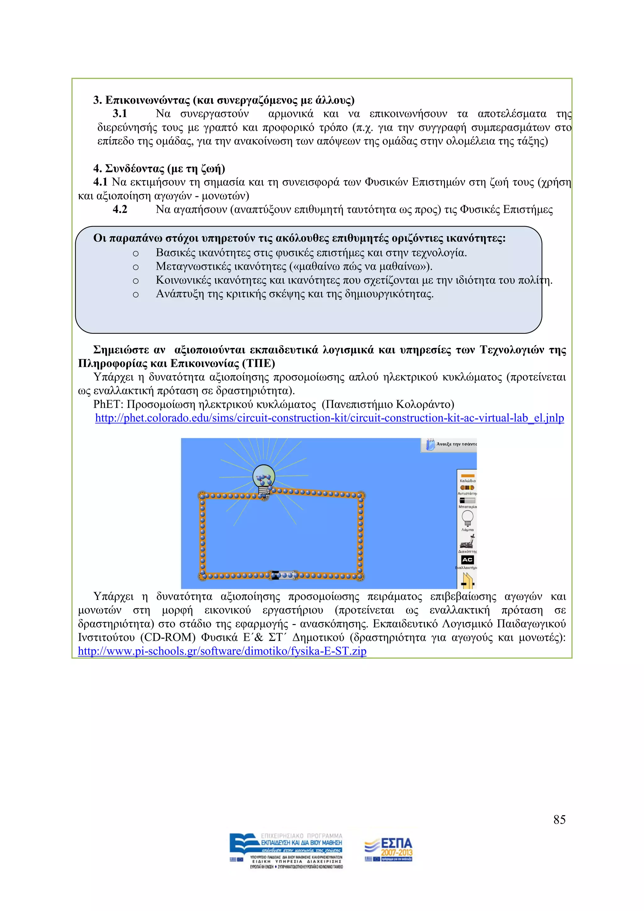 3. Δπηθνηλσλώληαο (θαη ζπλεξγαδόκελνο κε άιινπο)
       3.1      Να ζπλεξγαζηνχλ       αξκνληθά θαη λα επηθνηλσλήζνπλ ηα απνηειέζκαηα ηεο
    δηεξεχλεζήο ηνπο κε γξαπηφ θαη πξνθνξηθφ ηξφπν (π.ρ. γηα ηελ ζπγγξαθή ζπκπεξαζκάησλ ζην
    επίπεδν ηεο νκάδαο, γηα ηελ αλαθνίλσζε ησλ απφςεσλ ηεο νκάδαο ζηελ νινκέιεηα ηεο ηάμεο)

   4. ΢πλδένληαο (κε ηε δσή)
   4.1 Να εθηηκήζνπλ ηε ζεκαζία θαη ηε ζπλεηζθνξά ησλ Φπζηθψλ Δπηζηεκψλ ζηε δσή ηνπο (ρξήζε
θαη αμηνπνίεζε αγσγψλ - κνλσηψλ)
       4.2     Να αγαπήζνπλ (αλαπηχμνπλ επηζπκεηή ηαπηφηεηα σο πξνο) ηηο Φπζηθέο Δπηζηήκεο

   Οη παξαπάλσ ζηόρνη ππεξεηνύλ ηηο αθόινπζεο επηζπκεηέο νξηδόληηεο ηθαλόηεηεο:
          o Βαζηθέο ηθαλφηεηεο ζηηο θπζηθέο επηζηήκεο θαη ζηελ ηερλνινγία.
          o Μεηαγλσζηηθέο ηθαλφηεηεο («καζαίλσ πψο λα καζαίλσ»).
          o Κνηλσληθέο ηθαλφηεηεο θαη ηθαλφηεηεο πνπ ζρεηίδνληαη κε ηελ ηδηφηεηα ηνπ πνιίηε.
          o Αλάπηπμε ηεο θξηηηθήο ζθέςεο θαη ηεο δεκηνπξγηθφηεηαο.



   ΢εκεηώζηε αλ αμηνπνηνύληαη εθπαηδεπηηθά ινγηζκηθά θαη ππεξεζίεο ησλ Σερλνινγηώλ ηεο
Πιεξνθνξίαο θαη Δπηθνηλσλίαο (ΣΠΔ)
   Τπάξρεη ε δπλαηφηεηα αμηνπνίεζεο πξνζνκνίσζεο απινχ ειεθηξηθνχ θπθιψκαηνο (πξνηείλεηαη
σο ελαιιαθηηθή πξφηαζε ζε δξαζηεξηφηεηα).
   PhET: Πξνζνκνίσζε ειεθηξηθνχ θπθιψκαηνο (Παλεπηζηήκην Κνινξάλην)
   http://phet.colorado.edu/sims/circuit-construction-kit/circuit-construction-kit-ac-virtual-lab_el.jnlp




   Τπάξρεη ε δπλαηφηεηα αμηνπνίεζεο πξνζνκνίσζεο πεηξάκαηνο επηβεβαίσζεο αγσγψλ θαη
κνλσηψλ ζηε κνξθή εηθνληθνχ εξγαζηήξηνπ (πξνηείλεηαη σο ελαιιαθηηθή πξφηαζε ζε
δξαζηεξηφηεηα) ζην ζηάδην ηεο εθαξκνγήο - αλαζθφπεζεο. Δθπαηδεπηηθφ Λνγηζκηθφ Παηδαγσγηθνχ
Ηλζηηηνχηνπ (CD-ROM) Φπζηθά Δ΄& ΢Σ΄ Γεκνηηθνχ (δξαζηεξηφηεηα γηα αγσγνχο θαη κνλσηέο):
http://www.pi-schools.gr/software/dimotiko/fysika-E-ST.zip




                                                                                                      85
 