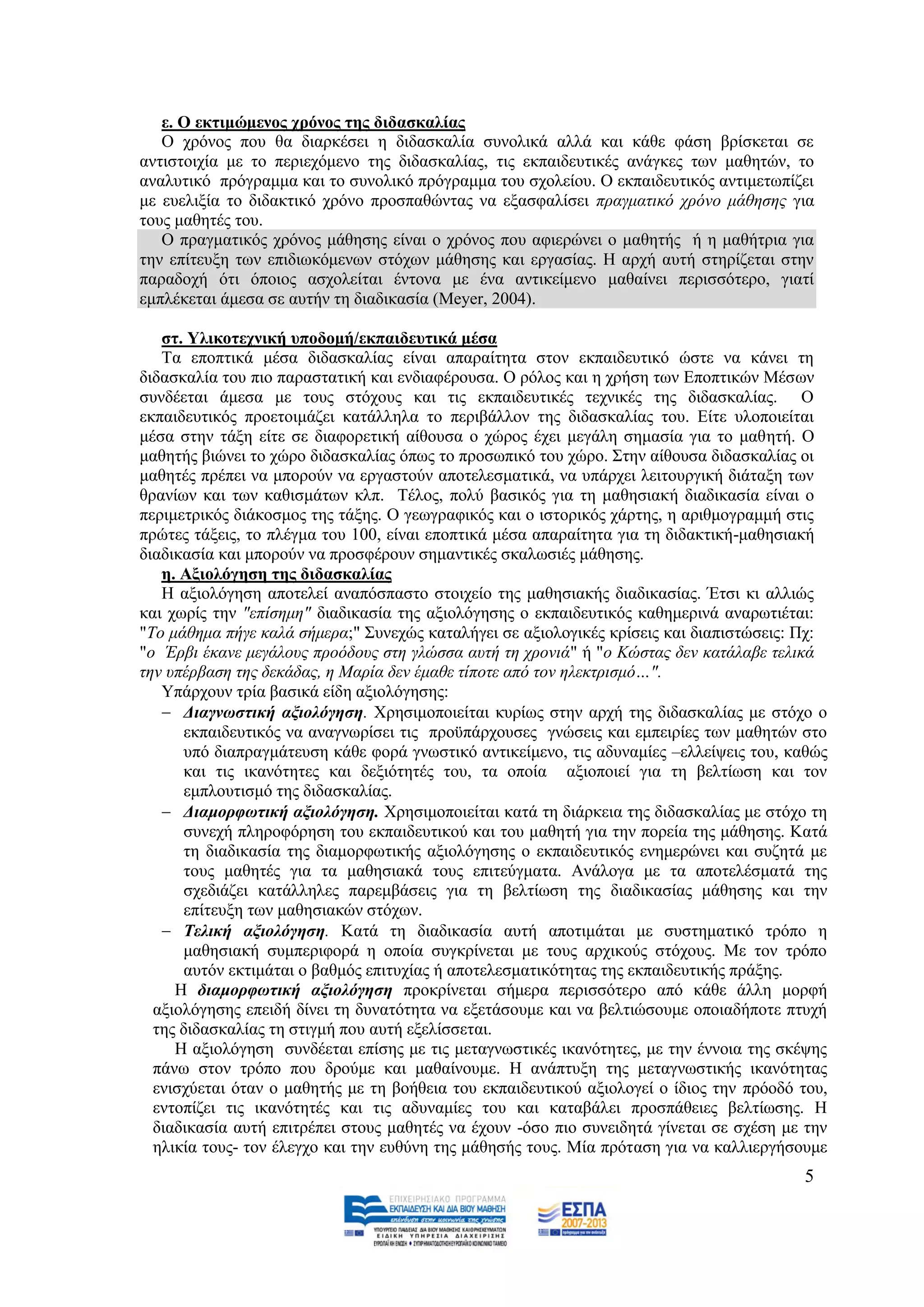 ε. Ο εθηηκώκελνο ρξόλνο ηεο δηδαζθαιίαο
   Ο ρξφλνο πνπ ζα δηαξθέζεη ε δηδαζθαιία ζπλνιηθά αιιά θαη θάζε θάζε βξίζθεηαη ζε
αληηζηνηρία κε ην πεξηερφκελν ηεο δηδαζθαιίαο, ηηο εθπαηδεπηηθέο αλάγθεο ησλ καζεηψλ, ην
αλαιπηηθφ πξφγξακκα θαη ην ζπλνιηθφ πξφγξακκα ηνπ ζρνιείνπ. Ο εθπαηδεπηηθφο αληηκεησπίδεη
κε επειημία ην δηδαθηηθφ ρξφλν πξνζπαζψληαο λα εμαζθαιίζεη πξαγκαηηθφ ρξφλν κάζεζεο γηα
ηνπο καζεηέο ηνπ.
   Ο πξαγκαηηθφο ρξφλνο κάζεζεο είλαη ν ρξφλνο πνπ αθηεξψλεη ν καζεηήο ή ε καζήηξηα γηα
ηελ επίηεπμε ησλ επηδησθφκελσλ ζηφρσλ κάζεζεο θαη εξγαζίαο. Ζ αξρή απηή ζηεξίδεηαη ζηελ
παξαδνρή φηη φπνηνο αζρνιείηαη έληνλα κε έλα αληηθείκελν καζαίλεη πεξηζζφηεξν, γηαηί
εκπιέθεηαη άκεζα ζε απηήλ ηε δηαδηθαζία (Meyer, 2004).

   ζη. Τιηθνηερληθή ππνδνκή/εθπαηδεπηηθά κέζα
   Σα επνπηηθά κέζα δηδαζθαιίαο είλαη απαξαίηεηα ζηνλ εθπαηδεπηηθφ ψζηε λα θάλεη ηε
δηδαζθαιία ηνπ πην παξαζηαηηθή θαη ελδηαθέξνπζα. Ο ξφινο θαη ε ρξήζε ησλ Δπνπηηθψλ Μέζσλ
ζπλδέεηαη άκεζα κε ηνπο ζηφρνπο θαη ηηο εθπαηδεπηηθέο ηερληθέο ηεο δηδαζθαιίαο. Ο
εθπαηδεπηηθφο πξνεηνηκάδεη θαηάιιεια ην πεξηβάιινλ ηεο δηδαζθαιίαο ηνπ. Δίηε πινπνηείηαη
κέζα ζηελ ηάμε είηε ζε δηαθνξεηηθή αίζνπζα ν ρψξνο έρεη κεγάιε ζεκαζία γηα ην καζεηή. Ο
καζεηήο βηψλεη ην ρψξν δηδαζθαιίαο φπσο ην πξνζσπηθφ ηνπ ρψξν. ΢ηελ αίζνπζα δηδαζθαιίαο νη
καζεηέο πξέπεη λα κπνξνχλ λα εξγαζηνχλ απνηειεζκαηηθά, λα ππάξρεη ιεηηνπξγηθή δηάηαμε ησλ
ζξαλίσλ θαη ησλ θαζηζκάησλ θιπ. Σέινο, πνιχ βαζηθφο γηα ηε καζεζηαθή δηαδηθαζία είλαη ν
πεξηκεηξηθφο δηάθνζκνο ηεο ηάμεο. Ο γεσγξαθηθφο θαη ν ηζηνξηθφο ράξηεο, ε αξηζκνγξακκή ζηηο
πξψηεο ηάμεηο, ην πιέγκα ηνπ 100, είλαη επνπηηθά κέζα απαξαίηεηα γηα ηε δηδαθηηθή-καζεζηαθή
δηαδηθαζία θαη κπνξνχλ λα πξνζθέξνπλ ζεκαληηθέο ζθαισζηέο κάζεζεο.
   ε. Αμηνιόγεζε ηεο δηδαζθαιίαο
   Ζ αμηνιφγεζε απνηειεί αλαπφζπαζην ζηνηρείν ηεο καζεζηαθήο δηαδηθαζίαο. Έηζη θη αιιηψο
θαη ρσξίο ηελ "επίζεκε" δηαδηθαζία ηεο αμηνιφγεζεο ν εθπαηδεπηηθφο θαζεκεξηλά αλαξσηηέηαη:
"Σν κάζεκα πήγε θαιά ζήκεξα;" ΢πλερψο θαηαιήγεη ζε αμηνινγηθέο θξίζεηο θαη δηαπηζηψζεηο: Πρ:
"ν Έξβη έθαλε κεγάινπο πξνφδνπο ζηε γιψζζα απηή ηε ρξνληά" ή "ν Κψζηαο δελ θαηάιαβε ηειηθά
ηελ ππέξβαζε ηεο δεθάδαο, ε Μαξία δελ έκαζε ηίπνηε απφ ηνλ ειεθηξηζκφ…".
   Τπάξρνπλ ηξία βαζηθά είδε αμηνιφγεζεο:
    Γηαγλωζηηθή αμηνιόγεζε. Υξεζηκνπνηείηαη θπξίσο ζηελ αξρή ηεο δηδαζθαιίαο κε ζηφρν ν
      εθπαηδεπηηθφο λα αλαγλσξίζεη ηηο πξνυπάξρνπζεο γλψζεηο θαη εκπεηξίεο ησλ καζεηψλ ζην
      ππφ δηαπξαγκάηεπζε θάζε θνξά γλσζηηθφ αληηθείκελν, ηηο αδπλακίεο –ειιείςεηο ηνπ, θαζψο
      θαη ηηο ηθαλφηεηεο θαη δεμηφηεηέο ηνπ, ηα νπνία αμηνπνηεί γηα ηε βειηίσζε θαη ηνλ
      εκπινπηηζκφ ηεο δηδαζθαιίαο.
    Γηακνξθωηηθή αμηνιόγεζε. Υξεζηκνπνηείηαη θαηά ηε δηάξθεηα ηεο δηδαζθαιίαο κε ζηφρν ηε
      ζπλερή πιεξνθφξεζε ηνπ εθπαηδεπηηθνχ θαη ηνπ καζεηή γηα ηελ πνξεία ηεο κάζεζεο. Καηά
      ηε δηαδηθαζία ηεο δηακνξθσηηθήο αμηνιφγεζεο ν εθπαηδεπηηθφο ελεκεξψλεη θαη ζπδεηά κε
      ηνπο καζεηέο γηα ηα καζεζηαθά ηνπο επηηεχγκαηα. Αλάινγα κε ηα απνηειέζκαηά ηεο
      ζρεδηάδεη θαηάιιειεο παξεκβάζεηο γηα ηε βειηίσζε ηεο δηαδηθαζίαο κάζεζεο θαη ηελ
      επίηεπμε ησλ καζεζηαθψλ ζηφρσλ.
    Σειηθή αμηνιόγεζε. Καηά ηε δηαδηθαζία απηή απνηηκάηαη κε ζπζηεκαηηθφ ηξφπν ε
      καζεζηαθή ζπκπεξηθνξά ε νπνία ζπγθξίλεηαη κε ηνπο αξρηθνχο ζηφρνπο. Με ηνλ ηξφπν
      απηφλ εθηηκάηαη ν βαζκφο επηηπρίαο ή απνηειεζκαηηθφηεηαο ηεο εθπαηδεπηηθήο πξάμεο.
     Ζ δηακνξθωηηθή αμηνιόγεζε πξνθξίλεηαη ζήκεξα πεξηζζφηεξν απφ θάζε άιιε κνξθή
  αμηνιφγεζεο επεηδή δίλεη ηε δπλαηφηεηα λα εμεηάζνπκε θαη λα βειηηψζνπκε νπνηαδήπνηε πηπρή
  ηεο δηδαζθαιίαο ηε ζηηγκή πνπ απηή εμειίζζεηαη.
     Ζ αμηνιφγεζε ζπλδέεηαη επίζεο κε ηηο κεηαγλσζηηθέο ηθαλφηεηεο, κε ηελ έλλνηα ηεο ζθέςεο
  πάλσ ζηνλ ηξφπν πνπ δξνχκε θαη καζαίλνπκε. Ζ αλάπηπμε ηεο κεηαγλσζηηθήο ηθαλφηεηαο
  εληζρχεηαη φηαλ ν καζεηήο κε ηε βνήζεηα ηνπ εθπαηδεπηηθνχ αμηνινγεί ν ίδηνο ηελ πξφνδφ ηνπ,
  εληνπίδεη ηηο ηθαλφηεηέο θαη ηηο αδπλακίεο ηνπ θαη θαηαβάιεη πξνζπάζεηεο βειηίσζεο. Ζ
  δηαδηθαζία απηή επηηξέπεη ζηνπο καζεηέο λα έρνπλ -φζν πην ζπλεηδεηά γίλεηαη ζε ζρέζε κε ηελ
  ειηθία ηνπο- ηνλ έιεγρν θαη ηελ επζχλε ηεο κάζεζήο ηνπο. Μία πξφηαζε γηα λα θαιιηεξγήζνπκε
                                                                                         5
 