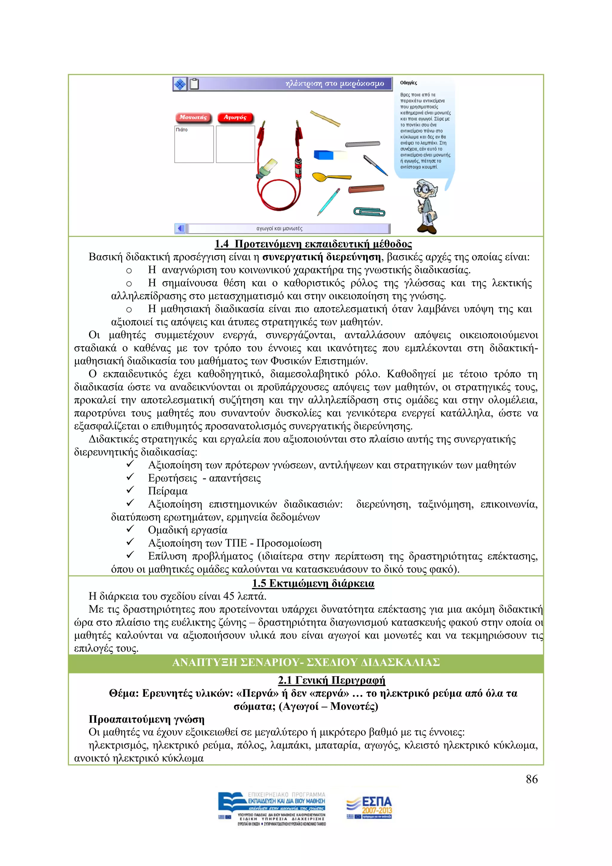 1.4 Πξνηεηλόκελε εθπαηδεπηηθή κέζνδνο
   Βαζηθή δηδαθηηθή πξνζέγγηζε είλαη ε ζπλεξγαηηθή δηεξεύλεζε, βαζηθέο αξρέο ηεο νπνίαο είλαη:
           o Ζ αλαγλψξηζε ηνπ θνηλσληθνχ ραξαθηήξα ηεο γλσζηηθήο δηαδηθαζίαο.
           o Ζ ζεκαίλνπζα ζέζε θαη ν θαζνξηζηηθφο ξφινο ηεο γιψζζαο θαη ηεο ιεθηηθήο
        αιιειεπίδξαζεο ζην κεηαζρεκαηηζκφ θαη ζηελ νηθεηνπνίεζε ηεο γλψζεο.
           o Ζ καζεζηαθή δηαδηθαζία είλαη πην απνηειεζκαηηθή φηαλ ιακβάλεη ππφςε ηεο θαη
        αμηνπνηεί ηηο απφςεηο θαη άηππεο ζηξαηεγηθέο ησλ καζεηψλ.
   Οη καζεηέο ζπκκεηέρνπλ ελεξγά, ζπλεξγάδνληαη, αληαιιάζνπλ απφςεηο νηθεηνπνηνχκελνη
ζηαδηαθά ν θαζέλαο κε ηνλ ηξφπν ηνπ έλλνηεο θαη ηθαλφηεηεο πνπ εκπιέθνληαη ζηε δηδαθηηθή-
καζεζηαθή δηαδηθαζία ηνπ καζήκαηνο ησλ Φπζηθψλ Δπηζηεκψλ.
   Ο εθπαηδεπηηθφο έρεη θαζνδεγεηηθφ, δηακεζνιαβεηηθφ ξφιν. Καζνδεγεί κε ηέηνην ηξφπν ηε
δηαδηθαζία ψζηε λα αλαδεηθλχνληαη νη πξνυπάξρνπζεο απφςεηο ησλ καζεηψλ, νη ζηξαηεγηθέο ηνπο,
πξνθαιεί ηελ απνηειεζκαηηθή ζπδήηεζε θαη ηελ αιιειεπίδξαζε ζηηο νκάδεο θαη ζηελ νινκέιεηα,
παξνηξχλεη ηνπο καζεηέο πνπ ζπλαληνχλ δπζθνιίεο θαη γεληθφηεξα ελεξγεί θαηάιιεια, ψζηε λα
εμαζθαιίδεηαη ν επηζπκεηφο πξνζαλαηνιηζκφο ζπλεξγαηηθήο δηεξεχλεζεο.
   Γηδαθηηθέο ζηξαηεγηθέο θαη εξγαιεία πνπ αμηνπνηνχληαη ζην πιαίζην απηήο ηεο ζπλεξγαηηθήο
δηεξεπλεηηθήο δηαδηθαζίαο:
            Αμηνπνίεζε ησλ πξφηεξσλ γλψζεσλ, αληηιήςεσλ θαη ζηξαηεγηθψλ ησλ καζεηψλ
            Δξσηήζεηο - απαληήζεηο
            Πείξακα
            Αμηνπνίεζε επηζηεκνληθψλ δηαδηθαζηψλ: δηεξεχλεζε, ηαμηλφκεζε, επηθνηλσλία,
        δηαηχπσζε εξσηεκάησλ, εξκελεία δεδνκέλσλ
            Οκαδηθή εξγαζία
            Αμηνπνίεζε ησλ ΣΠΔ - Πξνζνκνίσζε
            Δπίιπζε πξνβιήκαηνο (ηδηαίηεξα ζηελ πεξίπησζε ηεο δξαζηεξηφηεηαο επέθηαζεο,
        φπνπ νη καζεηηθέο νκάδεο θαινχληαη λα θαηαζθεπάζνπλ ην δηθφ ηνπο θαθφ).
                                       1.5 Δθηηκώκελε δηάξθεηα
   Ζ δηάξθεηα ηνπ ζρεδίνπ είλαη 45 ιεπηά.
   Με ηηο δξαζηεξηφηεηεο πνπ πξνηείλνληαη ππάξρεη δπλαηφηεηα επέθηαζεο γηα κηα αθφκε δηδαθηηθή
ψξα ζην πιαίζην ηεο επέιηθηεο δψλεο – δξαζηεξηφηεηα δηαγσληζκνχ θαηαζθεπήο θαθνχ ζηελ νπνία νη
καζεηέο θαινχληαη λα αμηνπνηήζνπλ πιηθά πνπ είλαη αγσγνί θαη κνλσηέο θαη λα ηεθκεξηψζνπλ ηηο
επηινγέο ηνπο.
                      ΑΝΑΠΣΤΞΗ ΢ΔΝΑΡΙΟΤ- ΢ΥΔΓΙΟΤ ΓΙΓΑ΢ΚΑΛΙΑ΢
                                          2.1 Γεληθή Πεξηγξαθή
       Θέκα: Δξεπλεηέο πιηθώλ: «Πεξλά» ή δελ «πεξλά» … ην ειεθηξηθό ξεύκα από όια ηα
                                 ζώκαηα; (Αγσγνί – Μνλσηέο)
   Πξναπαηηνύκελε γλώζε
   Οη καζεηέο λα έρνπλ εμνηθεησζεί ζε κεγαιχηεξν ή κηθξφηεξν βαζκφ κε ηηο έλλνηεο:
   ειεθηξηζκφο, ειεθηξηθφ ξεχκα, πφινο, ιακπάθη, κπαηαξία, αγσγφο, θιεηζηφ ειεθηξηθφ θχθισκα,
αλνηθηφ ειεθηξηθφ θχθισκα
                                                                                          86
 