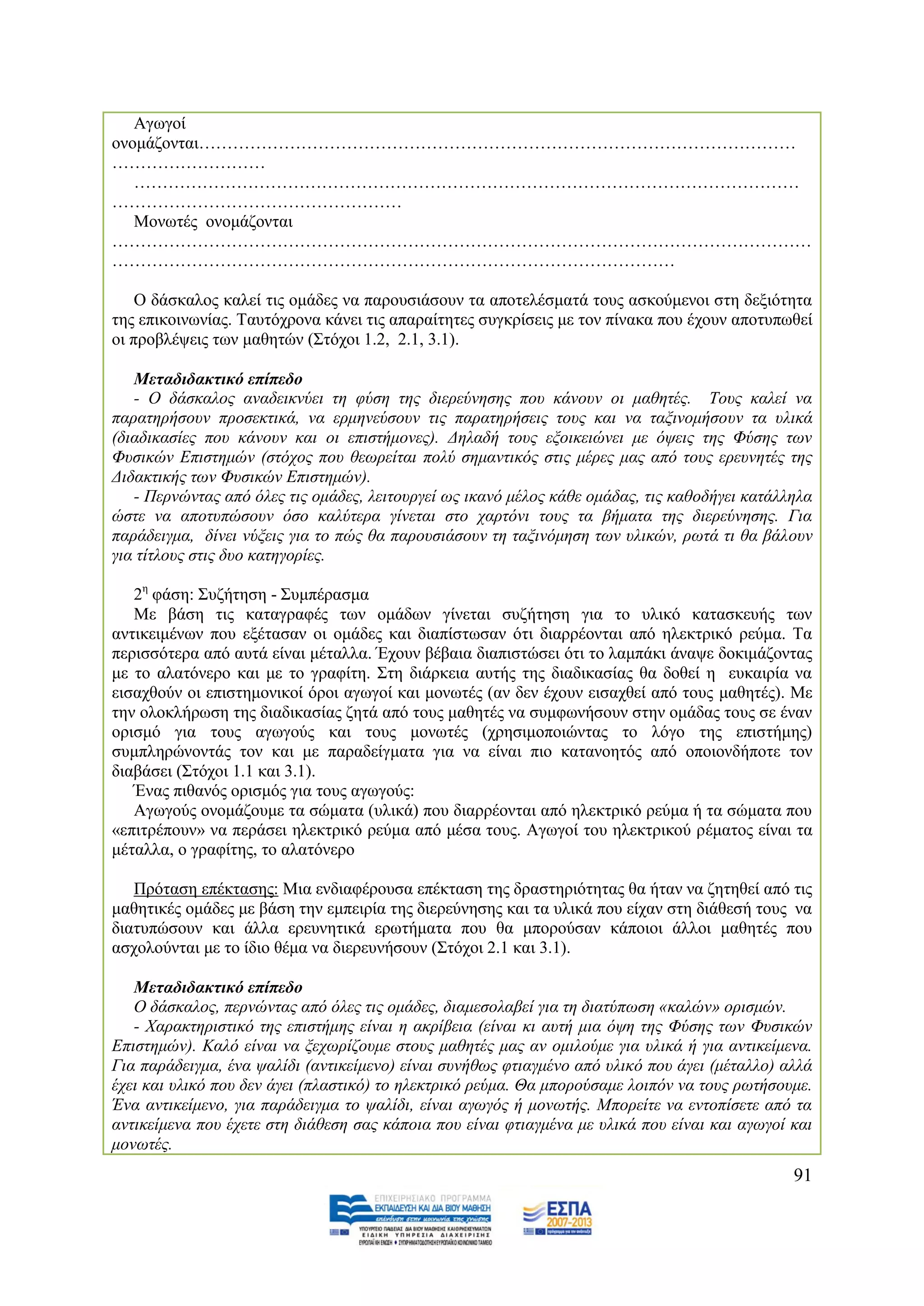 Αγσγνί
νλνκάδνληαη……………………………………………………………………………………………
………………………
   ………………………………………………………………………………………………………
……………………………………………
   Μνλσηέο νλνκάδνληαη
……………………………………………………………………………………………………………
………………………………………………………………………………………

    Ο δάζθαινο θαιεί ηηο νκάδεο λα παξνπζηάζνπλ ηα απνηειέζκαηά ηνπο αζθνχκελνη ζηε δεμηφηεηα
ηεο επηθνηλσλίαο. Σαπηφρξνλα θάλεη ηηο απαξαίηεηεο ζπγθξίζεηο κε ηνλ πίλαθα πνπ έρνπλ απνηππσζεί
νη πξνβιέςεηο ησλ καζεηψλ (΢ηφρνη 1.2, 2.1, 3.1).

   Μεηαδηδαθηηθό επίπεδν
   - Ο δάζθαινο αλαδεηθλχεη ηε θχζε ηεο δηεξεχλεζεο πνπ θάλνπλ νη καζεηέο. Σνπο θαιεί λα
παξαηεξήζνπλ πξνζεθηηθά, λα εξκελεχζνπλ ηηο παξαηεξήζεηο ηνπο θαη λα ηαμηλνκήζνπλ ηα πιηθά
(δηαδηθαζίεο πνπ θάλνπλ θαη νη επηζηήκνλεο). Γειαδή ηνπο εμνηθεηψλεη κε φςεηο ηεο Φχζεο ησλ
Φπζηθψλ Δπηζηεκψλ (ζηφρνο πνπ ζεσξείηαη πνιχ ζεκαληηθφο ζηηο κέξεο καο απφ ηνπο εξεπλεηέο ηεο
Γηδαθηηθήο ησλ Φπζηθψλ Δπηζηεκψλ).
   - Πεξλψληαο απφ φιεο ηηο νκάδεο, ιεηηνπξγεί σο ηθαλφ κέινο θάζε νκάδαο, ηηο θαζνδήγεη θαηάιιεια
ψζηε λα απνηππψζνπλ φζν θαιχηεξα γίλεηαη ζην ραξηφλη ηνπο ηα βήκαηα ηεο δηεξεχλεζεο. Γηα
παξάδεηγκα, δίλεη λχμεηο γηα ην πψο ζα παξνπζηάζνπλ ηε ηαμηλφκεζε ησλ πιηθψλ, ξσηά ηη ζα βάινπλ
γηα ηίηινπο ζηηο δπν θαηεγνξίεο.

   2ε θάζε: ΢πδήηεζε - ΢πκπέξαζκα
   Με βάζε ηηο θαηαγξαθέο ησλ νκάδσλ γίλεηαη ζπδήηεζε γηα ην πιηθφ θαηαζθεπήο ησλ
αληηθεηκέλσλ πνπ εμέηαζαλ νη νκάδεο θαη δηαπίζησζαλ φηη δηαξξένληαη απφ ειεθηξηθφ ξεχκα. Σα
πεξηζζφηεξα απφ απηά είλαη κέηαιια. Έρνπλ βέβαηα δηαπηζηψζεη φηη ην ιακπάθη άλαςε δνθηκάδνληαο
κε ην αιαηφλεξν θαη κε ην γξαθίηε. ΢ηε δηάξθεηα απηήο ηεο δηαδηθαζίαο ζα δνζεί ε επθαηξία λα
εηζαρζνχλ νη επηζηεκνληθνί φξνη αγσγνί θαη κνλσηέο (αλ δελ έρνπλ εηζαρζεί απφ ηνπο καζεηέο). Με
ηελ νινθιήξσζε ηεο δηαδηθαζίαο δεηά απφ ηνπο καζεηέο λα ζπκθσλήζνπλ ζηελ νκάδαο ηνπο ζε έλαλ
νξηζκφ γηα ηνπο αγσγνχο θαη ηνπο κνλσηέο (ρξεζηκνπνηψληαο ην ιφγν ηεο επηζηήκεο)
ζπκπιεξψλνληάο ηνλ θαη κε παξαδείγκαηα γηα λα είλαη πην θαηαλνεηφο απφ νπνηνλδήπνηε ηνλ
δηαβάζεη (΢ηφρνη 1.1 θαη 3.1).
   Έλαο πηζαλφο νξηζκφο γηα ηνπο αγσγνχο:
   Αγσγνχο νλνκάδνπκε ηα ζψκαηα (πιηθά) πνπ δηαξξένληαη απφ ειεθηξηθφ ξεχκα ή ηα ζψκαηα πνπ
«επηηξέπνπλ» λα πεξάζεη ειεθηξηθφ ξεχκα απφ κέζα ηνπο. Αγσγνί ηνπ ειεθηξηθνχ ξέκαηνο είλαη ηα
κέηαιια, ν γξαθίηεο, ην αιαηφλεξν

   Πξφηαζε επέθηαζεο: Μηα ελδηαθέξνπζα επέθηαζε ηεο δξαζηεξηφηεηαο ζα ήηαλ λα δεηεζεί απφ ηηο
καζεηηθέο νκάδεο κε βάζε ηελ εκπεηξία ηεο δηεξεχλεζεο θαη ηα πιηθά πνπ είραλ ζηε δηάζεζή ηνπο λα
δηαηππψζνπλ θαη άιια εξεπλεηηθά εξσηήκαηα πνπ ζα κπνξνχζαλ θάπνηνη άιινη καζεηέο πνπ
αζρνινχληαη κε ην ίδην ζέκα λα δηεξεπλήζνπλ (΢ηφρνη 2.1 θαη 3.1).

   Μεηαδηδαθηηθό επίπεδν
   Ο δάζθαινο, πεξλψληαο απφ φιεο ηηο νκάδεο, δηακεζνιαβεί γηα ηε δηαηχπσζε «θαιψλ» νξηζκψλ.
   - Υαξαθηεξηζηηθφ ηεο επηζηήκεο είλαη ε αθξίβεηα (είλαη θη απηή κηα φςε ηεο Φχζεο ησλ Φπζηθψλ
Δπηζηεκψλ). Καιφ είλαη λα μερσξίδνπκε ζηνπο καζεηέο καο αλ νκηινχκε γηα πιηθά ή γηα αληηθείκελα.
Γηα παξάδεηγκα, έλα ςαιίδη (αληηθείκελν) είλαη ζπλήζσο θηηαγκέλν απφ πιηθφ πνπ άγεη (κέηαιιν) αιιά
έρεη θαη πιηθφ πνπ δελ άγεη (πιαζηηθφ) ην ειεθηξηθφ ξεχκα. Θα κπνξνχζακε ινηπφλ λα ηνπο ξσηήζνπκε.
Έλα αληηθείκελν, γηα παξάδεηγκα ην ςαιίδη, είλαη αγσγφο ή κνλσηήο. Μπνξείηε λα εληνπίζεηε απφ ηα
αληηθείκελα πνπ έρεηε ζηε δηάζεζε ζαο θάπνηα πνπ είλαη θηηαγκέλα κε πιηθά πνπ είλαη θαη αγσγνί θαη
κνλσηέο.
                                                                                               91
 