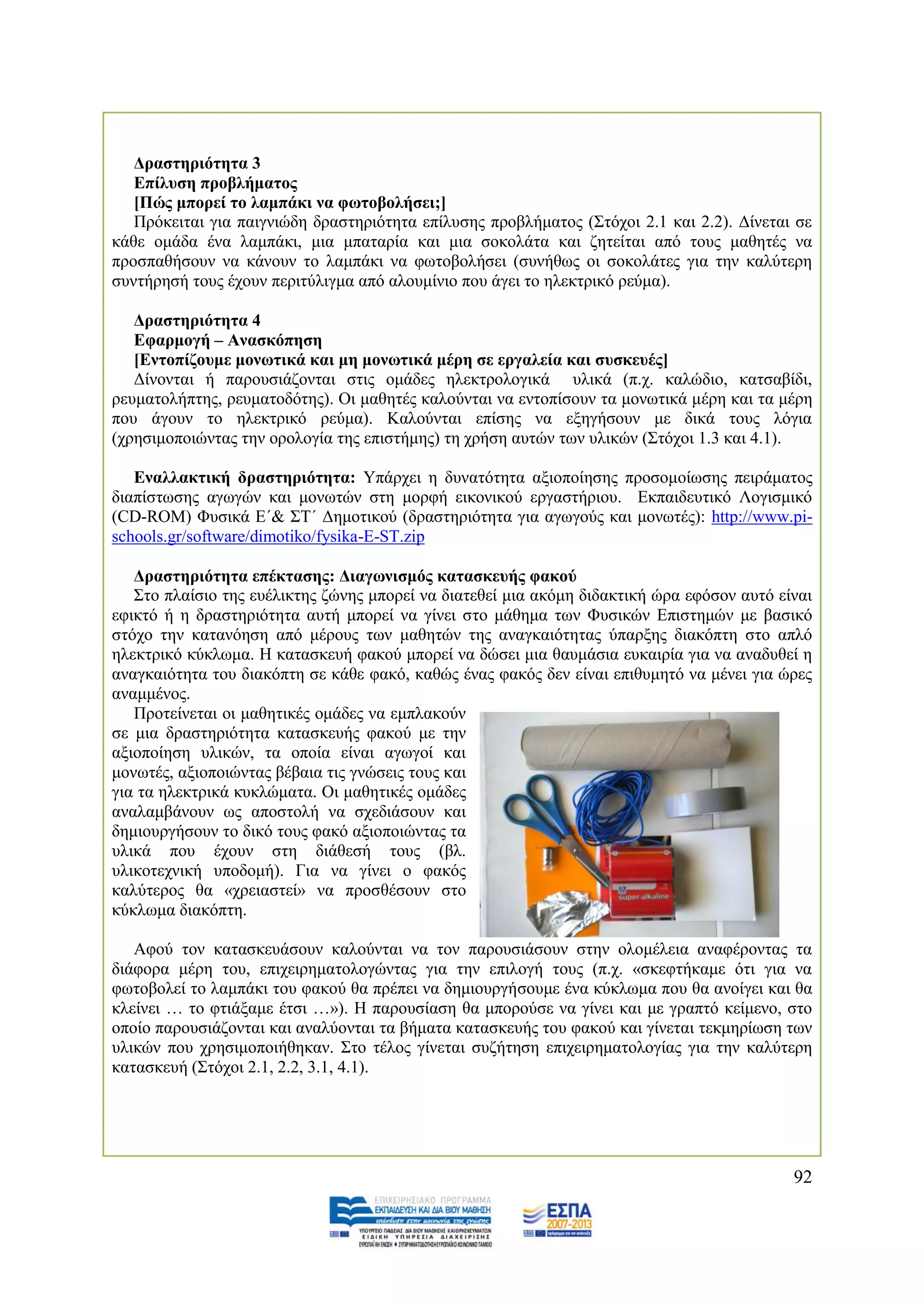 Γξαζηεξηόηεηα 3
   Δπίιπζε πξνβιήκαηνο
   [Πώο κπνξεί ην ιακπάθη λα θσηνβνιήζεη;]
   Πξφθεηηαη γηα παηγληψδε δξαζηεξηφηεηα επίιπζεο πξνβιήκαηνο (΢ηφρνη 2.1 θαη 2.2). Γίλεηαη ζε
θάζε νκάδα έλα ιακπάθη, κηα κπαηαξία θαη κηα ζνθνιάηα θαη δεηείηαη απφ ηνπο καζεηέο λα
πξνζπαζήζνπλ λα θάλνπλ ην ιακπάθη λα θσηνβνιήζεη (ζπλήζσο νη ζνθνιάηεο γηα ηελ θαιχηεξε
ζπληήξεζή ηνπο έρνπλ πεξηηχιηγκα απφ αινπκίλην πνπ άγεη ην ειεθηξηθφ ξεχκα).

   Γξαζηεξηόηεηα 4
   Δθαξκνγή – Αλαζθόπεζε
   [Δληνπίδνπκε κνλσηηθά θαη κε κνλσηηθά κέξε ζε εξγαιεία θαη ζπζθεπέο]
   Γίλνληαη ή παξνπζηάδνληαη ζηηο νκάδεο ειεθηξνινγηθά πιηθά (π.ρ. θαιψδην, θαηζαβίδη,
ξεπκαηνιήπηεο, ξεπκαηνδφηεο). Οη καζεηέο θαινχληαη λα εληνπίζνπλ ηα κνλσηηθά κέξε θαη ηα κέξε
πνπ άγνπλ ην ειεθηξηθφ ξεχκα). Καινχληαη επίζεο λα εμεγήζνπλ κε δηθά ηνπο ιφγηα
(ρξεζηκνπνηψληαο ηελ νξνινγία ηεο επηζηήκεο) ηε ρξήζε απηψλ ησλ πιηθψλ (΢ηφρνη 1.3 θαη 4.1).

   Δλαιιαθηηθή δξαζηεξηόηεηα: Τπάξρεη ε δπλαηφηεηα αμηνπνίεζεο πξνζνκνίσζεο πεηξάκαηνο
δηαπίζησζεο αγσγψλ θαη κνλσηψλ ζηε κνξθή εηθνληθνχ εξγαζηήξηνπ. Δθπαηδεπηηθφ Λνγηζκηθφ
(CD-ROM) Φπζηθά Δ΄& ΢Σ΄ Γεκνηηθνχ (δξαζηεξηφηεηα γηα αγσγνχο θαη κνλσηέο): http://www.pi-
schools.gr/software/dimotiko/fysika-E-ST.zip

   Γξαζηεξηόηεηα επέθηαζεο: Γηαγσληζκόο θαηαζθεπήο θαθνύ
   ΢ην πιαίζην ηεο επέιηθηεο δψλεο κπνξεί λα δηαηεζεί κηα αθφκε δηδαθηηθή ψξα εθφζνλ απηφ είλαη
εθηθηφ ή ε δξαζηεξηφηεηα απηή κπνξεί λα γίλεη ζην κάζεκα ησλ Φπζηθψλ Δπηζηεκψλ κε βαζηθφ
ζηφρν ηελ θαηαλφεζε απφ κέξνπο ησλ καζεηψλ ηεο αλαγθαηφηεηαο χπαξμεο δηαθφπηε ζην απιφ
ειεθηξηθφ θχθισκα. Ζ θαηαζθεπή θαθνχ κπνξεί λα δψζεη κηα ζαπκάζηα επθαηξία γηα λα αλαδπζεί ε
αλαγθαηφηεηα ηνπ δηαθφπηε ζε θάζε θαθφ, θαζψο έλαο θαθφο δελ είλαη επηζπκεηφ λα κέλεη γηα ψξεο
αλακκέλνο.
   Πξνηείλεηαη νη καζεηηθέο νκάδεο λα εκπιαθνχλ
ζε κηα δξαζηεξηφηεηα θαηαζθεπήο θαθνχ κε ηελ
αμηνπνίεζε πιηθψλ, ηα νπνία είλαη αγσγνί θαη
κνλσηέο, αμηνπνηψληαο βέβαηα ηηο γλψζεηο ηνπο θαη
γηα ηα ειεθηξηθά θπθιψκαηα. Οη καζεηηθέο νκάδεο
αλαιακβάλνπλ σο απνζηνιή λα ζρεδηάζνπλ θαη
δεκηνπξγήζνπλ ην δηθφ ηνπο θαθφ αμηνπνηψληαο ηα
πιηθά πνπ έρνπλ ζηε δηάζεζή ηνπο (βι.
πιηθνηερληθή ππνδνκή). Γηα λα γίλεη ν θαθφο
θαιχηεξνο ζα «ρξεηαζηεί» λα πξνζζέζνπλ ζην
θχθισκα δηαθφπηε.

   Αθνχ ηνλ θαηαζθεπάζνπλ θαινχληαη λα ηνλ παξνπζηάζνπλ ζηελ νινκέιεηα αλαθέξνληαο ηα
δηάθνξα κέξε ηνπ, επηρεηξεκαηνινγψληαο γηα ηελ επηινγή ηνπο (π.ρ. «ζθεθηήθακε φηη γηα λα
θσηνβνιεί ην ιακπάθη ηνπ θαθνχ ζα πξέπεη λα δεκηνπξγήζνπκε έλα θχθισκα πνπ ζα αλνίγεη θαη ζα
θιείλεη … ην θηηάμακε έηζη …»). Ζ παξνπζίαζε ζα κπνξνχζε λα γίλεη θαη κε γξαπηφ θείκελν, ζην
νπνίν παξνπζηάδνληαη θαη αλαιχνληαη ηα βήκαηα θαηαζθεπήο ηνπ θαθνχ θαη γίλεηαη ηεθκεξίσζε ησλ
πιηθψλ πνπ ρξεζηκνπνηήζεθαλ. ΢ην ηέινο γίλεηαη ζπδήηεζε επηρεηξεκαηνινγίαο γηα ηελ θαιχηεξε
θαηαζθεπή (΢ηφρνη 2.1, 2.2, 3.1, 4.1).




                                                                                            92
 