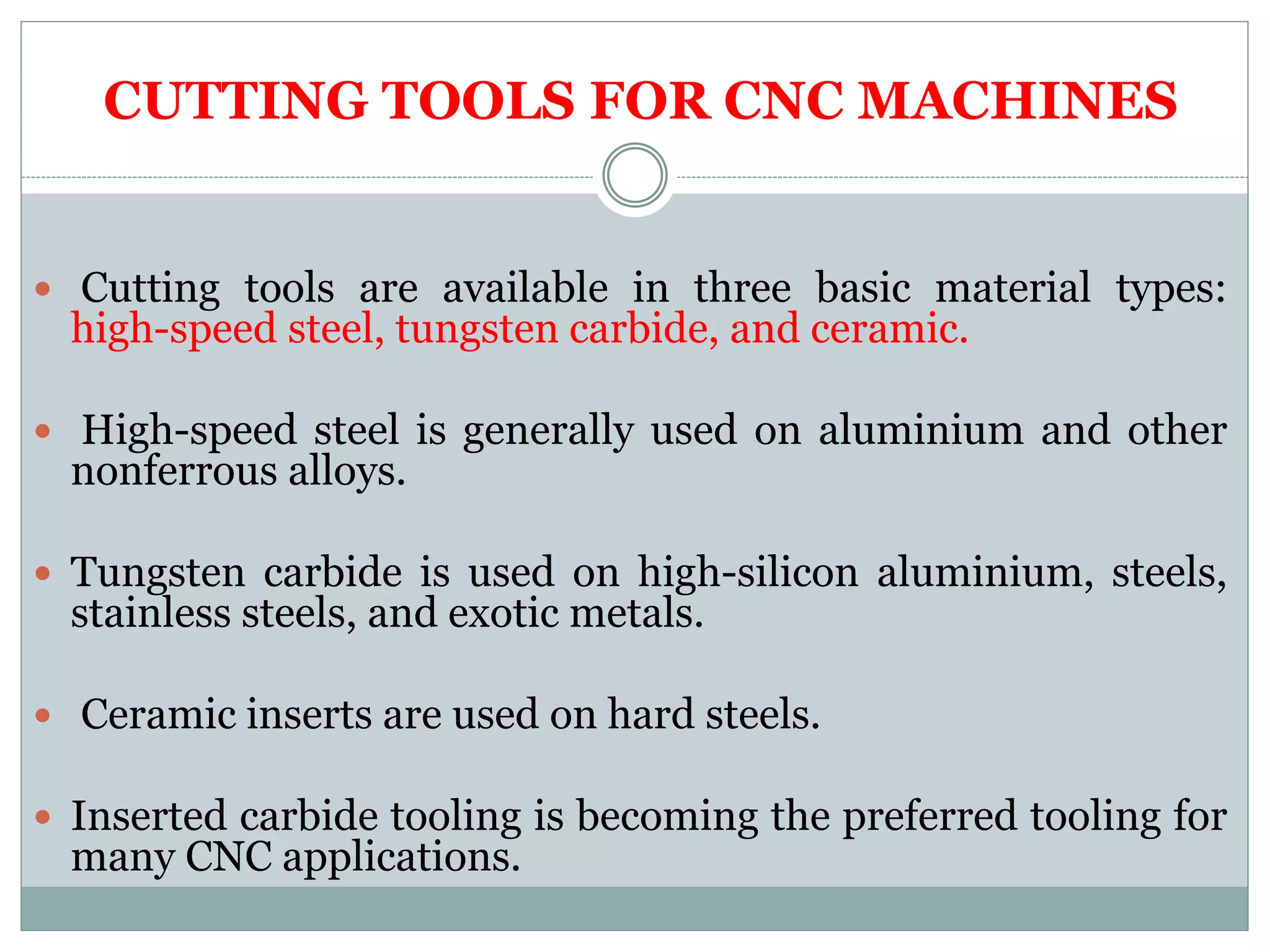 CUTTING TOOLS FOR CNC MACHINES
Cutting tools are available in three basic material types:
high-speed steel, tungsten carbide, and ceramic.
High-speed steel is generally used on aluminium and other
nonferrous alloys.
Tungsten carbide is used on high-silicon aluminium, steels,
stainless steels, and exotic metals.
Ceramic inserts are used on hard steels.
Inserted carbide tooling is becoming the preferred tooling for
many CNC applications.