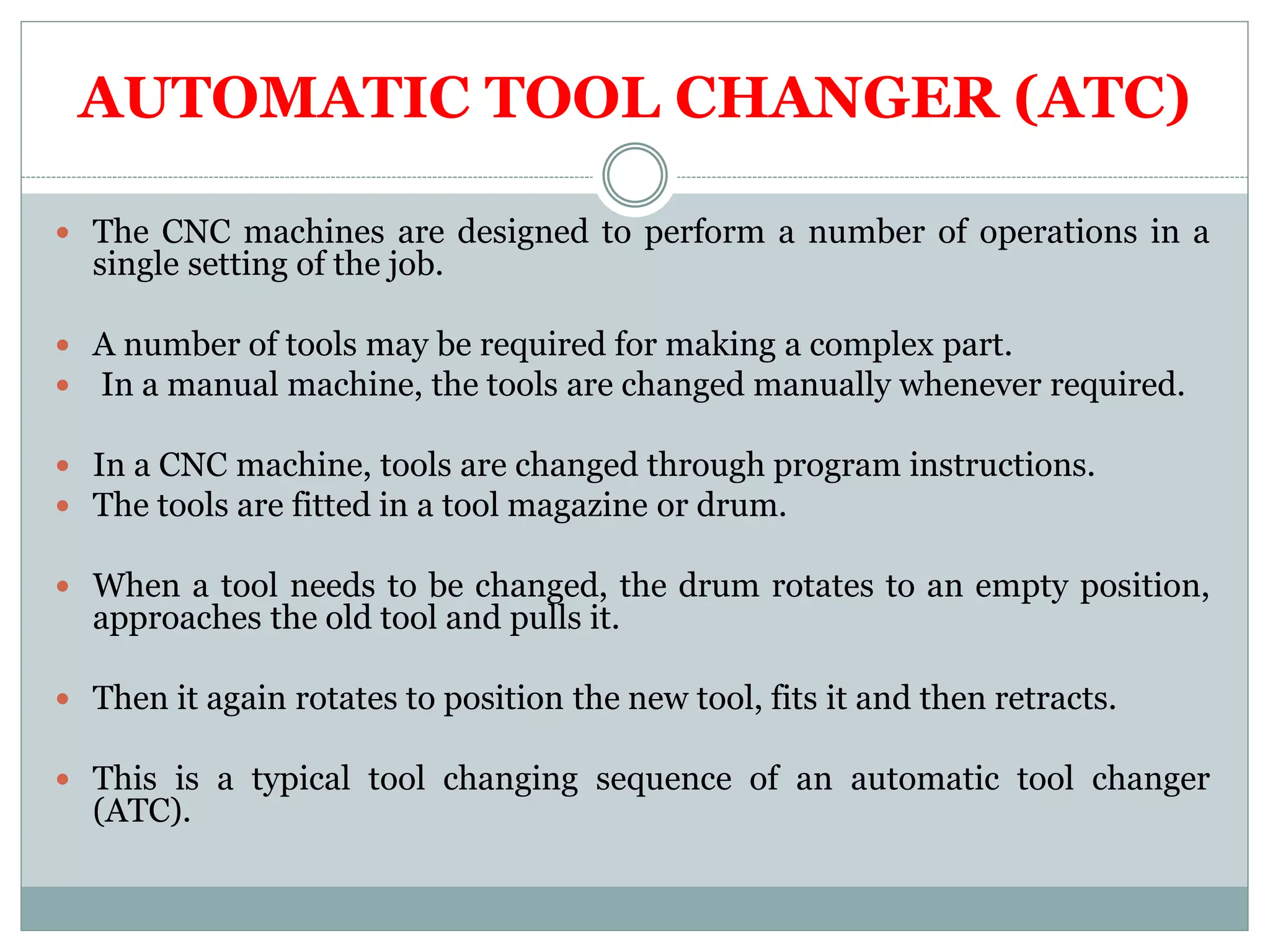 AUTOMATIC TOOL CHANGER (ATC)
The CNC machines are designed to perform a number of operations in a
single setting of the job.
A number of tools may be required for making a complex part.
In a manual machine, the tools are changed manually whenever required.
In a CNC machine, tools are changed through program instructions.
The tools are fitted in a tool magazine or drum.
When a tool needs to be changed, the drum rotates to an empty position,
approaches the old tool and pulls it.
Then it again rotates to position the new tool, fits it and then retracts.
This is a typical tool changing sequence of an automatic tool changer
(ATC).