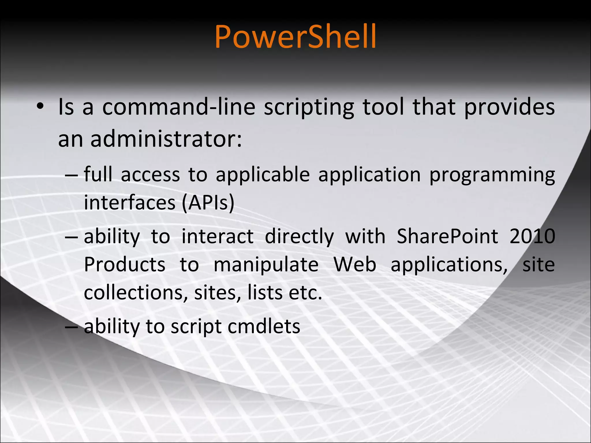 PowerShell Is a command-line scripting tool that provides an administrator: full access to applicable application programming interfaces (APIs) ability to interact directly with SharePoint 2010 Products to manipulate Web applications, site collections, sites, lists etc.  ability to script cmdlets 