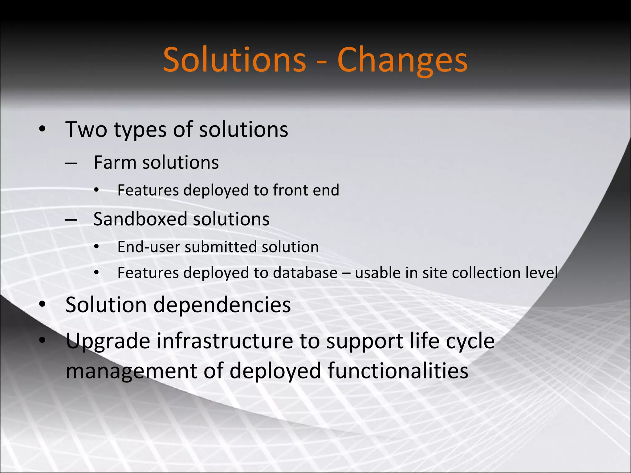 Solutions - Changes Two types of solutions Farm solutions Features deployed to front end Sandboxed solutions End-user submitted solution Features deployed to database – usable in site collection level Solution dependencies Upgrade infrastructure to support life cycle management of deployed functionalities 