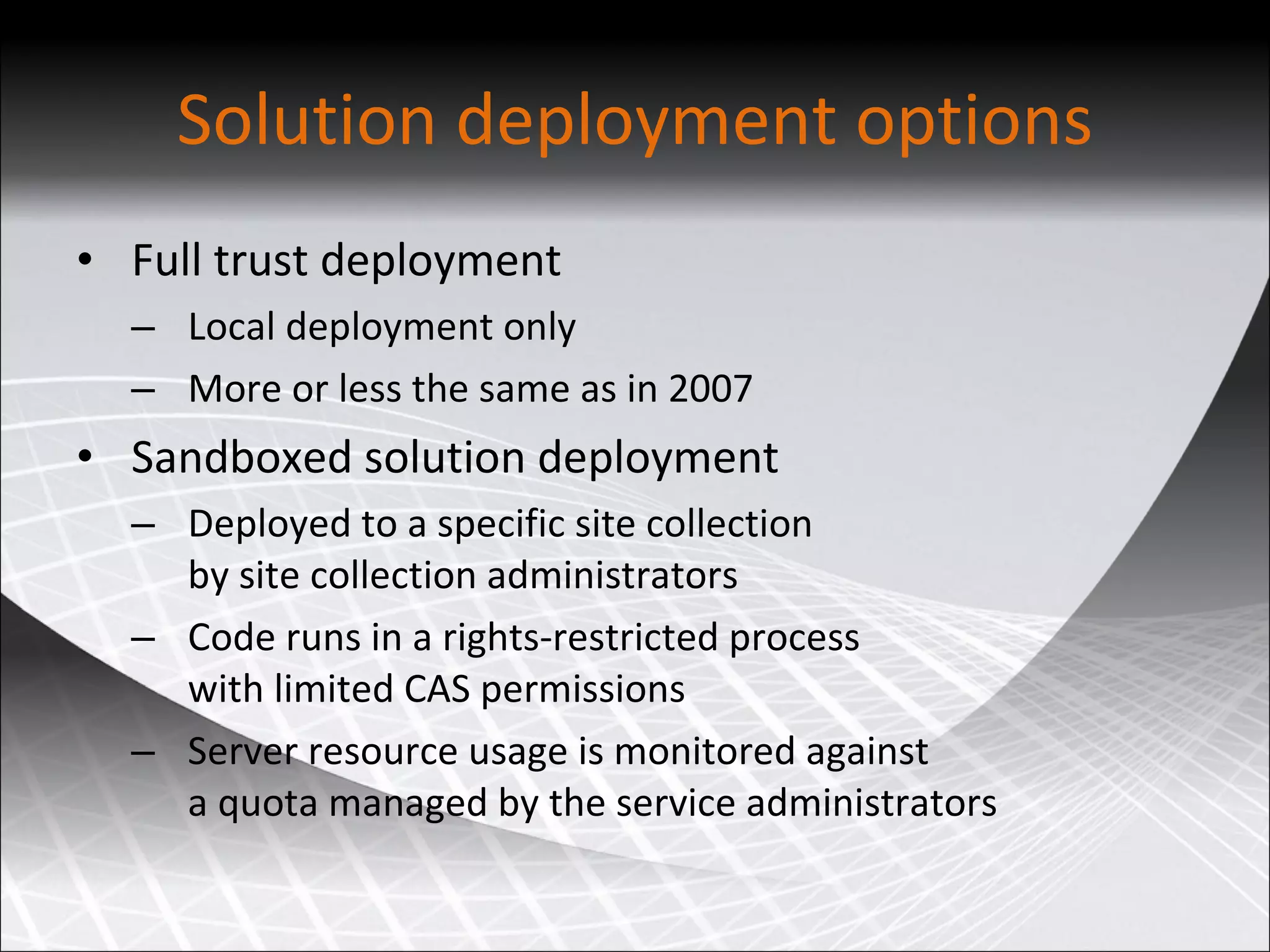 Solution deployment options Full trust deployment Local deployment only More or less the same as in 2007 Sandboxed solution deployment Deployed to a specific site collection  by site collection administrators Code runs in a rights-restricted process  with limited CAS permissions Server resource usage is monitored against  a quota managed by the service administrators 