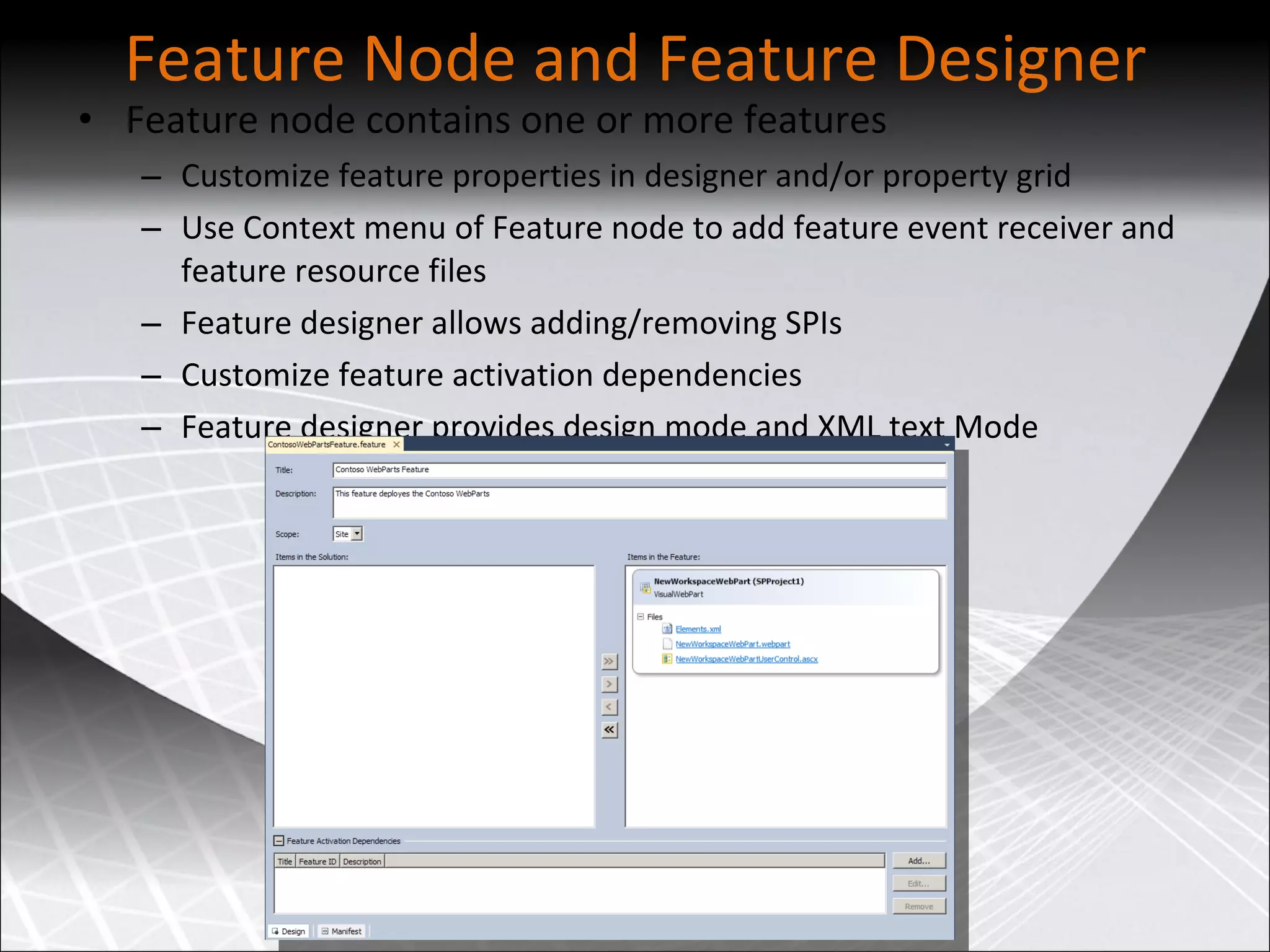 Feature Node and Feature Designer Feature node contains one or more features Customize feature properties in designer and/or property grid Use Context menu of Feature node to add feature event receiver and feature resource files Feature designer allows adding/removing SPIs Customize feature activation dependencies Feature designer provides design mode and XML text Mode 