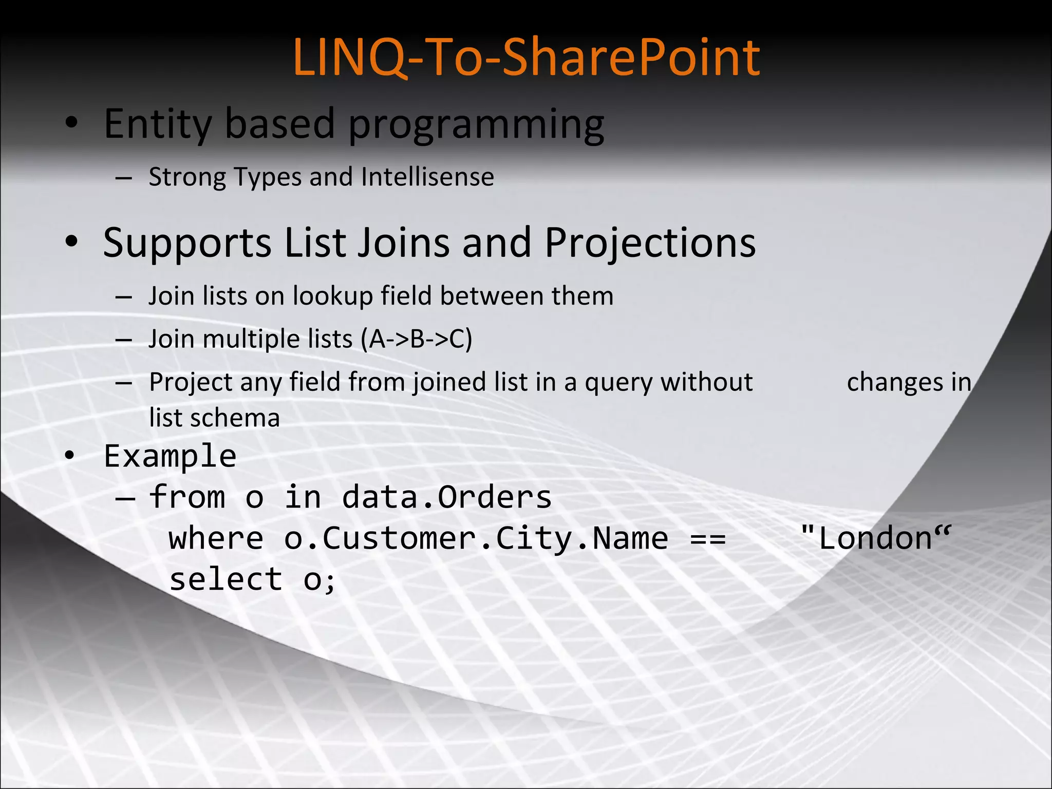 LINQ-To-SharePoint Entity based programming Strong Types and Intellisense Supports List Joins and Projections Join lists on lookup field between them Join multiple lists (A-&gt;B-&gt;C) Project any field from joined list in a query without  changes in list schema Example from o in data.Orders where o.Customer.City.Name ==  &amp;quot;London“ select o ; 