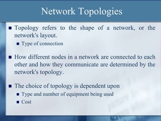 Network Topologies
 Topology refers to the shape of a network, or the
network's layout.
 Type of connection
 How different nodes in a network are connected to each
other and how they communicate are determined by the
network's topology.
 The choice of topology is dependent upon
 Type and number of equipment being used
 Cost
 