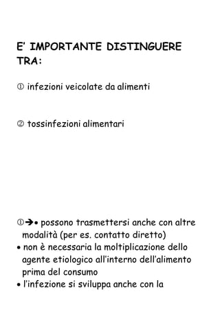 E’ IMPORTANTE DISTINGUERE
TRA:
 infezioni veicolate da alimenti
 tossinfezioni alimentari
 possono trasmettersi anche con altre
modalità (per es. contatto diretto)
 non è necessaria la moltiplicazione dello
agente etiologico all’interno dell’alimento
prima del consumo
 l’infezione si sviluppa anche con la
 