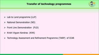 1
Transfer of technology programmes
 Lab to Land programme (LLP)
 National Demonstration (ND)
 Front Line Demonstration (FLD)
 Krishi Vigyan Kendras (KVK)
 Technology Assessment and Refinement Programme (TARP) of ICAR
 