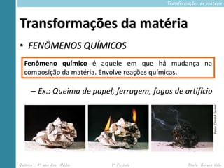 Transformações da matéria




Transformações da matéria
• FENÔMENOS QUÍMICOS
  Fenômeno químico é aquele em que há mudança na
  composição da matéria. Envolve reações químicas.

      – Ex.: Queima de papel, ferrugem, fogos de artifício




Química – 1º ano Ens. Médio   1º Período             Profa. Rebeca Vale
 