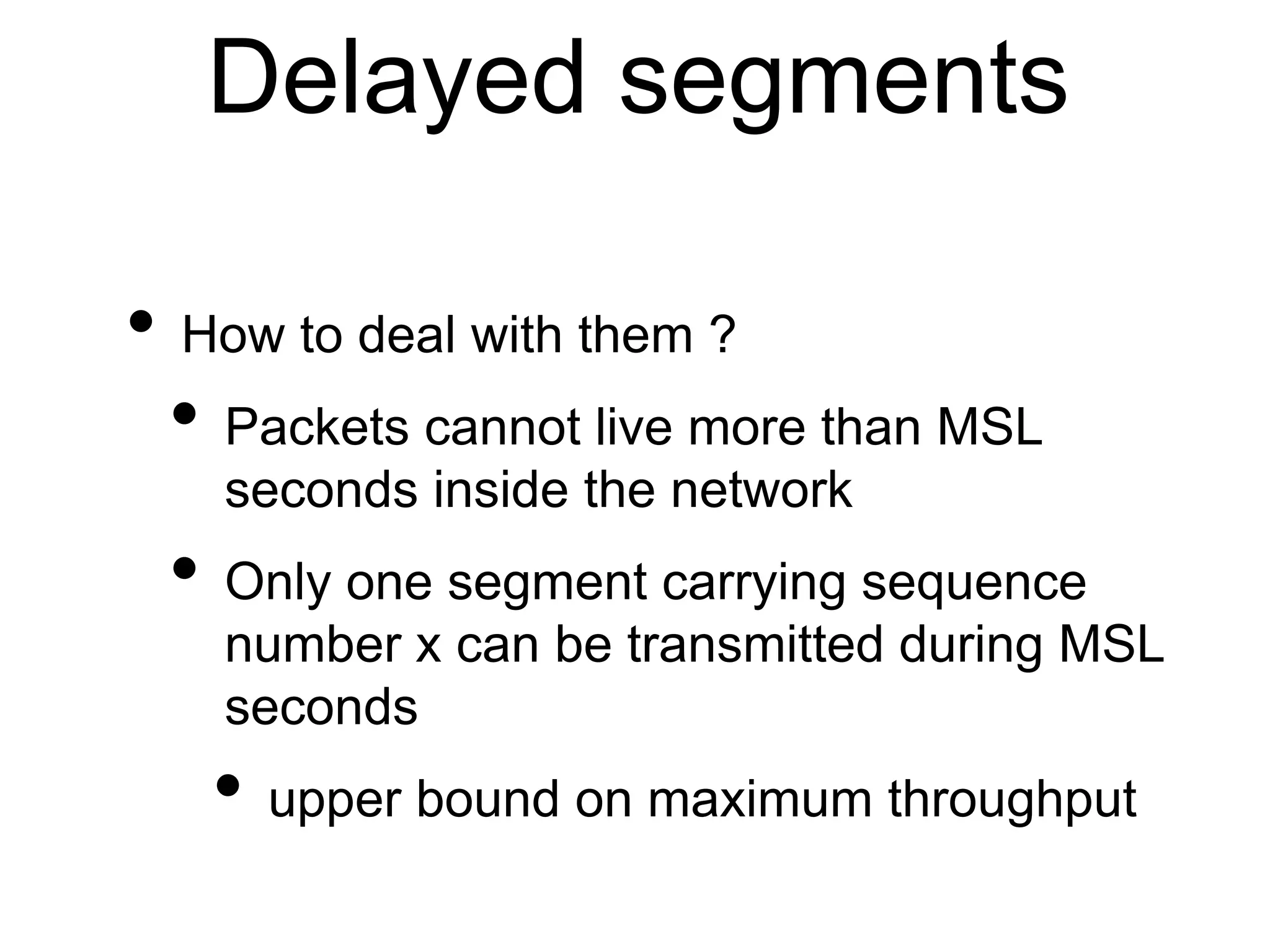 Delayed segments 
• How to deal with them ? 
• Packets cannot live more than MSL 
seconds inside the network 
• Only one segment carrying sequence 
number x can be transmitted during MSL 
seconds 
• upper bound on maximum throughput 
 