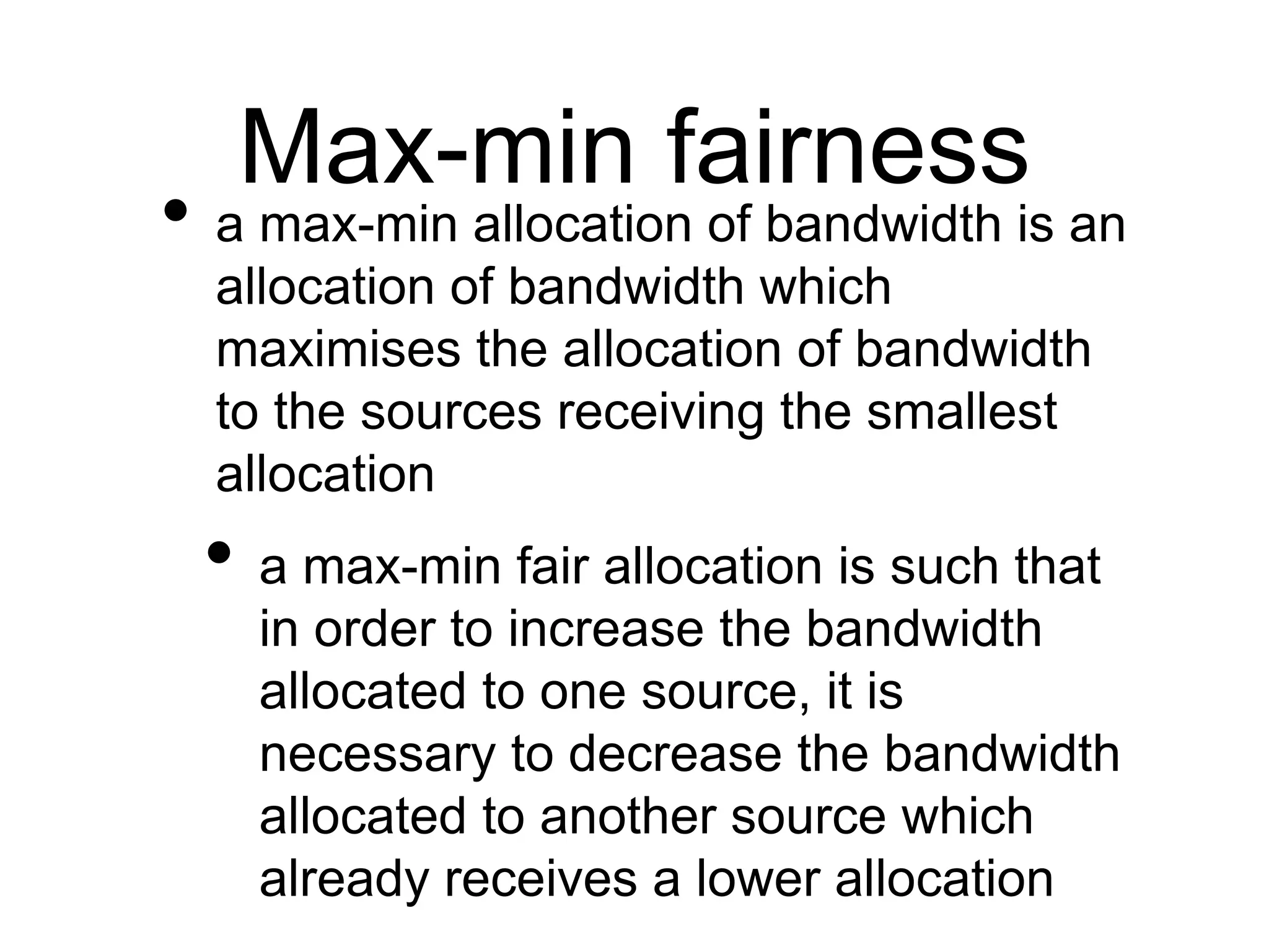 Max-min fairness 
• a max-min allocation of bandwidth is an 
allocation of bandwidth which 
maximises the allocation of bandwidth 
to the sources receiving the smallest 
allocation 
• a max-min fair allocation is such that 
in order to increase the bandwidth 
allocated to one source, it is 
necessary to decrease the bandwidth 
allocated to another source which 
already receives a lower allocation 
 