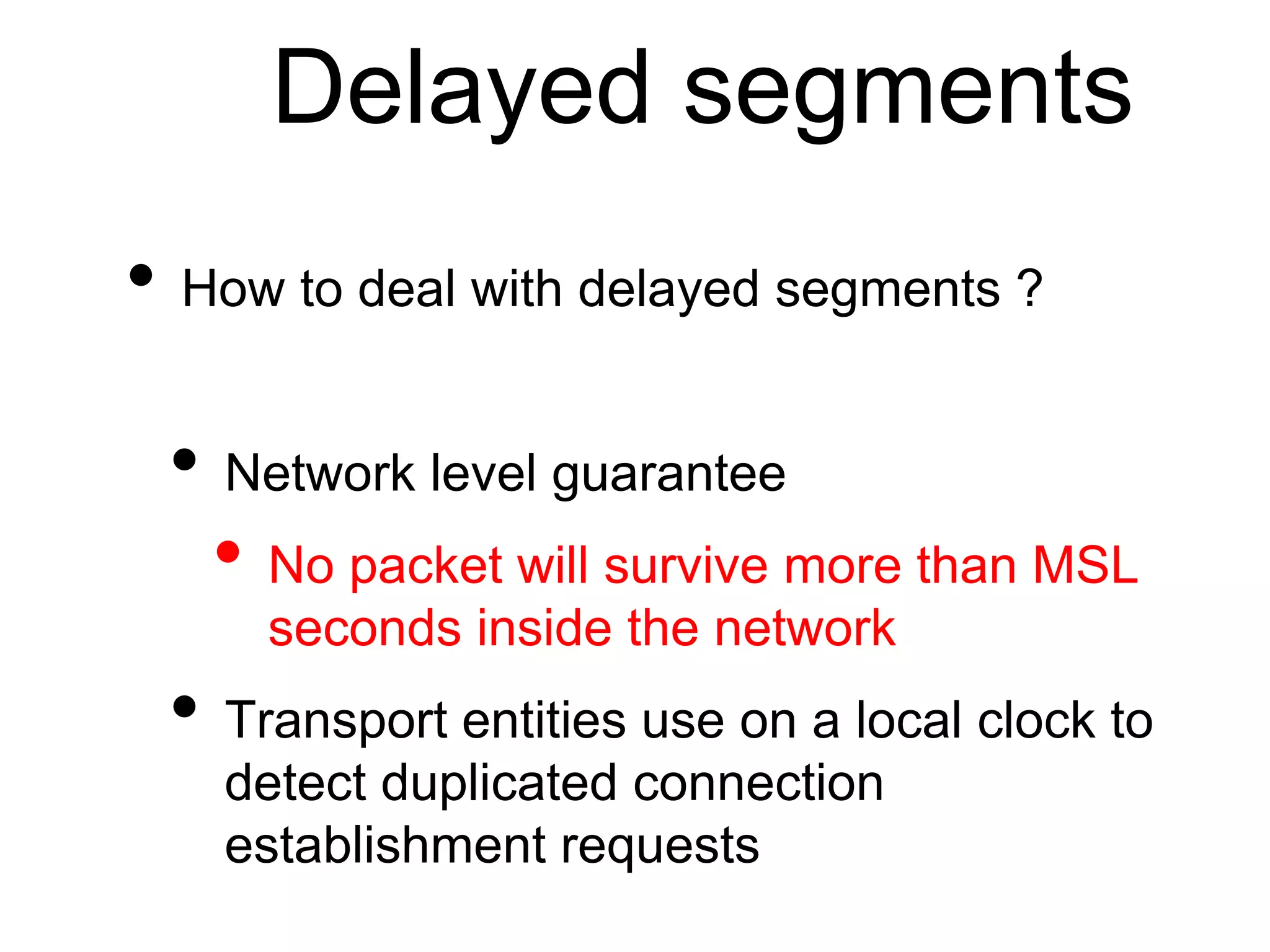 Delayed segments 
• How to deal with delayed segments ? 
• Network level guarantee 
• No packet will survive more than MSL 
seconds inside the network 
• Transport entities use on a local clock to 
detect duplicated connection 
establishment requests 
 