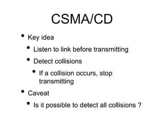 CSMA/CD 
• Key idea 
• Listen to link before transmitting 
• Detect collisions 
• If a collision occurs, stop 
transmitting 
• Caveat 
• Is it possible to detect all collisions ? 
 