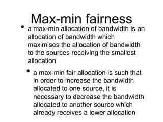 Max-min fairness 
• a max-min allocation of bandwidth is an 
allocation of bandwidth which 
maximises the allocation of bandwidth 
to the sources receiving the smallest 
allocation 
• a max-min fair allocation is such that 
in order to increase the bandwidth 
allocated to one source, it is 
necessary to decrease the bandwidth 
allocated to another source which 
already receives a lower allocation 
 