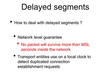 Delayed segments 
• How to deal with delayed segments ? 
• Network level guarantee 
• No packet will survive more than MSL 
seconds inside the network 
• Transport entities use on a local clock to 
detect duplicated connection 
establishment requests 
 