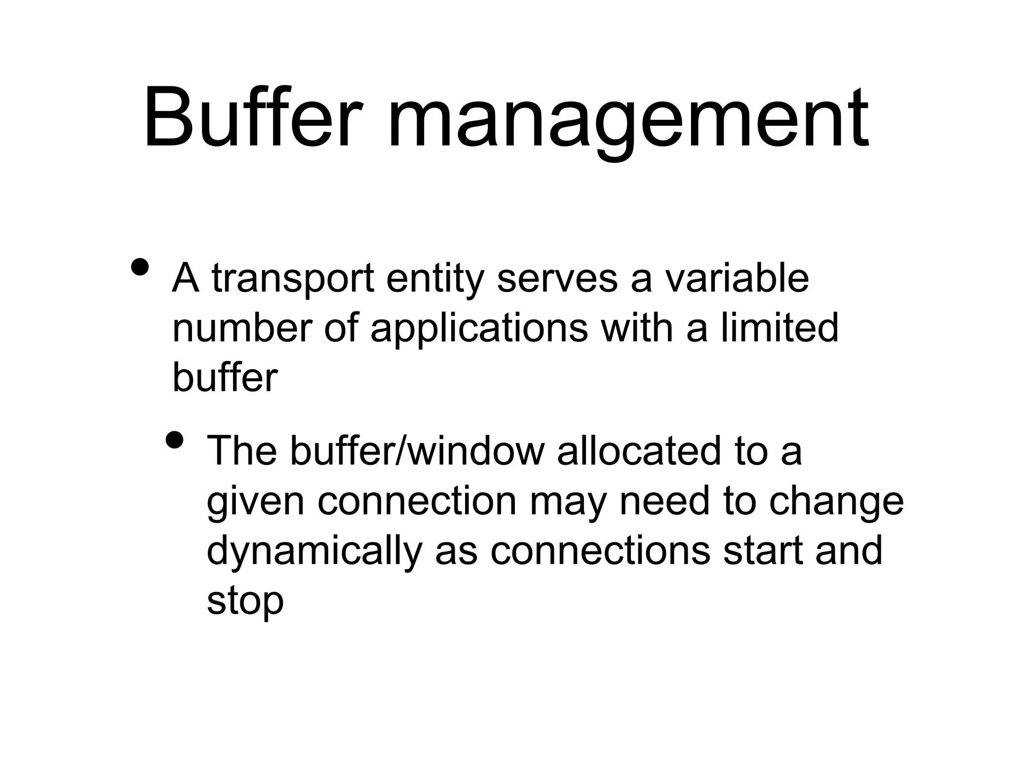 Buffer management
• A transport entity serves a variable
number of applications with a limited
buffer
• The buffer/window allocated to a
given connection may need to change
dynamically as connections start and
stop
 